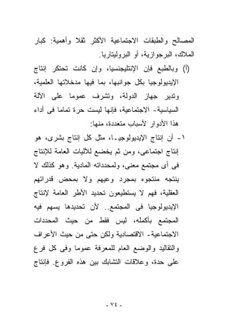 ‫ﺍﻟﻤﺼﺎﻟﺢ ﻭﺍﻟﻁﺒﻘﺎﺕ ﺍﻻﺠﺘﻤﺎﻋﻴﺔ ﺍﻷﻜﺜﺭ ﺜﻘﻼ ﻭﺃﻫﻤﻴﺔ: ﻜﺒﺎﺭ‬
                      ‫ﺍﻟﻤﻼﻙ، ﺍﻟﺒﺭﺠﻭﺍﺯﻴﺔ، ﺃﻭ ﺍﻟﺒﺭﻭﻟﻴﺘﺎﺭﻴﺎ.‬
‫)ﺃ( ﻭﺒﺎﻟﻁﺒﻊ ﻓﺈﻥ ﺍﻹﻨﺘﻠﻴﺠﻨﺴﻴﺎ، ﻭﺇﻥ ﻜﺎﻨﺕ ﺘﺤﺘﻜﺭ ﺇﻨﺘﺎﺝ‬
‫ﺍﻹﻴﺩﻴﻭﻟﻭﺠﻴﺎ ﺒﻜل ﺠﻭﺍﻨﺒﻬﺎ، ﺒﻤﺎ ﻓﻴﻬﺎ ﻤﺩﺨﻼﺘﻬﺎ ﺍﻟﻌﻠﻤﻴﺔ،‬
‫ﻭﺘﺩﻴﺭ ﺠﻬﺎﺯ ﺍﻟﺩﻭﻟﺔ، ﻭﺘﺸﺭﻑ ﻋﻤﻭﻤﺎ ﻋﻠﻰ ﺍﻵﻟﺔ‬
‫ﺍﻟﺴﻴﺎﺴﻴﺔ- ﺍﻻﺠﺘﻤﺎﻋﻴﺔ، ﻓﺈﻨﻬﺎ ﻟﻴﺴﺕ ﺤﺭﺓ ﺘﻤﺎﻤﺎ ﻓﻰ ﺃﺩﺍﺀ‬
                   ‫ﻫﺫﺍ ﺍﻷﺩﻭﺍﺭ ﻷﺴﺒﺎﺏ ﻤﺘﻌﺩﺩﺓ، ﻤﻨﻬﺎ:‬
‫١- ﺃﻥ ﺇﻨﺘﺎﺝ ﺍﻹﻴﺩﻴﻭﻟﻭﺠﻴـﺎ، ﻤﺜل ﻜل ﺇﻨﺘﺎﺝ ﺒﺸﺭﻯ، ﻫﻭ‬
‫ﺇﻨﺘﺎﺝ ﺍﺠﺘﻤﺎﻋﻰ، ﻭﻤﻥ ﺜﻡ ﻴﺨﻀﻊ ﻟﻶﻟﻴﺎﺕ ﺍﻟﻌﺎﻤﺔ ﻟﻺﻨﺘﺎﺝ‬
‫ﻓﻰ ﺃﻯ ﻤﺠﺘﻤﻊ ﻤﻌﻨﻰ، ﻭﻟﻤﺤﺩﺩﺍﺘﻪ ﺍﻟﻤﺎﺩﻴﺔ. ﻭﻫﻭ ﻜﺫﻟﻙ ﻻ‬
‫ﻴﻨﺘﺠﻪ ﻤﻨﺘﺠﻭﻩ ﺒﻤﺠﺭﺩ ﻭﻋﻴﻬﻡ ﻭﻻ ﺒﻤﺤﺽ ﻗﺩﺭﺍﺘﻬﻡ‬
‫ﺍﻟﻌﻘﻠﻴﺔ، ﻓﻬﻡ ﻻ ﻴﺴﺘﻁﻴﻌﻭﻥ ﺘﺤﺩﻴﺩ ﺍﻷﻁﺭ ﺍﻟﻌﺎﻤﺔ ﻹﻨﺘﺎﺝ‬
‫ﺍﻹﻴﺩﻴﻭﻟﻭﺠﻴﺎ ﻓﻰ ﺍﻟﻤﺠﺘﻤﻊ.. ﻷﻥ ﺘﺤﺩﻴﺩﻫﺎ ﻴﺴﻬﻡ ﻓﻴﻪ‬
‫ﺍﻟﻤﺠﺘﻤﻊ ﺒﺄﻜﻤﻠﻪ، ﻟﻴﺱ ﻓﻘﻁ ﻤﻥ ﺤﻴﺙ ﺍﻟﻤﺤﺩﺩﺍﺕ‬
‫ﺍﻻﺠﺘﻤﺎﻋﻴﺔ- ﺍﻻﻗﺘﺼﺎﺩﻴﺔ ﻭﻟﻜﻥ ﺤﺘﻰ ﻤﻥ ﺤﻴﺙ ﺍﻷﻋﺭﺍﻑ‬
‫ﻭﺍﻟﺘﻘﺎﻟﻴﺩ ﻭﺍﻟﻭﻀﻊ ﺍﻟﻌﺎﻡ ﻟﻠﻤﻌﺭﻓﺔ ﻋﻤﻭﻤﺎ ﻭﻓﻰ ﻜل ﻓﺭﻉ‬
‫ﻋﻠﻰ ﺤﺩﺓ، ﻭﻋﻼﻗﺎﺕ ﺍﻟﺘﺸﺎﺒﻙ ﺒﻴﻥ ﻫﺫﻩ ﺍﻟﻔﺭﻭﻉ. ﻓﺈﻨﺘﺎﺝ‬




                        ‫- ٤٧ -‬
 