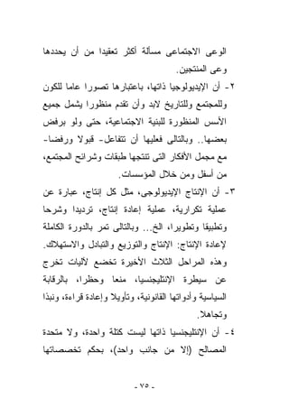 ‫ﺍﻟﻭﻋﻰ ﺍﻻﺠﺘﻤﺎﻋﻰ ﻤﺴﺄﻟﺔ ﺃﻜﺜﺭ ﺘﻌﻘﻴﺩﺍ ﻤﻥ ﺃﻥ ﻴﺤﺩﺩﻫﺎ‬
                                       ‫ﻭﻋﻰ ﺍﻟﻤﻨﺘﺠﻴﻥ.‬
‫٢- ﺃﻥ ﺍﻹﻴﺩﻴﻭﻟﻭﺠﻴﺎ ﺫﺍﺘﻬﺎ، ﺒﺎﻋﺘﺒﺎﺭﻫﺎ ﺘﺼﻭﺭﺍ ﻋﺎﻤﺎ ﻟﻠﻜﻭﻥ‬
‫ﻭﻟﻠﻤﺠﺘﻤﻊ ﻭﻟﻠﺘﺎﺭﻴﺦ ﻻﺒﺩ ﻭﺃﻥ ﺘﻘﺩﻡ ﻤﻨﻅﻭﺭﺍ ﻴﺸﻤل ﺠﻤﻴﻊ‬
‫ﺍﻷﺴﺱ ﺍﻟﻤﻨﻅﻭﺭﺓ ﻟﻠﺒﻨﻴﺔ ﺍﻻﺠﺘﻤﺎﻋﻴﺔ، ﺤﺘﻰ ﻭﻟﻭ ﺒﺭﻓﺽ‬
‫ﺒﻌﻀﻬﺎ.. ﻭﺒﺎﻟﺘﺎﻟﻰ ﻓﻌﻠﻴﻬﺎ ﺃﻥ ﺘﺘﻔﺎﻋل- ﻗﺒﻭﻻ ﻭﺭﻓﻀﺎ-‬
‫ﻤﻊ ﻤﺠﻤل ﺍﻷﻓﻜﺎﺭ ﺍﻟﺘﻰ ﺘﻨﺘﺠﻬﺎ ﻁﺒﻘﺎﺕ ﻭﺸﺭﺍﺌﺢ ﺍﻟﻤﺠﺘﻤﻊ،‬
                      ‫ﻤﻥ ﺃﺴﻔل ﻭﻤﻥ ﺨﻼل ﺍﻟﻤﺅﺴﺴﺎﺕ.‬
‫٣- ﺃﻥ ﺍﻹﻨﺘﺎﺝ ﺍﻹﻴﺩﻴﻭﻟﻭﺠﻰ، ﻤﺜل ﻜل ﺇﻨﺘﺎﺝ، ﻋﺒﺎﺭﺓ ﻋﻥ‬
‫ﻋﻤﻠﻴﺔ ﺘﻜﺭﺍﺭﻴﺔ، ﻋﻤﻠﻴﺔ ﺇﻋﺎﺩﺓ ﺇﻨﺘﺎﺝ، ﺘﺭﺩﻴﺩﺍ ﻭﺸﺭﺤﺎ‬
‫ﻭﺘﻁﺒﻴﻘﺎ ﻭﺘﻁﻭﻴﺭﺍ، ﺍﻟﺦ... ﻭﺒﺎﻟﺘﺎﻟﻰ ﺘﻤﺭ ﺒﺎﻟﺩﻭﺭﺓ ﺍﻟﻜﺎﻤﻠﺔ‬
‫ﻹﻋﺎﺩﺓ ﺍﻹﻨﺘﺎﺝ: ﺍﻹﻨﺘﺎﺝ ﻭﺍﻟﺘﻭﺯﻴﻊ ﻭﺍﻟﺘﺒﺎﺩل ﻭﺍﻻﺴﺘﻬﻼﻙ.‬
‫ﻭﻫﺫﻩ ﺍﻟﻤﺭﺍﺤل ﺍﻟﺜﻼﺙ ﺍﻷﺨﻴﺭﺓ ﺘﺨﻀﻊ ﻵﻟﻴﺎﺕ ﺘﺨﺭﺝ‬
‫ﻋﻥ ﺴﻴﻁﺭﺓ ﺍﻹﻨﺘﻠﻴﺠﻨﺴﻴﺎ، ﻤﻨﻌﺎ ﻭﺤﻅﺭﺍ، ﺒﺎﻟﺭﻗﺎﺒﺔ‬
‫ﺍﻟﺴﻴﺎﺴﻴﺔ ﻭﺃﺩﻭﺍﺘﻬﺎ ﺍﻟﻘﺎﻨﻭﻨﻴﺔ، ﻭﺘﺄﻭﻴﻼ ﻭﺇﻋﺎﺩﺓ ﻗﺭﺍﺀﺓ، ﻭﻨﺒﺫﺍ‬
                                              ‫ﻭﺘﺠﺎﻫﻼ.‬
‫٤- ﺃﻥ ﺍﻹﻨﺘﻠﻴﺠﻨﺴﻴﺎ ﺫﺍﺘﻬﺎ ﻟﻴﺴﺕ ﻜﺘﻠﺔ ﻭﺍﺤﺩﺓ، ﻭﻻ ﻤﺘﺤﺩﺓ‬
‫ﺍﻟﻤﺼﺎﻟﺢ )ﺇﻻ ﻤﻥ ﺠﺎﻨﺏ ﻭﺍﺤﺩ(، ﺒﺤﻜﻡ ﺘﺨﺼﺼﺎﺘﻬﺎ‬


                           ‫- ٥٧ -‬
 