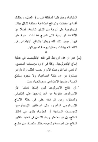 ‫ﺍﻟﻤﺘﺒﺎﻴﻨﺔ، ﻭﺤﻅﻭﻅﻬﺎ ﺍﻟﻤﺨﺘﻠﻔﺔ ﻓﻰ ﺴﻭﻕ ﺍﻟﻌﻤل، ﻭﺍﺤﺘﻜﺎﻙ‬
‫ﺃﻗﺴﺎﻤﻬﺎ ﺒﻁﺒﻘﺎﺕ ﻭﺸﺭﺍﺌﺢ ﺍﺠﺘﻤﺎﻋﻴﺔ ﻤﺨﺘﻠﻔﺔ ﺘﺸﻜل ﺒﻴﺌﺎﺕ‬
‫ﺇﻴﺩﻴﻭﻟﻭﺠﻴﺔ ﻋﻠﻰ ﺩﺭﺠﺔ ﻤﻥ ﺍﻟﺘﺒﺎﻴﻥ ﺸﺎﺴﻌﺔ، ﻓﻀﻼ ﻋﻥ‬
‫ﺍﻷﻨﻅﻤﺔ ﺍﻟﻬـﺭﻤﻴﺔ ﺍﻟﺘﻰ ﺘﻨﺩﺭﺝ ﻗﻁﺎﻋﺎﺕ ﻋﺩﻴﺩﺓ ﻤﻨﻬﺎ‬
‫ﻓﻴﻬﺎ.. ﻓﻴﻌﻴﺩ ﺫﻟﻙ ﻜﻠﻪ ﺭﺒﻁﻬﺎ ﺒﺎﻟﻭﺍﻗﻊ ﺍﻻﺠﺘﻤﺎﻋﻰ ﻓﻰ‬
          ‫ﺘﻨﺎﻗﻀﺎﺘﻪ ﻭﻴﺸﺘﺕ ﻭﺤﺩﺘﻬﺎ ﻭﻭﺤﺩﺓ ﺘﺼﻭﺭﺍﺘﻬﺎ.‬

‫)ﺏ( ﻏﻴﺭ ﺃﻥ ﻫﺫﻩ ﺍﻟﺭﻭﺍﺒﻁ ﺍﻟﺘﻰ ﺘﻘﻴﺩ ﺍﻹﻨﺘﻠﻴﺠﻨﺴﻴﺎ ﻓﻰ ﻋﻤﻠﻴﺔ‬
‫ﺇﻨﺘﺎﺝ ﺍﻹﻴﺩﻴﻭﻟﻭﺠﻴﺎ- ﻭﻜﺫﺍ ﻓﻰ ﺇﺩﺍﺭﺓ ﻤﺅﺴﺴﺎﺕ ﺍﻟﻤﺠﺘﻤﻊ-‬
‫ﻻ ﺘﻌﻨﻰ ﺃﻨﻬﺎ ﺘﻘﻭﻡ ﺒﻬﺫﻩ ﺍﻷﺩﻭﺍﺭ ﺤﺴﺏ ﺍﻟﻁﻠﺏ ﻭﻻ ﺒﺄﻭﺍﻤﺭ‬
‫ﻤﺒﺎﺸﺭﺓ ﻤﻥ ﺃﻯ ﻁﺒﻘﺔ ﺍﺠﺘﻤﺎﻋﻴﺔ، ﻭﻻ ﺒﺘﺠﺭﺩ ﻤﻨﻘﻁﻊ‬
        ‫ﺍﻟﺼﻠﺔ ﺒﻭﻀﻌﻬﺎ ﺍﻻﺠﺘﻤﺎﻋﻰ ﻭﻤﺼﺎﻟﺤﻬﺎ، ﺤﻴﺙ:‬
‫١-ﺃﻥ ﺇﻨﺘﺎﺝ ﺍﻹﻴﺩﻴﻭﻟﻭﺠﻴﺎ ﻟﻴﺱ ﺇﻨﺘﺎﺠﺎ ﻨﻤﻁﻴﺎ، ﻷﻥ‬
‫ﺍﻹﻴﺩﻴﻭﻟﻭﺠﻴﺎ ﻤﻔﺘﻭﺤﺔ ﻤﻥ ﺃﺤﺩ ﻨﻭﺍﺤﻴﻬﺎ ﻋﻠﻰ ﺍﻟﻼﻨﻬﺎﺌﻰ‬
‫ﻭﺍﻟﻤﻁﻠﻕ، ﻭﻤﻥ ﺜﻡ ﻓﺈﻨﻪ ﺤﺘﻰ ﻓﻰ ﺤﺎﻟﺔ ﺍﻹﻨﺘﺎﺝ‬
‫ﺍﻹﻴﺩﻴﻭﻟﻭﺠﻰ ﺍﻟﻤﺄﺠﻭﺭ، ﻤﺜل ﺍﻟﻤﻭﻅﻔﻴﻥ ﺍﻹﻴﺩﻴﻭﻟﻭﺠﻴﻴﻥ‬
‫ﻟﻠﻤﺅﺴﺴﺎﺕ ﺍﻟﺴﻴﺎﺴﻴﺔ ﺃﻭ ﺍﻟﺤﺯﺒﻴﺔ، ﻴﻜﻭﻥ ﻓﻰ ﺇﻤﻜﺎﻥ‬
‫ﺍﻟﻤﻨﺘﺞ، ﺒل ﻫﻭ ﻤﻀﻁﺭ ﺭﺒﻤﺎ، ﻟﻠﺘﺩﺨل ﻓﻰ ﺘﺤﺩﻴﺩ ﻤﻨﻅﻭﺭ‬
‫ﺍﻟﺩﻓﺎﻉ ﻋﻥ ﺍﻟﻤﺅﺴﺴﺔ ﻭﺘﺩﻋﻴﻤﻪ ﺒﺄﻓﻜﺎﺭ ﻤﺘﺠﺩﺩﺓ، ﻤﻥ ﺨﺎﺭﺝ‬

                        ‫- ٦٧ -‬
 