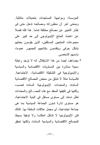 ‫ﺍﻟﻤﺅﺴﺴﺔ، ﻭﻤﻭﺍﺠﻬﺔ ﺍﻟﻤﺴﺘﺠﺩﺍﺕ ﺒﺘﻌﺩﻴﻼﺕ ﻤﺘﺘﺎﻟﻴﺔ.‬
‫ﻭﺒﻤﻌﻨﻰ ﺁﺨﺭ ﺃﻥ ﻤﻨﻅﻭﺭﺍﺘﻪ ﻭﻤﺼﺎﻟﺤﻪ ﺘﺩﺨل ﺤﺘﻰ ﻓﻰ‬
‫ﺇﻁﺎﺭ ﺍﻟﺘﻌﺒﻴﺭ ﻋﻥ ﻤﺼﺎﻟﺢ ﻤﺨﺘﻠﻔﺔ ﺘﻤﺎﻤﺎ. ﻫﺫﺍ ﻜﻠﻪ ﻓﻀﻼ‬
‫ﻋﻥ ﺍﻋﺘﻤﺎﺩ ﺍﻟﻤﻨ ﹶﺞ ﺍﻹﻴﺩﻴﻭﻟﻭﺠﻰ ﺇﻟﻰ ﺤﺩ ﻜﺒﻴﺭ ﻋﻠﻰ‬
                            ‫ﺘ‬
‫ﻤﺠﻤﻭﻋﺎﺕ ﺍﻟﻤﻨﺘﺠﻴﻥ ﺍﻟﻤﺴﺘﻘﻠﻴﻥ، ﺍﻟﺫﻴﻥ ﻴﻘﻭﻤﻭﻥ ﺒﻌﻤﻠﻬﻡ‬
‫ﺒﺸﻜل ﺤ ‪‬ﻓﻰ ﻭﻴﺘﻘﺩﻤﻭﻥ ﺒﺈﻨﺘﺎﺠﻬﻡ ﻟﻠﺠﻤﻬﻭﺭ ﻋﻤﻭﻤﺎ،‬
                                   ‫ِﺭ‬
                                 ‫ﺒﺎﺴﻤﻬﻡ ﺍﻟﺸﺨﺼﻰ.‬
‫٢-ﻴﻀﺎﻋﻑ ﺃﻴﻀﺎ ﻤﻥ ﻫﺫﺍ ﺍﻻﺴﺘﻘﻼل ﺃﻨﻪ ﻻ ﺘﻭﺠﺩ ﺭﺍﺒﻁﺔ‬
‫ﺴﺒﺒﻴﺔ ﻤﺒﺎﺸﺭﺓ ﺒﻴﻥ ﺍﻟﻤﺴﺘﻭﻴﺎﺕ ﺍﻻﻗﺘﺼﺎﺩﻴﺔ ﻭﺍﻟﺴﻴﺎﺴﻴﺔ‬
‫ﻭﺍﻹﻴﺩﻴﻭﻟﻭﺠﻴﺔ ﻓﻰ ﺍﻟﺘﺸﻜﻴﻠﺔ ﺍﻻﻗﺘﺼﺎﺩﻴﺔ- ﺍﻻﺠﺘﻤﺎﻋﻴﺔ.‬
‫ﻓﺎﻟﺴﻴﺎﺴﺔ ﻤﺜﻼ ﻻ ﺘﻨﺒﺜﻕ ﻤﻥ ﻤﺤﺽ ﺍﻟﻤﺼﺎﻟﺢ ﺍﻻﻗﺘﺼﺎﺩﻴﺔ‬
‫ﺍﻟﺴﺎﺌﺩﺓ، ﻭﺍﻟﻤﺤﺩﺩﺍﺕ ﺍﻹﻴﺩﻴﻭﻟﻭﺠﻴﺔ ﺍﻟﺴﺎﺌﺩﺓ ﻓﺤﺴﺏ،‬
‫ﻭﻟﻜﻨﻬﺎ ﻓﻰ ﺘﻜﻴﻔﻬﺎ ﺍﻟﻤﻌﻘﺩ ﻤﻊ ﻫﺫﻩ ﺍﻟﻤﺼـﺎﻟﺢ ﻭﺍﻟﻤﺤﺩﺩﺍﺕ‬
‫ﺘﻅل ﺘﺴﺘﻨﺩ ﺇﻟﻰ ﻤﺴﺘﻭﻯ ﻤﺴﺘﻘل ﻓﻰ ﺍﻟﺒﻨﻴﺔ ﺍﻻﺠﺘﻤﺎﻋﻴﺔ،‬
‫ﻫﻭ ﻤﺴﺘﻭﻯ ﺇﺩﺍﺭﺓ ﺸﺌﻭﻥ ﺍﻟﺠﻤﺎﻋﺔ ﺍﻟﺴﻴﺎﺴﻴﺔ ﺒﻤﺎ ﻫﻰ‬
‫ﺠﻤﺎﻋﺔ ﺍﺠﺘﻤﺎﻋﻴﺔ، ﺃﻯ ﻤﺠﻤل ﻋﻼﻗﺎﺕ ﺍﻟﺴﻠﻁﺔ ﺒﻬﺎ. ﻜﺫﻟﻙ‬
‫ﻓﺈﻥ ﺍﻹﻴﺩﻴﻭﻟﻭﺠﻴﺎ ﻻ ﺘﺸﻜل ﺍﻨﻌﻜﺎﺴﺎ ﻭﻻ ﺘﻭﻓﻴﻘﺎ ﺒﺴﻴﻁﺎ‬
‫ﻟﻠﻤﺼﺎﻟﺢ ﺍﻻﻗﺘﺼﺎﺩﻴﺔ ﻭﺍﻟﺴﻴﺎﺴﻴﺔ ﺍﻟﺴﺎﺌﺩﺓ، ﻭﻟﻜﻨﻬﺎ ﺘﺤﻘﻕ‬


                        ‫- ٧٧ -‬
 