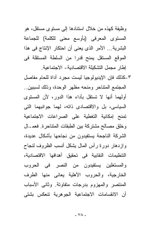 ‫ﻭﻅﻴﻔﺔ ﻜﻬﺫﻩ ﻤﻥ ﺨﻼل ﺍﺴﺘﻨﺎﺩﻫﺎ ﺇﻟﻰ ﻤﺴﺘﻭﻯ ﻤﺴﺘﻘل، ﻫﻭ‬
‫ﺍﻟﻤﺴﺘﻭﻯ ﺍﻟﻤﻌﺭﻓﻰ )ﺒﺄﻭﺴﻊ ﻤﻌﻨﻰ ﻟﻠﻜﻠﻤﺔ( ﻟﻠﺠﻤﺎﻋﺔ‬
‫ﺍﻟﺒﺸﺭﻴﺔ... ﺍﻷﻤﺭ ﺍﻟﺫﻯ ﻴﻌﻨﻰ ﺃﻥ ﺍﺤﺘﻜﺎﺭ ﺍﻹﻨﺘﺎﺝ ﻓﻰ ﻫﺫﺍ‬
‫ﺍﻟﻤﻭﻗﻊ ﺍﻟﻤﺴﺘﻘل ﻴﻤﻨﺢ ﻗﺩﺭﺍ ﻤﻥ ﺍﻟﺴﻠﻁﺔ ﺍﻟﻤﺴﺘﻘﻠﺔ ﻓﻰ‬
        ‫ﺇﻁﺎﺭ ﻤﺠﻤل ﺍﻟﺘﺸﻜﻴﻠﺔ ﺍﻻﻗﺘﺼﺎﺩﻴﺔ- ﺍﻻﺠﺘﻤﺎﻋﻴﺔ.‬
‫٣-ﻜﺫﻟﻙ ﻓﺈﻥ ﺍﻹﻴﺩﻴﻭﻟﻭﺠﻴﺎ ﻟﻴﺴﺕ ﻤﺠﺭﺩ ﺃﺩﺍﺓ ﻟﻠﺤﺎﻡ ﻤﻔﺎﺼل‬
‫ﺍﻟﻤﺠﺘﻤﻊ ﺍﻟﻤﺘﻨﺎﺤﺭ ﻭﻤﻨﺤﻪ ﻤﻅﻬﺭ ﺍﻟﻭﺤﺩﺓ، ﻭﺫﻟﻙ ﻟﺴﺒﺒﻴﻥ..‬
‫ﺃﻭﻟﻬﻤﺎ ﺃﻨﻬﺎ ﻻ ﺘﺴﺘﻘل ﺒﺄﺩﺍﺀ ﻫﺫﺍ ﺍﻟﺩﻭﺭ، ﻷﻥ ﺍﻟﻤﺴﺘﻭﻯ‬
‫ﺍﻟﺴﻴﺎﺴﻰ، ﺒل ﻭﺍﻻﻗﺘﺼﺎﺩﻯ ﺫﺍﺘﻪ، ﻟﻬﻤﺎ ﺠﻭﺍﻨﺒﻬﻤﺎ ﺍﻟﺘﻰ‬
‫ﺘﻤﻨﺢ ﺇﻤﻜﺎﻨﻴﺔ ﺍﻟﺘﻐﻁﻴﺔ ﻋﻠﻰ ﺍﻟﺼﺭﺍﻋﺎﺕ ﺍﻻﺠﺘﻤﺎﻋﻴﺔ‬
‫ﻭﺨﻠﻕ ﻤﺼﺎﻟﺢ ﻤﺸﺘﺭﻜﺔ ﺒﻴﻥ ﺍﻟﻁﺒﻘﺎﺕ ﺍﻟﻤﺘﻨﺎﺤﺭﺓ. ﻓﻌﻤـﺎل‬
‫ﺍﻟﺸﺭﻜﺔ ﺍﻟﻨﺎﺠﺤﺔ ﻴﺴﺘﻔﻴﺩﻭﻥ ﻤﻥ ﻨﺠﺎﺤﻬﺎ ﺒﺄﺸﻜﺎل ﻋﺩﻴﺩﺓ،‬
‫ﻭﺍﺯﺩﻫﺎﺭ ﺩﻭﺭﺓ ﺭﺃﺱ ﺍﻟﻤﺎل ﻴﺸﻜل ﺃﻨﺴﺏ ﺍﻟﻅﺭﻭﻑ ﻟﻨﺠﺎﺡ‬
‫ﺍﻟﺘﻨﻅﻴﻤﺎﺕ ﺍﻟﻨﻘﺎﺒﻴﺔ ﻓﻰ ﺘﺤﻘﻴﻕ ﺃﻫﺩﺍﻓﻬﺎ ﺍﻻﻗﺘﺼﺎﺩﻴﺔ،‬
‫ﻭﺍﻟﻤﺴﺘ ﹶﻠﻴﻥ ﻴﺴﺘﻔﻴﺩﻭﻥ ﻤﻥ ﺍﻟﻨﺼﺭ ﻓﻰ ﺍﻟﺤﺭﻭﺏ‬
                               ‫ﻐ‬
‫ﺍﻟﺨﺎﺭﺠﻴﺔ، ﻭﺍﻟﺤﺭﻭﺏ ﺍﻷﻫﻠﻴﺔ ﻴﻌﺎﻨﻰ ﻤﻨﻬﺎ ﺍﻟﻁﺭﻑ‬
‫ﺍﻟﻤﻨﺘﺼﺭ ﻭﺍﻟﻤﻬﺯﻭﻡ ﺒﺩﺭﺠﺎﺕ ﻤﺘﻔﺎﻭﺘﺔ. ﻭﺜﺎﻨﻰ ﺍﻷﺴﺒﺎﺏ‬
‫ﺃﻥ ﺍﻻﻨﻘﺴﺎﻤﺎﺕ ﺍﻻﺠﺘﻤﺎﻋﻴﺔ ﺍﻟﺠﻭﻫﺭﻴﺔ ﺘﻨﻌﻜﺱ ﺒﺸﺘﻰ‬


                        ‫- ٨٧ -‬
 