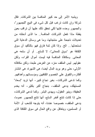 ‫ﻭﻴﺸﺒﻪ ﺍﻷﻤﺭ ﺇﻟﻰ ﺤﺩ ﻜﺒﻴﺭ ﺍﻟﻤﻨﺎﻓﺴﺔ ﺒﻴﻥ ﺍﻟﺸﺭﻜﺎﺕ. ﻓﻜل‬
‫ﺸﺭﻜﺔ ﻭﺇﻥ ﻜﺎﻨﺕ ﺘﺭﻏﺏ ﻗﺒل ﻜل ﺸﻰﺀ ﻓﻰ ﺍﻟﺒﻴﻊ "ﻟﻠﺠﻤﻬﻭﺭ"،‬
‫ﻭﺍﻟﺠﻤﻬﻭﺭ ﻭﺤﺩﻩ، ﻓﺈﻨﻬﺎ ﻟﻜﻰ ﺘﺤﻘﻕ ﺫﻟﻙ ﻋﻠﻴﻬﺎ ﺃﻥ ﺘﺭﺍﻗﺏ ﺒﻌﻴﻥ‬
‫ﻴﻘﻅﺔ ﻤﺎﺫﺍ ﺘﻔﻌل ﺍﻟﺸﺭﻜﺎﺕ ﺍﻟﻤﻨﺎﻓﺴﺔ.. ﻤﺎ ﺍﻟﺫﻯ ﺃﺩﺨﻠﺘﻪ ﻤﻥ‬
‫ﺘﻌﺩﻴﻼﺕ ﻨﺎﺠﺤﺔ ﻋﻠﻰ ﻤﻨﺘﺠﺎﺘﻬﺎ، ﻭﻤﺎ ﻫﻰ ﻭﺴﺎﺌل ﺍﻟﺩﻋﺎﻴﺔ ﺍﻟﺘﻰ‬
‫ﺘﺴﺘﺤﺩﺜﻬﺎ... ﺍﻟﺦ. ﻭﺇﺫﺍ ﻜﺎﻥ ﺜﻤﺔ ﻓﺎﺭﻕ ﻓﻬﻭ ﺒﺎﻟﺘﺄﻜﻴﺩ ﺃﻥ ﺴﻭﻕ‬
‫ﺍﻟﺜﻘﺎﻓﺔ ﻫﻭ "ﺴﻭﻕ ﻟﻠﻤﻌﺎﻨﻰ"، ﻻ ﻟﻠﺴﻠﻊ.. ﺃﻭ ﺃﻥ ﺴﻠﻌﻪ ﻫﻰ‬
‫ﺍﻟﻤﻌﺎﻨﻰ. ﻭﻤﻜﺎﻓﺄﺓ ﺍﻟﻤﻨﺎﻓﺴﺔ ﻓﻴﻪ ﻟﻴﺴﺕ ﺃﻤﻭﺍل ﺍﻟﻘﺭﺍﺀ، ﻭﻟﻜﻥ‬
‫ﻋﻘﻭﻟﻬﻡ. ﻟﻴﺱ ﺍﻟﻤﺜﻘﻑ ﻤﻨﺯﻩ ﻋﻥ ﺍﻟﻐﺭﺽ ﻁﺒﻌﺎ، ﻭﻟﻜﻥ ﻤﻜﺎﻓﺄﺘﻪ‬
‫ﺍﻷﻭﻟﻰ، ﺤﺘﻰ ﻭﻫﻭ ﻴﺭﻴﺩ ﺍﻟﻤﺎل ﺃﻴﻀﺎ، ﻫﻰ ﺍﻟﺸﻬﺭﺓ، ﻫﻰ ﺍﻨﺘﺸﺎﺭ‬
‫ﺃﻓﻜﺎﺭﻩ ﻭﺍﻟﺘﻔﻭﻕ ﻋﻠﻰ ﺍﻟﺨﺼﻭﻡ ﺍﻟﺜﻘﺎﻓﻴﻴﻥ ﻭﻤﺅﺴﺴﺎﺘﻬﻡ ﻭﺃﻫﺩﺍﻓﻬﻡ.‬
‫ﻭﻜﻤﺎ ﺘﺩﻋﻰ ﺍﻟﺸﺭﻜﺎﺕ- ﺒﻐﻴﺭ ﻨﺠﺎﺡ ﻜﺒﻴﺭ- ﺃﻨﻬﺎ ﺘﺭﻴﺩ "ﺇﺴﻌﺎﺩ"‬
‫ﺍﻟﻤﺴﺘﻬﻠﻙ، ﻴﺩﻋﻰ ﺍﻟﻤﺜﻘﻑ- ﺒﻨﺠﺎﺡ ﺃﻜﺒﺭ ﺒﻜﺜﻴﺭ- ﺃﻨﻪ ﻴﺨﺩﻡ‬
‫ﺍﻟﺤﻘﻴﻘﺔ، ﻭﻴﻨﻴﺭ ﺍﻟﻌﻘﻭل، ﻭﻴﻬﺩﻯ ﺍﻟﺒﺸﺭ. ﻭﻜﻤﺎ ﺘﺩﻋﻰ ﺍﻟﺸﺭﻜﺎﺕ،‬
‫ﺤﺘﻰ ﺇﺫﺍ ﻜﺎﻨﺕ ﺘﻨﺘﺞ ﺃﻓﺨﺭ ﺍﻟﺴﻠﻊ، ﺃﻨﻬﺎ ﺘﻨﺘﺞ ﻟﻠﺠﻤﻬﻭﺭ ﻋﻤﻭﻤﺎ،‬
‫ﻴﺩﻋﻰ ﺍﻟﻤﺜﻘﻑ، ﺨﺼﻭﺼﺎ ﻋﻨﺩﻨﺎ، ﺃﻨﻪ ﻴﺘﻭﺠﻪ ﻟﻠﺸﻌﺏ ﺃﻭ ﺍﻷﻤﺔ‬
‫ﺃﻭ ﺍﻟﻤﺴﻠﻤﻴﻥ، ﻭﻴﺘﻐﺎﻓل ﻋﻥ ﻭﺍﻗﻊ ﺍﻟﺤﺎل ﻓﻰ ﺴﻭﻕ ﺍﻟﺜﻘﺎﻓﺔ ﺍﻟﺫﻯ‬




                         ‫-٧-‬
 