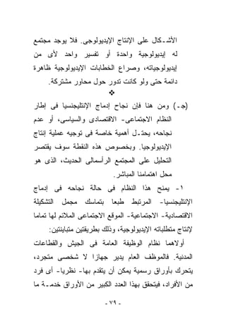 ‫ﺍﻷﺸـﻜﺎل ﻋﻠﻰ ﺍﻹﻨﺘﺎﺝ ﺍﻹﻴﺩﻴﻭﻟﻭﺠﻰ. ﻓﻼ ﻴﻭﺠﺩ ﻤﺠﺘﻤﻊ‬
‫ﻟﻪ ﺇﻴﺩﻴﻭﻟﻭﺠﻴﺔ ﻭﺍﺤﺩﺓ ﺃﻭ ﺘﻔﺴﻴﺭ ﻭﺍﺤﺩ ﻷﻯ ﻤﻥ‬
‫ﺇﻴﺩﻴﻭﻟﻭﺠﻴﺎﺘﻪ، ﻭﺼﺭﺍﻉ ﺍﻟﺨﻁﺎﺒﺎﺕ ﺍﻹﻴﺩﻴﻭﻟﻭﺠﻴﺔ ﻅﺎﻫﺭﺓ‬
    ‫ﺩﺍﺌﻤﺔ ﺤﺘﻰ ﻭﻟﻭ ﻜﺎﻨﺕ ﺘﺩﻭﺭ ﺤﻭل ﻤﺤﺎﻭﺭ ﻤﺸﺘﺭﻜﺔ.‬

‫)ﺠـ( ﻭﻤﻥ ﻫﻨﺎ ﻓﺈﻥ ﻨﺠﺎﺡ ﺇﺩﻤﺎﺝ ﺍﻹﻨﺘﻠﻴﺠﻨﺴﻴﺎ ﻓﻰ ﺇﻁﺎﺭ‬
‫ﺍﻟﻨﻅﺎﻡ ﺍﻻﺠﺘﻤﺎﻋﻰ- ﺍﻻﻗﺘﺼﺎﺩﻯ ﻭﺍﻟﺴﻴﺎﺴﻰ، ﺃﻭ ﻋﺩﻡ‬
‫ﻨﺠﺎﺤﻪ، ﻴﺤﺘـل ﺃﻫﻤﻴﺔ ﺨﺎﺼﺔ ﻓﻰ ﺘﻭﺠﻴﻪ ﻋﻤﻠﻴﺔ ﺇﻨﺘﺎﺝ‬
‫ﺍﻹﻴﺩﻴﻭﻟﻭﺠﻴﺎ. ﻭﺒﺨﺼﻭﺹ ﻫﺫﻩ ﺍﻟﻨﻘﻁﺔ ﺴﻭﻑ ﻴﻘﺘﺼﺭ‬
‫ﺍﻟﺘﺤﻠﻴل ﻋﻠﻰ ﺍﻟﻤﺠﺘﻤﻊ ﺍﻟﺭﺃﺴﻤﺎﻟﻰ ﺍﻟﺤﺩﻴﺙ، ﺍﻟﺫﻯ ﻫﻭ‬
                            ‫ﻤﺤل ﺍﻫﺘﻤﺎﻤﻨﺎ ﺍﻟﻤﺒﺎﺸﺭ.‬
‫١- ﻴﻤﻨﺢ ﻫﺫﺍ ﺍﻟﻨﻅﺎﻡ ﻓﻰ ﺤﺎﻟﺔ ﻨﺠﺎﺤﻪ ﻓﻰ ﺇﺩﻤﺎﺝ‬
‫ﺍﻹﻨﺘﻠﻴﺠﻨﺴﻴﺎ- ﺍﻟﻤﺭﺘﺒﻁ ﻁﺒﻌﺎ ﺒﺘﻤﺎﺴﻙ ﻤﺠﻤل ﺍﻟﺘﺸﻜﻴﻠﺔ‬
‫ﺍﻻﻗﺘﺼﺎﺩﻴﺔ- ﺍﻻﺠﺘﻤﺎﻋﻴﺔ- ﺍﻟﻤﻭﻗﻊ ﺍﻻﺠﺘﻤﺎﻋﻰ ﺍﻟﻤﻼﺌﻡ ﻟﻬﺎ ﺘﻤﺎﻤﺎ‬
     ‫ﻹﻨﺘﺎﺝ ﻤﺘﻁﻠﺒﺎﺘﻪ ﺍﻹﻴﺩﻴﻭﻟﻭﺠﻴﺔ، ﻭﺫﻟﻙ ﺒﻁﺭﻴﻘﺘﻴﻥ ﻤﺘﺒﺎﻴﻨﺘﻴﻥ:‬
‫ﺃﻭﻻﻫﻤﺎ ﻨﻅﺎﻡ ﺍﻟﻭﻅﻴﻔﺔ ﺍﻟﻌﺎﻤﺔ ﻓﻰ ﺍﻟﺠﻴﺵ ﻭﺍﻟﻘﻁﺎﻋﺎﺕ‬
‫ﺍﻟﻤﺩﻨﻴﺔ. ﻓﺎﻟﻤﻭﻅﻑ ﺍﻟﻌﺎﻡ ﻴﺩﻴﺭ ﺠﻬﺎﺯﺍ ﻻ ﺸﺨﺼﻰ ﻤﺘﺠﺭﺩ،‬
‫ﻴﺘﺤﺭﻙ ﺒﺄﻭﺭﺍﻕ ﺭﺴﻤﻴﺔ ﻴﻤﻜﻥ ﺃﻥ ﻴﺘﻘﺩﻡ ﺒﻬﺎ- ﻨﻅﺭﻴﺎ- ﺃﻯ ﻓﺭﺩ‬
‫ﻤﻥ ﺍﻷﻓﺭﺍﺩ، ﻓﻴﺘﺤﻘﻕ ﺒﻬﺫﺍ ﺍﻟﻌﺩﺩ ﺍﻟﻜﺒﻴﺭ ﻤﻥ ﺍﻷﻭﺭﺍﻕ ﺨﺩﻤـﺔ ﻤﺎ‬

                         ‫- ٩٧ -‬
 