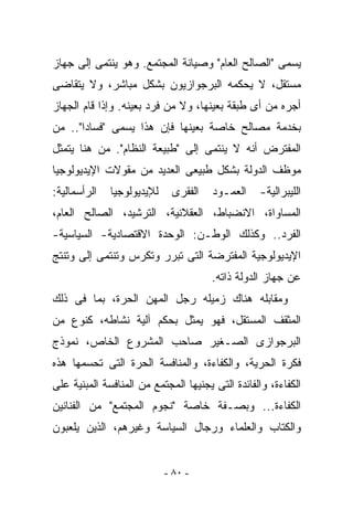 ‫ﻴﺴﻤﻰ "ﺍﻟﺼﺎﻟﺢ ﺍﻟﻌﺎﻡ" ﻭﺼﻴﺎﻨﺔ ﺍﻟﻤﺠﺘﻤﻊ. ﻭﻫﻭ ﻴﻨﺘﻤﻰ ﺇﻟﻰ ﺠﻬﺎﺯ‬
‫ﻤﺴﺘﻘل، ﻻ ﻴﺤﻜﻤﻪ ﺍﻟﺒﺭﺠﻭﺍﺯﻴﻭﻥ ﺒﺸﻜل ﻤﺒﺎﺸﺭ، ﻭﻻ ﻴﺘﻘﺎﻀﻰ‬
‫ﺃﺠﺭﻩ ﻤﻥ ﺃﻯ ﻁﺒﻘﺔ ﺒﻌﻴﻨﻬﺎ، ﻭﻻ ﻤﻥ ﻓﺭﺩ ﺒﻌﻴﻨﻪ. ﻭﺇﺫﺍ ﻗﺎﻡ ﺍﻟﺠﻬﺎﺯ‬
‫ﺒﺨﺩﻤﺔ ﻤﺼﺎﻟﺢ ﺨﺎﺼﺔ ﺒﻌﻴﻨﻬﺎ ﻓﺈﻥ ﻫﺫﺍ ﻴﺴﻤﻰ "ﻓﺴﺎﺩﺍ".. ﻤﻥ‬
‫ﺍﻟﻤﻔﺘﺭﺽ ﺃﻨﻪ ﻻ ﻴﻨﺘﻤﻰ ﺇﻟﻰ "ﻁﺒﻴﻌﺔ ﺍﻟﻨﻅﺎﻡ". ﻤﻥ ﻫﻨﺎ ﻴﺘﻤﺜل‬
‫ﻤﻭﻅﻑ ﺍﻟﺩﻭﻟﺔ ﺒﺸﻜل ﻁﺒﻴﻌﻰ ﺍﻟﻌﺩﻴﺩ ﻤﻥ ﻤﻘﻭﻻﺕ ﺍﻹﻴﺩﻴﻭﻟﻭﺠﻴﺎ‬
‫ﺍﻟﺭﺃﺴﻤﺎﻟﻴﺔ:‬   ‫ﻟﻺﻴﺩﻴﻭﻟﻭﺠﻴﺎ‬    ‫ﺍﻟﻔﻘﺭﻯ‬    ‫ﺍﻟﻌﻤـﻭﺩ‬    ‫ﺍﻟﻠﻴﺒﺭﺍﻟﻴﺔ-‬
‫ﺍﻟﻤﺴﺎﻭﺍﺓ، ﺍﻻﻨﻀﺒﺎﻁ، ﺍﻟﻌﻘﻼﻨﻴﺔ، ﺍﻟﺘﺭﺸﻴﺩ، ﺍﻟﺼﺎﻟﺢ ﺍﻟﻌﺎﻡ،‬
‫ﺍﻟﻔﺭﺩ.. ﻭﻜﺫﻟﻙ ﺍﻟﻭﻁـﻥ: ﺍﻟﻭﺤﺩﺓ ﺍﻻﻗﺘﺼﺎﺩﻴﺔ- ﺍﻟﺴﻴﺎﺴﻴﺔ-‬
‫ﺍﻹﻴﺩﻴﻭﻟﻭﺠﻴﺔ ﺍﻟﻤﻔﺘﺭﻀﺔ ﺍﻟﺘﻰ ﺘﺒﺭﺭ ﻭﺘﻜﺭﺱ ﻭﺘﻨﺘﻤﻰ ﺇﻟﻰ ﻭﺘﻨﺘﺞ‬
                                       ‫ﻋﻥ ﺠﻬﺎﺯ ﺍﻟﺩﻭﻟﺔ ﺫﺍﺘﻪ.‬
‫ﻭﻤﻘﺎﺒﻠﻪ ﻫﻨﺎﻙ ﺯﻤﻴﻠﻪ ﺭﺠل ﺍﻟﻤﻬﻥ ﺍﻟﺤﺭﺓ، ﺒﻤﺎ ﻓﻰ ﺫﻟﻙ‬
‫ﺍﻟﻤﺜﻘﻑ ﺍﻟﻤﺴﺘﻘل، ﻓﻬﻭ ﻴﻤﺜل ﺒﺤﻜﻡ ﺁﻟﻴﺔ ﻨﺸﺎﻁﻪ، ﻜﻨﻭﻉ ﻤﻥ‬
‫ﺍﻟﺒﺭﺠﻭﺍﺯﻯ ﺍﻟﺼـﻐﻴﺭ ﺼﺎﺤﺏ ﺍﻟﻤﺸﺭﻭﻉ ﺍﻟﺨﺎﺹ، ﻨﻤﻭﺫﺝ‬
‫ﻓﻜﺭﺓ ﺍﻟﺤﺭﻴﺔ، ﻭﺍﻟﻜﻔﺎﺀﺓ، ﻭﺍﻟﻤﻨﺎﻓﺴﺔ ﺍﻟﺤﺭﺓ ﺍﻟﺘﻰ ﺘﺤﺴﻤﻬﺎ ﻫﺫﻩ‬
‫ﺍﻟﻜﻔﺎﺀﺓ، ﻭﺍﻟﻔﺎﺌﺩﺓ ﺍﻟﺘﻰ ﻴﺠﻨﻴﻬﺎ ﺍﻟﻤﺠﺘﻤﻊ ﻤﻥ ﺍﻟﻤﻨﺎﻓﺴﺔ ﺍﻟﻤﺒﻨﻴﺔ ﻋﻠﻰ‬
‫ﺍﻟﻜﻔﺎﺀﺓ... ﻭﺒﺼـﻔﺔ ﺨﺎﺼﺔ "ﻨﺠﻭﻡ ﺍﻟﻤﺠﺘﻤﻊ" ﻤﻥ ﺍﻟﻔﻨﺎﻨﻴﻥ‬
‫ﻭﺍﻟﻜﺘﺎﺏ ﻭﺍﻟﻌﻠﻤﺎﺀ ﻭﺭﺠﺎل ﺍﻟﺴﻴﺎﺴﺔ ﻭﻏﻴﺭﻫﻡ، ﺍﻟﺫﻴﻥ ﻴﻠﻌﺒﻭﻥ‬


                            ‫- ٠٨ -‬
 