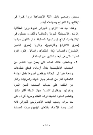 ‫ﺒﻤﺤﺽ ﻭﻀﻌﻬﻡ ﺩﺍﺨل ﺍﻵﻟﺔ ﺍﻻﺠﺘﻤﺎﻋﻴﺔ ﺩﻭﺭﺍ ﻜﺒﻴﺭﺍ ﻓﻰ‬
                      ‫ﺍﻹﻗﻨﺎﻉ ﺒﻬﺫﺍ ﺍﻟﻨﻤﻭﺫﺝ ﻭﺼﻴﺎﻏﺘﻪ ﺃﻴﻀﺎ.‬
‫ﻭﻫﻜﺫﺍ ﻨﺠﺩ ﻫﺫﺍ ﺍﻻﺯﺩﻭﺍﺝ ﺍﻟﻠﻴﺒﺭﺍﻟﻰ ﺍﻟﺠﻭﻫـﺭﻯ: ﺍﻟﻌﻘﻼﻨﻴﺔ‬
‫ﻭﺍﻟﺭﺸﺩ ﻭﺍﻻﻨﻀﺒﺎﻁ/ ﺍﻟﺤﺭﻴﺔ ﻭﺍﻟﻤﻨﺎﻓﺴﺔ ﻭﺍﻟﻜﻔﺎﺀﺓ، ﻤﺘﻤﺜﻠﻴﻥ ﻓﻰ‬
‫ﺍﻹﻨﺘﻠﻴﺠﻨﺴﻴﺎ، ﻟﻴﻨﺘﺞ ﺇﻴﺩﻴﻭﻟﻭﺠﻴﺎ ﺍﻟﻤﺴﺎﻭﺍﺓ ﺃﻤﺎﻡ ﺍﻟﻘﺎﻨﻭﻥ ﺴﻴﺎﺴﻴﺎ‬
‫)ﺤﻘﻭﻕ ﺍﻻﻗﺘﺭﺍﻉ ﻭﺍﻟﺘﺭﺸﻴﺢ(، ﻭﻓﻜﺭﻴﺎ )ﺤﻘﻭﻕ ﺍﻟﺘﻌﺒﻴﺭ‬
‫ﻭﺍﻟﺘﻅﺎﻫﺭ( ﻭﺍﻗﺘﺼﺎﺩﻴﺎ )ﺤﻕ ﺍﻟﻤﻠﻜﻴﺔ(، ﻭﺇﺠﻤﺎﻻ.. ﻓﻜﺭﺓ ﺍﻟﻔﺭﺩ‬
                ‫ﺍﻟﺤﺩﻴﺙ ﺍﻟﺘﻰ ﻫﻰ ﺃﺒﻌﺩ ﻤﺎ ﺘﻜﻭﻥ ﻋﻥ ﺍﻟﺒﺴﺎﻁﺔ.‬
‫٢- ﻭﺒﺎﻟﻤﻘﺎﺒل ﻫﻨﺎﻙ ﺍﻟﺤﺎﻟﺔ ﺍﻟﺘﻰ ﻴﻌﺠﺯ ﻓﻴﻬﺎ ﺍﻟﻨﻅﺎﻡ ﻋﻥ‬
‫ﺍﺴﺘﻴﻌﺎﺏ ﺍﻹﻨﺘﻠﻴﺠﻨﺴﻴﺎ ﺒﻔﻌل ﺃﺯﻤﺎﺘﻪ، ﻓﻴﺩﻓﻊ ﺒﻘﻁﺎﻋﺎﺕ‬
‫ﻭﺍﺴﻌﺔ ﻤﻨﻬﺎ ﺇﻟﻰ ﺍﻟﺒﻁﺎﻟﺔ ﻭﻴﺨﻔﺽ ﺃﺠﻭﺭﻫﺎ ﺒﻔﻌل ﺴﻴﺎﺴﺔ‬
‫ﺍﻨﻜﻤﺎﺸﻴﺔ ﺘﻘﻠل ﻤﻥ ﺘﻀﺨﻡ ﺠﻬﺎﺯ ﺍﻟﺩﻭﻟﺔ ﻭﺍﻟﻤﺭﺘﺒﺎﺕ ﻭﺘﻘﻠل‬
‫ﻤﻥ ﺍﻟﻁﻠﺏ ﻋﻠﻰ ﺨﺩﻤﺎﺕ ﺃﺼﺤﺎﺏ ﺍﻟﻤﻬﻥ ﺍﻟﺤﺭﺓ‬
‫ﻭﺩﺨﻭﻟﻬﻡ، ﻭﻴﺨﺘﺭﻕ "ﺍﻟﻔﺴﺎﺩ" ﺠﻬﺎﺯ ﺍﻟﺩﻭﻟﺔ ﺃﻜﺜﺭ ﻓﺄﻜﺜﺭ‬
‫ﻭﺘﺘﻀﺢ ﺍﻟﺤﺩﻭﺩ ﺍﻟﻀﻴﻘﺔ ﻟﺭﺸﺩ ﺍﻟﻨﻅﺎﻡ ﻭﺤﺭﻴﺔ ﺃﻓﺭﺍﺩﻩ ﻋﻠﻰ‬
‫ﺤﺩ ﺴﻭﺍﺀ، ﻭﻴﻐﻴﺏ ﺍﻟﻬﺩﻑ ﺍﻹﻴﺩﻴﻭﻟﻭﺠﻰ ﺍﻟﻠﻴﺒﺭﺍﻟﻰ ﺫﺍﺘﻪ‬
‫ﺘﺤﺕ ﻭﻁﺄﺓ ﺍﻷﺯﻤﺔ، ﻭﺘﻨﺘﻌﺵ ﺍﻹﻴﺩﻴﻭﻟﻭﺠﻴﺎﺕ ﺍﻟﻤﻀﺎﺩﺓ‬




                          ‫- ١٨ -‬
 