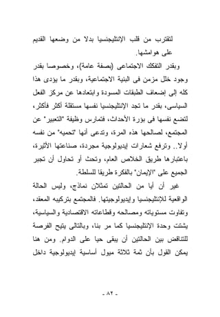 ‫ﻟﺘﻘﺘﺭﺏ ﻤﻥ ﻗﻠﺏ ﺍﻹﻨﺘﻠﻴﺠﻨﺴﻴﺎ ﺒﺩﻻ ﻤﻥ ﻭﻀﻌﻬﺎ ﺍﻟﻘﺩﻴﻡ‬
                                       ‫ﻋﻠﻰ ﻫﻭﺍﻤﺸﻬﺎ.‬
‫ﻭﺒﻘﺩﺭ ﺍﻟﺘﻔﻜﻙ ﺍﻻﺠﺘﻤﺎﻋﻰ )ﺒﺼﻔﺔ ﻋﺎﻤﺔ(، ﻭﺨﺼﻭﺼﺎ ﺒﻘﺩﺭ‬
‫ﻭﺠﻭﺩ ﺨﻠل ﻤﺯﻤﻥ ﻓﻰ ﺍﻟﺒﻨﻴﺔ ﺍﻻﺠﺘﻤﺎﻋﻴﺔ، ﻭﺒﻘﺩﺭ ﻤﺎ ﻴﺅﺩﻯ ﻫﺫﺍ‬
‫ﻜﻠﻪ ﺇﻟﻰ ﺇﻀﻌﺎﻑ ﺍﻟﻁﺒﻘﺎﺕ ﺍﻟﻤﺴﻭﺩﺓ ﻭﺍﺒﺘﻌﺎﺩﻫﺎ ﻋﻥ ﻤﺭﻜﺯ ﺍﻟﻔﻌل‬
‫ﺍﻟﺴﻴﺎﺴﻰ، ﺒﻘﺩﺭ ﻤﺎ ﺘﺠﺩ ﺍﻹﻨﺘﻠﻴﺠﻨﺴﻴﺎ ﻨﻔﺴﻬﺎ ﻤﺴﺘﻘﻠﺔ ﺃﻜﺜﺭ ﻓﺄﻜﺜﺭ،‬
‫ﻟﺘﻀﻊ ﻨﻔﺴﻬﺎ ﻓﻰ ﺒﺅﺭﺓ ﺍﻷﺤﺩﺍﺙ، ﻓﺘﻤﺎﺭﺱ ﻭﻅﻴﻔﺔ "ﺍﻟﺘﻌﺒﻴﺭ" ﻋﻥ‬
‫ﺍﻟﻤﺠﺘﻤﻊ، ﻟﺼﺎﻟﺤﻬﺎ ﻫﺫﻩ ﺍﻟﻤﺭﺓ، ﻭﺘﺩﻋﻰ ﺃﻨﻬﺎ "ﺘﺤﻤﻴﻪ" ﻤﻥ ﻨﻔﺴﻪ‬
‫ﺃﻭﻻ.. ﻭﺘﺭﻓﻊ ﺸﻌﺎﺭﺍﺕ ﺇﻴﺩﻴﻭﻟﻭﺠﻴﺔ ﻤﺠﺭﺩﺓ، ﺼﻨﺎﻋﺘﻬﺎ ﺍﻷﺜﻴﺭﺓ،‬
‫ﺒﺎﻋﺘﺒﺎﺭﻫﺎ ﻁﺭﻴﻕ ﺍﻟﺨﻼﺹ ﺍﻟﻌﺎﻡ، ﻭﺘﺤﺙ ﺃﻭ ﺘﺤﺎﻭل ﺃﻥ ﺘﺠﺒﺭ‬
                ‫ﺍﻟﺠﻤﻴﻊ ﻋﻠﻰ "ﺍﻹﻴﻤﺎﻥ" ﺒﺎﻟﻔﻜﺭﺓ ﻁﺭﻴﻘﺎ ﻟﻠﺴﻠﻁﺔ.‬
‫ﻏﻴﺭ ﺃﻥ ﺃﻴﺎ ﻤﻥ ﺍﻟﺤﺎﻟﺘﻴﻥ ﺘﻤﺜﻼﻥ ﻨﻤﺎﺫﺝ، ﻭﻟﻴﺱ ﺍﻟﺤﺎﻟﺔ‬
‫ﺍﻟﻭﺍﻗﻌﻴﺔ ﻟﻺﻨﺘﻠﻴﺠﻨﺴﻴﺎ ﻭﺇﻴﺩﻴﻭﻟﻭﺠﻴﺘﻬﺎ. ﻓﺎﻟﻤﺠﺘﻤﻊ ﺒﺘﺭﻜﻴﺒﻪ ﺍﻟﻤﻌﻘﺩ،‬
‫ﻭﺘﻔﺎﻭﺕ ﻤﺴﺘﻭﻴﺎﺘﻪ ﻭﻤﺼﺎﻟﺤﻪ ﻭﻗﻁﺎﻋﺎﺘﻪ ﺍﻻﻗﺘﺼﺎﺩﻴﺔ ﻭﺍﻟﺴﻴﺎﺴﻴﺔ،‬
‫ﻴﺸﺘﺕ ﻭﺤﺩﺓ ﺍﻹﻨﺘﻠﻴﺠﻨﺴﻴﺎ ﻜﻤﺎ ﻤﺭ ﺒﻨﺎ، ﻭﺒﺎﻟﺘﺎﻟﻰ ﻴﺘﻴﺢ ﺍﻟﻔﺭﺼﺔ‬
‫ﻟﻠﺘﻨﺎﻗﺽ ﺒﻴﻥ ﺍﻟﺤﺎﻟﺘﻴﻥ ﺃﻥ ﻴﺒﻘﻰ ﺤﻴﺎ ﻋﻠﻰ ﺍﻟﺩﻭﺍﻡ. ﻭﻤﻥ ﻫﻨﺎ‬
‫ﻴﻤﻜﻥ ﺍﻟﻘﻭل ﺒﺄﻥ ﺜﻤﺔ ﺜﻼﺜﺔ ﻤﻴﻭل ﺃﺴﺎﺴﻴﺔ ﺇﻴﺩﻴﻭﻟﻭﺠﻴﺔ ﺩﺍﺨل‬




                           ‫- ٢٨ -‬
 