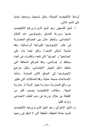 ‫ﺃﻭﺴﺎﻁ ﺍﻹﻨﺘﻠﻴﺠﻨﺴﻴﺎ ﺍﻟﺤﺩﻴﺜﺔ، ﻴﻤﻜﻥ ﺘﺴﻤﻴﺘﻬﺎ ﻭﻭﺼﻔﻬﺎ ﻤﺒﺩﺌﻴﺎ‬
                                        ‫ﻋﻠﻰ ﺍﻟﻨﺤﻭ ﺍﻟﺘﺎﻟﻰ:‬
‫ﺃ- ﺍﻟﻤﻴل ﺍﻟﺘﻨﺴﻴﻘﻰ: ﻭﻫﻭ ﺍﻟﻤﻴل ﺍﻟﺫﻯ ﺘﺭﻯ ﻓﻴﻪ ﺍﻹﻨﺘﻠﻴﺠﻨﺴﻴﺎ‬
‫ﻨﻔﺴﻬﺎ ﻭﺩﻭﺭﻫﺎ ﻜﻤﻨﺴﻕ ﻭﺇﻴﺩﻴﻭﻟﻭﺠﻰ ﻋﺎﻡ ﻟﻠﻨﻅﺎﻡ‬
‫ﺍﻻﺠﺘﻤﺎﻋﻰ، ﻭﻜﺤﻜﻡ ﻋﺎﺩل ﺒﻴﻥ ﺍﻟﻤﺼﺎﻟﺢ ﺍﻟﻤﺘﻀﺎﺭﺒﺔ‬
‫ﻓﻰ ﺇﻁﺎﺭ ﺍﻹﻴﺩﻴﻭﻟﻭﺠﻴﺎ ﺍﻟﻠﻴﺒﺭﺍﻟﻴﺔ ﺍﻟﺭﺃﺴﻤﺎﻟﻴﺔ، ﻭﻓﻘﺎ‬
‫ﻟﻤﺸﻴﺌﺔ "ﻤﻤﺜﻠﻰ ﺍﻟﺸﻌﺏ"، ﻭﻟﻜﻥ ﺃﻴﻀﺎ ﺒﻨﺎﺀ ﻋﻠﻰ‬
‫"ﻨﺼﺎﺌﺤﻬﺎ" ﻭ "ﺨﺒﺭﺘﻬﺎ" ﺍﻟﺘﻰ ﺘﺘﻌﺩﺩ ﻭﺘﺘﻔﺎﻭﺕ، ﻓﻰ ﺍﺘﺠﺎﻩ‬
‫ﻤﺤﺎﻓﻅ ﺃﻭ ﺇﺼﻼﺤﻰ، ﻭﻓﻘﺎ ﻟﻠﻤﻭﺍﻗﻊ ﺍﻟﻤﺨﺘﻠﻔﺔ ﺍﻟﺘﻰ‬
‫ﺘﺤﺘﻠﻬﺎ ﺩﺍﺨل ﺍﻟﺠﻬﺎﺯ ﺍﻻﺠﺘﻤﺎﻋﻰ، ﻭﺘﻘﺒل ﺒﺘﺭﺍﺠﻊ‬
‫ﺍﻹﻴﺩﻴﻭﻟﻭﺠﻴﺎ ﺇﻟﻰ ﺍﻟﻤﻭﻗﻊ ﺍﻟﺘﺎﻟﻰ ﻟﻠﺴﻴﺎﺴﺔ. ﻭﺘﺘﺨﺫ‬
‫ﺍﻹﺼﻼﺤﺎﺕ ﺼﺒﻐﺔ ﻋﻤﻠﻴﺔ، ﻭﻓﻘﺎ ﻟﻠﻤﺸﻜﻼﺕ ﺍﻟﺘﻰ ﺘﻅﻬﺭ‬
‫ﻤﻥ ﻭﺍﻗﻊ ﺍﻟﻤﻤﺎﺭﺴﺔ، ﻤﻤﺎﺭﺴﺔ ﺠﻬﺎﺯ ﺍﻟﺩﻭﻟﺔ ﺃﻭ ﻤﻤﺎﺭﺴﺔ‬
‫ﺍﻟﻤﻬﻨﺔ.. ﻭﺘﻁﺎﻟﺏ ﺍﻹﻨﺘﻠﻴﺠﻨﺴﻴﺎ ﺒﻨﺼﻴﺏ ﺃﻜﺒﺭ ﻤﻥ‬
‫ﺍﻟﻜﻌﻜﺔ ﻤﻥ ﺨﻼل ﺩﻭﺭﻫﺎ ﻓﻰ ﺩﻋﻡ ﺍﻟﻨﻅﺎﻡ ﺍﻻﺠﺘﻤﺎﻋﻰ‬
                                      ‫ﻭﺘﺯﺍﻴﺩ ﺜﻘﻠﻬﺎ.‬
‫ﺏ-ﺍﻟﻤﻴل ﺍﻻﻨﻌﺯﺍﻟﻰ: ﻭﻫﻭ ﺍﻟﻤﻴل ﺍﻟﺫﻯ ﺘﺭﻯ ﻓﻴﻪ ﺍﻹﻨﺘﻠﻴﺠﻨﺴﻴﺎ‬
‫ﻨﻔﺴﻬﺎ ﺤﺎﻤﻠﺔ ﺍﻟﺤﻘﻴﻘﺔ، ﺍﻟﺤﻘﻴﻘﺔ ﺍﻟﺘﻰ ﻻ ﺘﻨﺒﺜﻕ ﻓﻰ ﻭﻋﻴﻬﺎ‬


                         ‫- ٣٨ -‬
 