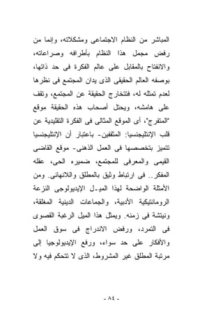 ‫ﺍﻟﻤﺒﺎﺸﺭ ﻤﻥ ﺍﻟﻨﻅﺎﻡ ﺍﻻﺠﺘﻤﺎﻋﻰ ﻭﻤﺸﻜﻼﺘﻪ، ﻭﺇﻨﻤﺎ ﻤﻥ‬
‫ﺭﻓﺽ ﻤﺠﻤل ﻫﺫﺍ ﺍﻟﻨﻅﺎﻡ ﺒﺄﻁﺭﺍﻓﻪ ﻭﺼﺭﺍﻋﺎﺘﻪ،‬
‫ﻭﺍﻻﻨﻔﺘﺎﺡ ﺒﺎﻟﻤﻘﺎﺒل ﻋﻠﻰ ﻋﺎﻟﻡ ﺍﻟﻔﻜﺭﺓ ﻓﻰ ﺤﺩ ﺫﺍﺘﻬﺎ،‬
‫ﺒﻭﺼﻔﻪ ﺍﻟﻌﺎﻟﻡ ﺍﻟﺤﻘﻴﻘﻰ ﺍﻟﺫﻯ ﻴﺩﺍﻥ ﺍﻟﻤﺠﺘﻤﻊ ﻓﻰ ﻨﻅﺭﻫﺎ‬
‫ﻟﻌﺩﻡ ﺘﻤﺜﻠﻪ ﻟﻪ، ﻓﺘﺘﺨﺎﺭﺝ ﺍﻟﺤﻘﻴﻘﺔ ﻋﻥ ﺍﻟﻤﺠﺘﻤﻊ، ﻭﺘﻘﻑ‬
‫ﻋﻠﻰ ﻫﺎﻤﺸﻪ، ﻭﻴﺤﺘل ﺃﺼﺤﺎﺏ ﻫﺫﻩ ﺍﻟﺤﻘﻴﻘﺔ ﻤﻭﻗﻊ‬
‫"ﺍﻟﻤﺘﻔﺭﺝ"، ﺃﻯ ﺍﻟﻤﻭﻗﻊ ﺍﻟﻤﺜﺎﻟﻰ ﻓﻰ ﺍﻟﻔﻜﺭﺓ ﺍﻟﺘﻘﻠﻴﺩﻴﺔ ﻋﻥ‬
‫ﻗﻠﺏ ﺍﻹﻨﺘﻠﻴﺠﻨﺴﻴﺎ: ﺍﻟﻤﺜﻘﻔﻴﻥ- ﺒﺎﻋﺘﺒﺎﺭ ﺃﻥ ﺍﻹﻨﺘﻠﻴﺠﻨﺴﻴﺎ‬
‫ﺘﺘﻤﻴﺯ ﺒﺘﺨﺼﺼﻬﺎ ﻓﻰ ﺍﻟﻌﻤل ﺍﻟﺫﻫﻨﻰ- ﻤﻭﻗﻊ ﺍﻟﻘﺎﻀﻰ‬
‫ﺍﻟﻘﻴﻤﻰ ﻭﺍﻟﻤﻌﺭﻓﻰ ﻟﻠﻤﺠﺘﻤﻊ، ﻀﻤﻴﺭﻩ ﺍﻟﺤﻰ، ﻋﻘﻠﻪ‬
‫ﺍﻟﻤﻔﻜﺭ.. ﻓﻰ ﺍﺭﺘﺒﺎﻁ ﻭﺜﻴﻕ ﺒﺎﻟﻤﻁﻠﻕ ﻭﺍﻟﻼﻨﻬﺎﺌﻰ. ﻭﻤﻥ‬
‫ﺍﻷﻤﺜﻠﺔ ﺍﻟﻭﺍﻀﺤﺔ ﻟﻬﺫﺍ ﺍﻟﻤﻴـل ﺍﻹﻴﺩﻴﻭﻟﻭﺠﻰ ﺍﻟﻨﺯﻋﺔ‬
‫ﺍﻟﺭﻭﻤﺎﻨﺘﻴﻜﻴﺔ ﺍﻷﺩﺒﻴﺔ، ﻭﺍﻟﺠﻤﺎﻋﺎﺕ ﺍﻟﺩﻴﻨﻴﺔ ﺍﻟﻤﻐﻠﻘﺔ،‬
‫ﻭﻨﻴﺘﺸﺔ ﻓﻰ ﺯﻤﻨﻪ. ﻭﻴﻤﺜل ﻫﺫﺍ ﺍﻟﻤﻴل ﺍﻟﺭﻏﺒﺔ ﺍﻟﻘﺼﻭﻯ‬
‫ﻓﻰ ﺍﻟﺘﻤﺭﺩ، ﻭﺭﻓﺽ ﺍﻻﻨﺩﺭﺍﺝ ﻓﻰ ﺴﻭﻕ ﺍﻟﻌﻤل‬
‫ﻭﺍﻷﻓﻜﺎﺭ ﻋﻠﻰ ﺤﺩ ﺴﻭﺍﺀ، ﻭﺭﻓﻊ ﺍﻹﻴﺩﻴﻭﻟﻭﺠﻴﺎ ﺇﻟﻰ‬
‫ﻤﺭﺘﺒﺔ ﺍﻟﻤﻁﻠﻕ ﻏﻴﺭ ﺍﻟﻤﺸﺭﻭﻁ، ﺍﻟﺫﻯ ﻻ ﺘﺘﺤﻜﻡ ﻓﻴﻪ ﻭﻻ‬




                          ‫- ٤٨ -‬
 