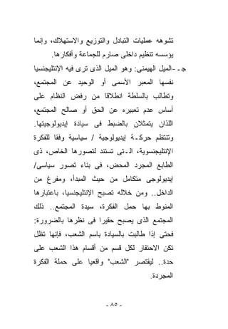 ‫ﺘﺸﻭﻫﻪ ﻋﻤﻠﻴﺎﺕ ﺍﻟﺘﺒﺎﺩل ﻭﺍﻟﺘﻭﺯﻴﻊ ﻭﺍﻻﺴﺘﻬﻼﻙ، ﻭﺇﻨﻤﺎ‬
     ‫ﻴﺅﺴﺴﻪ ﺘﻨﻅﻴﻡ ﺩﺍﺨﻠﻰ ﺼﺎﺭﻡ ﻟﻠﺠﻤﺎﻋﺔ ﻭﺃﻓﻜﺎﺭﻫﺎ.‬
‫ﺠـ-ﺍﻟﻤﻴل ﺍﻟﻬﻴﻤﻨﻰ: ﻭﻫﻭ ﺍﻟﻤﻴل ﺍﻟﺫﻯ ﺘﺭﻯ ﻓﻴﻪ ﺍﻹﻨﺘﻠﻴﺠﻨﺴﻴﺎ‬
‫ﻨﻔﺴﻬﺎ ﺍﻟﻤﻌﺒﺭ ﺍﻷﺴﻤﻰ ﺃﻭ ﺍﻟﻭﺤﻴﺩ ﻋﻥ ﺍﻟﻤﺠﺘﻤﻊ،‬
‫ﻭﺘﻁﺎﻟﺏ ﺒﺎﻟﺴﻠﻁﺔ ﺍﻨﻁﻼﻗﺎ ﻤﻥ ﺭﻓﺽ ﺍﻟﻨﻅﺎﻡ ﻋﻠﻰ‬
‫ﺃﺴﺎﺱ ﻋﺩﻡ ﺘﻌﺒﻴﺭﻩ ﻋﻥ ﺍﻟﺤﻕ ﺃﻭ ﺼﺎﻟﺢ ﺍﻟﻤﺠﺘﻤﻊ،‬
‫ﺍﻟﻠﺫﺍﻥ ﻴﺘﻤﺜﻼﻥ ﺒﺎﻟﻀﺒﻁ ﻓﻰ ﺴﻴﺎﺩﺓ ﺇﻴﺩﻴﻭﻟﻭﺠﻴﺘﻬﺎ.‬
‫ﻭﺘﻨﺘﻅﻡ ﺤﺭﻜـﺔ ﺇﻴﺩﻴﻭﻟﻭﺠﻴﺔ / ﺴﻴﺎﺴﻴﺔ ﻭﻓﻘﺎ ﻟﻠﻔﻜﺭﺓ‬
‫ﺍﻹﻨﺘﻠﻴﺠﻨﺴﻭﻴﺔ، ﺍﻟـﺘﻰ ﺘﺴﺘﻨﺩ ﻟﺘﺼﻭﺭﻫﺎ ﺍﻟﺨﺎﺹ، ﺫﻯ‬
‫ﺍﻟﻁﺎﺒﻊ ﺍﻟﻤﺠﺭﺩ ﺍﻟﻤﺤﺽ، ﻓﻰ ﺒﻨﺎﺀ ﺘﺼﻭﺭ ﺴﻴﺎﺴﻰ/‬
‫ﺇﻴﺩﻴﻭﻟﻭﺠﻰ ﻤﺘﻜﺎﻤل ﻤﻥ ﺤﻴﺙ ﺍﻟﻤﺒﺩﺃ، ﻭﻤﻔﺭﻍ ﻤﻥ‬
‫ﺍﻟﺩﺍﺨل.. ﻭﻤﻥ ﺨﻼﻟﻪ ﺘﺼﺒﺢ ﺍﻹﻨﺘﻠﻴﺠﻨﺴﻴﺎ، ﺒﺎﻋﺘﺒﺎﺭﻫﺎ‬
‫ﺍﻟﻤﻨﻭﻁ ﺒﻬﺎ ﺤﻤل ﺍﻟﻔﻜﺭﺓ، ﺴﻴﺩﺓ ﺍﻟﻤﺠﺘﻤﻊ.. ﺫﻟﻙ‬
‫ﺍﻟﻤﺠﺘﻤﻊ ﺍﻟﺫﻯ ﻴﺼﺒﺢ ﺤﻘﻴﺭﺍ ﻓﻰ ﻨﻅﺭﻫﺎ ﺒﺎﻟﻀﺭﻭﺭﺓ:‬
‫ﻓﺤﺘﻰ ﺇﺫﺍ ﻁﺎﻟﺒﺕ ﺒﺎﻟﺴﻴﺎﺩﺓ ﺒﺎﺴﻡ ﺍﻟﺸﻌﺏ، ﻓﺈﻨﻬﺎ ﺘﻅل‬
‫ﺘﻜﻥ ﺍﻻﺤﺘﻘﺎﺭ ﻟﻜل ﻗﺴﻡ ﻤﻥ ﺃﻗﺴﺎﻡ ﻫﺫﺍ ﺍﻟﺸﻌﺏ ﻋﻠﻰ‬
‫ﺤﺩﺓ.. ﻟﻴﻘﺘﺼﺭ "ﺍﻟﺸﻌﺏ" ﻭﺍﻗﻌﻴﺎ ﻋﻠﻰ ﺤ ‪‬ﻠﺔ ﺍﻟﻔﻜﺭﺓ‬
         ‫‪‬ﻤ‬
                                       ‫ﺍﻟﻤﺠﺭﺩﺓ.‬


                        ‫- ٥٨ -‬
 