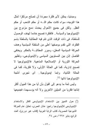 ‫ﻭﻤﺒﺩﺌﻴﺎ، ﻴﻤﻜﻥ ﻷﻯ ﻓﻜﺭﺓ ﻤﺠﺭﺩﺓ ﺃﻥ ﺘﺼﻠﺢ ﻤﺭﺘﻜﺯﺍ ﻟﻤﺜل‬
‫ﻫﺫﺍ ﺍﻟﺘﻭﺠﻪ، ﺴﻭﺍﺀ ﻜﺎﻨﺕ ﺤﻜﻡ ﺍﻟﻠـﻪ ﺃﻭ ﺤﻜﻡ ﺍﻟﺸﻌﺏ ﺃﻭ ﺤﻜﻡ‬
‫ﺍﻟﻌﻘل. ﻭﻟﻜﻥ ﻓﻰ ﺠﻤﻴﻊ ﺍﻷﺤﻭﺍل ﻴﺤﺩﺙ ﺩﻤﺞ ﻤﺯﺩﻭﺝ ﺒﻴﻥ‬
‫ﺍﻹﻴﺩﻴﻭﻟﻭﺠﻴﺎ ﻭﺍﻟﺴﻴﺎﺴﺔ.. ﻓﺎﻟﻔﻜﺭﺓ ﺘﺼﺒﺢ ﺨﺎﺩﻤﺎ ﻟﻬﺩﻑ ﺍﻟﻭﺼﻭل‬
‫ﻟﻠﺴﻠﻁﺔ، ﻓﻰ ﺫﺍﺕ ﺍﻟﻭﻗﺕ ﺍﻟﺫﻯ ﺘﺘﻡ ﻓﻴﻪ ﺍﻟﻤﻁﺎﻟﺒﺔ ﺒﺎﻟﺴﻠﻁﺔ ﺒﺎﺴﻡ‬
‫ﺍﻟﻔﻜﺭﺓ، ﺍﻟﺘﻰ ﺘﻘ ‪‬ﻡ ﺒﻭﺼﻔﻬﺎ ﺃﻋﻠﻰ ﻤﻥ ﺍﻟﺴﻠﻁﺔ ﺍﻟﺴﻴﺎﺴﻴﺔ ﻭﻫﺩﻑ‬
                                     ‫ﺩ‬
‫ﺍﻟﺤﺭﻜﺔ ﺍﻟﺴﻴﺎﺴﻴﺔ ﺍﻟﻤﻌﻠﻥ، ﻭﻤﺒﺭﺭ ﺍﻟﻤﻁﺎﻟﺒـﺔ ﺒﺎﻟﺤﻜﻡ. ﻭﻴﺨﺘﻔﻰ‬
‫ﺍﻟﻔﺎﺼل ﺇﺫﻥ ﺒﻴﻥ ﺍﻟﻤﺴﺘﻭﻴﻴﻥ ﺍﻟﺴﻴﺎﺴﻰ ﻭﺍﻹﻴﺩﻴﻭﻟﻭﺠﻰ، ﻭﺘﻅﻬﺭ‬
‫ﺍﻟﺤﺭﻜﺔ ﺍﻟﺜﻭﺭﻴﺔ ﺃﻭ ﺍﻹﺼﻼﺤﻴﺔ ﺍﻟﻤﺫﻫﺒﻴﺔ. ﻓﺎﻹﻴﺩﻴﻭﻟﻭﺠﻴﺎ ﻻ‬
‫ﺘﺼﺒﺢ ﺇﺩﺍﺭﻴﺔ، ﻜﻤﺎ ﻓﻰ ﺍﻟﺤﺎﻟﺔ ﺍﻷﻭﻟﻰ، ﻭﻻ ﻓﻜﺭﻴﺔ، ﻜﻤﺎ ﻓﻰ‬
‫ﺍﻟﺤﺎﻟﺔ ﺍﻟﺜﺎﻨﻴﺔ، ﻭﺇﻨﻤﺎ ﺇﻴﺩﻴﻭﻟﻭﺠﻴﺔ.. ﺃﻯ ﺘﺠﺭﻯ ﺃﺩﻟﺠﺔ‬
                                        ‫ﺍﻹﻴﺩﻴﻭﻟﻭﺠﻴﺎ ﺫﺍﺘﻬﺎ )٥(.‬
‫ﻭﻟﻴﺱ ﺜﻤﺔ ﻤﺎ ﻴﺩﻋﻭ ﺇﻟﻰ ﺍﻟﻘﻭل ﺒﺄﻥ ﺃﻴﺎ ﻤﻥ ﻫﺫﺍ ﺍﻟﻤﻴﻭل ﺃﻜﺜﺭ‬
‫ﺇﻨﺘﺎﺠﺎ ﻓﻜﺭﻴﺎ ﻤﻥ ﺍﻟﻤﻴﻠﻴﻥ ﺍﻵﺨﺭﻴﻥ ﻭﻻ ﺃﻨﻪ ﻴﺅﺴﺴﻬﻤﺎ، ﻓﺠﻤﻴﻌﻬﺎ‬


‫)٥( ﺤﻭل ﺍﻟﺘﻤﻴﻴﺯ ﺒﻴﻥ ﺍﻻﺴﺘﺨﺩﺍﻡ ﺍﻹﻴﺩﻴﻭﻟﻭﺠﻰ ﻟﻠﻔﻜﺭ ﻭﺍﻻﺴﺘﺨﺩﺍﻡ‬
‫ﺍﻹﻴﺩﻴﻭﻟﻭﺠﻰ ﻟﻺﻴﺩﻴﻭﻟﻭﺠﻴﺎ ﺭﺍﺠﻊ: ﻋﺎﺩل ﺍﻟﻌﻤﺭﻯ، ﺘﺤﻠﻴل ﻋﺎﻡ ﻟﻠﺤﺭﻜﺔ‬
‫ﺍﻟﺸﻴﻭﻋﻴﺔ ﺍﻟﻤﺼﺭﻴﺔ، ﻜﺘﺎﺏ ﺍﻟﺭﺍﻴﺔ ﺍﻟﻌﺭﺒﻴﺔ )ﻜﺘﺎﺏ ﻏﻴﺭ ﺩﻭﺭﻯ(، ﺍﻟﻌﺩﺩ‬
                                ‫ﺍﻟﺭﺍﺒﻊ، ﻴﻨﺎﻴﺭ ٥٩٩١، ﺹ ٤٣.‬

                            ‫- ٦٨ -‬
 