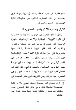 ‫ﺘﻨﺘﺞ ﺃﻓﻜﺎﺭﻫﺎ ﻓﻰ ﺤﻘﺏ ﻤﺨﺘﻠﻔﺔ، ﻭﺘﺘﻔﺎﻋـل ﺴﻭﻴﺎ ﻭﺘﺘﺭﺍﻜﻡ ﻓﻭﻕ‬
‫ﺒﻌﻀﻬﺎ، ﻓﻰ ﺫﻟﻙ ﺍﻟﻤﺴﺘﻭﻯ ﺍﻟﺨﺎﺹ ﻤﻥ ﻤﺴﺘﻭﻴﺎﺕ ﺍﻟﺒﻨﻴﺔ‬
                           ‫ﺍﻻﺠﺘﻤﺎﻋﻴﺔ.. ﺍﻟﻤﺴﺘﻭﻯ ﺍﻟﻤﻌﺭﻓﻰ.‬
           ‫)٦(‬
                 ‫ﺜﺎﻨﻴﺎ: ﻭﻀﻌﻴﺔ ﺍﻹﻨﺘﻠﻴﺠﻨﺴﻴﺎ ﺍﻟﻤﺼﺭﻴﺔ‬
‫ﻴﺘﻤﺜل ﺍﻹﻨﺘﺎﺝ ﺍﻹﻴﺩﻴﻭﻟﻭﺠﻰ ﺍﻟﺭﺌﻴﺴﻰ ﻟﻺﻨﺘﻠﻴﺠﻨﺴﻴﺎ ﺍﻟﻤﺼﺭﻴﺔ‬
‫ﻓﻰ ﻓﻜﺭﺓ "ﺍﻟﻬﻭﻴﺔ".. ﺍﻟﻭﻁﻨﻴﺔ ﺃﻭﻻ ﺜﻡ ﺍﻹﺴﻼﻤﻴﺔ، ﻓﺎﻟﺒﺅﺭﺓ‬
‫ﺍﻟﺭﺌﻴﺴﻴﺔ ﺍﻟﺘﻰ ﺘﻤﺤﻭﺭﺕ ﺤﻭﻟﻬﺎ ﺸﻌﺎﺭﺍﺕ ﺍﻟﻨﻬﻀﺔ ﻭﺍﻟﺘﺤﺭﺭ‬
‫ﻭﺍﻟﺘﻘﺩﻡ، ﺍﻟﺦ، ﻜﺎﻨﺕ ﻓﻜﺭﺓ ﺍﻟﻬﻭﻴﺔ ﺍﻟﺨﺎﺼﺔ ﻭﺍﻟﺩﻓﺎﻉ ﻋﻨﻬﺎ‬
‫ﻭﺘﻁﻭﻴﺭﻫﺎ )ﻓﻰ ﺤﻴﻥ ﻤﻴﺯﺕ ﻓﻜﺭﺓ "ﺍﻟﻌﻘل" ﻤﺴﺎﺭ ﺍﻹﻨﺘﻠﻴﺠﻨﺴﻴﺎ‬
‫ﺍﻷﻭﺭﺒﻴﺔ(. ﻭﺴﻭﻑ ﻨﺭﺠﺊ ﺘﺤﻠﻴل ﻫﺫﻩ ﺍﻟﻔﻜﺭﺓ ﺒﻔﺭﻋﻴﻬﺎ ﺇﻟﻰ‬
‫ﺍﻟﻘﺴﻡ ﺍﻟﺭﺍﺒﻊ ﻤﻥ ﻫﺫﻩ ﺍﻟﺩﺭﺍﺴﺔ، ﺃﻤﺎ ﻤﺎ ﻴﻬﻤﻨﺎ ﻫﻨﺎ، ﻓﻬﻭ ﺩﺭﺍﺴﺔ‬
‫ﻤﺠﻤل ﺍﻟﻅﺭﻭﻑ ﺍﻻﺠﺘﻤﺎﻋﻴﺔ- ﺒﺎﻟﻤﻌﻨﻰ ﺍﻟﻭﺍﺴﻊ- ﺍﻟﺘﻰ ﺃﺩﺕ ﺇﻟﻰ‬
‫ﺍﺤﺘﻼل ﻓﻜﺭﺓ ﺍﻟﻬﻭﻴﺔ ﻤﻭﻗﻌﺎ ﻤﺤﻭﺭﻴﺎ ﻓﻰ ﺍﻟﺨﻁﺎﺏ ﺍﻹﻴﺩﻴﻭﻟﻭﺠﻰ‬
‫ﺍﻟﻤﺼﺭﻯ ﻟﻤﺩﺓ ﻁﻭﻴﻠﺔ، ﻭﻫﻰ ﺍﻟﻅﺭﻭﻑ ﺍﻟﺘﻰ ﻴﻤﻜﻥ ﺘﻠﺨﻴﺼﻬﺎ ﻓﻰ‬

‫)٦( ﺁﺜﺭﺕ ﺍﺴﺘﺨﺩﺍﻡ ﻜﻠﻤﺔ "ﻭﻀﻌﻴﺔ" ﻟﻭﺼﻑ ﺍﻟﻭﻀﻊ ﺒﺩﻻ ﻤﻥ ﻜﻠﻤﺔ‬
‫"ﺨﺼﻭﺼﻴﺔ" ﺍﻟﻤﺘﺩﺍﻭﻟﺔ ﺒﺸﻜل ﻤﺯﻋﺞ، ﻭﺍﻟﺘﻰ ﺘﻔﺘﻘﺭ ﻟﻠﻭﻀﻭﺡ ﻭﺘﺅﺩﻯ‬
‫ﻭﻅﺎﺌﻑ ﺇﻴﺩﻴﻭﻟﻭﺠﻴﺔ ﺭﻭﻤﺎﻨﺘﻴﻜﻴﺔ ﻟﺨﺩﻤﺔ ﺇﻴﺩﻴﻭﻟﻭﺠﻴﺎﺕ ﺍﻟﻬﻭﻴﺔ ﻋﻠﻰ‬
                                                ‫ﺍﺨﺘﻼﻓﻬﺎ.‬

                          ‫- ٧٨ -‬
 