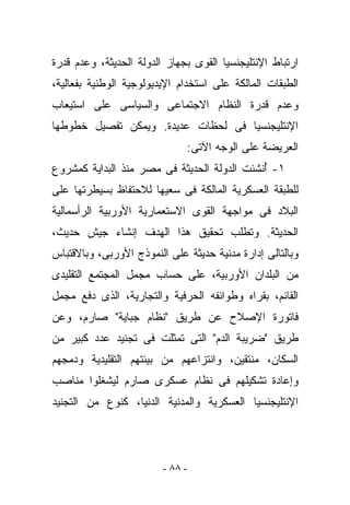 ‫ﺍﺭﺘﺒﺎﻁ ﺍﻹﻨﺘﻠﻴﺠﻨﺴﻴﺎ ﺍﻟﻘﻭﻯ ﺒﺠﻬﺎﺯ ﺍﻟﺩﻭﻟﺔ ﺍﻟﺤﺩﻴﺜﺔ، ﻭﻋﺩﻡ ﻗﺩﺭﺓ‬
‫ﺍﻟﻁﺒﻘﺎﺕ ﺍﻟﻤﺎﻟﻜﺔ ﻋﻠﻰ ﺍﺴﺘﺨﺩﺍﻡ ﺍﻹﻴﺩﻴﻭﻟﻭﺠﻴﺔ ﺍﻟﻭﻁﻨﻴﺔ ﺒﻔﻌﺎﻟﻴﺔ،‬
‫ﻭﻋﺩﻡ ﻗﺩﺭﺓ ﺍﻟﻨﻅﺎﻡ ﺍﻻﺠﺘﻤﺎﻋﻰ ﻭﺍﻟﺴﻴﺎﺴﻰ ﻋﻠﻰ ﺍﺴﺘﻴﻌﺎﺏ‬
‫ﺍﻹﻨﺘﻠﻴﺠﻨﺴﻴﺎ ﻓﻰ ﻟﺤﻅﺎﺕ ﻋﺩﻴﺩﺓ. ﻭﻴﻤﻜﻥ ﺘﻔﺼﻴل ﺨﻁﻭﻁﻬﺎ‬
                              ‫ﺍﻟﻌﺭﻴﻀﺔ ﻋﻠﻰ ﺍﻟﻭﺠﻪ ﺍﻵﺘﻰ:‬
‫١- ُﻨﺸﺌﺕ ﺍﻟﺩﻭﻟﺔ ﺍﻟﺤﺩﻴﺜﺔ ﻓﻰ ﻤﺼﺭ ﻤﻨﺫ ﺍﻟﺒﺩﺍﻴﺔ ﻜﻤﺸﺭﻭﻉ‬
                                             ‫ﺃ‬
‫ﻟﻠﻁﺒﻘﺔ ﺍﻟﻌﺴﻜﺭﻴﺔ ﺍﻟﻤﺎﻟﻜﺔ ﻓﻰ ﺴﻌﻴﻬﺎ ﻟﻼﺤﺘﻔﺎﻅ ﺒﺴﻴﻁﺭﺘﻬﺎ ﻋﻠﻰ‬
‫ﺍﻟﺒﻼﺩ ﻓﻰ ﻤﻭﺍﺠﻬﺔ ﺍﻟﻘﻭﻯ ﺍﻻﺴﺘﻌﻤﺎﺭﻴﺔ ﺍﻷﻭﺭﺒﻴﺔ ﺍﻟﺭﺃﺴﻤﺎﻟﻴﺔ‬
‫ﺍﻟﺤﺩﻴﺜﺔ. ﻭﺘﻁﻠﺏ ﺘﺤﻘﻴﻕ ﻫﺫﺍ ﺍﻟﻬﺩﻑ ﺇﻨﺸﺎﺀ ﺠﻴﺵ ﺤﺩﻴﺙ،‬
‫ﻭﺒﺎﻟﺘﺎﻟﻰ ﺇﺩﺍﺭﺓ ﻤﺩﻨﻴﺔ ﺤﺩﻴﺜﺔ ﻋﻠﻰ ﺍﻟﻨﻤﻭﺫﺝ ﺍﻷﻭﺭﺒﻰ، ﻭﺒﺎﻻﻗﺘﺒﺎﺱ‬
‫ﻤﻥ ﺍﻟﺒﻠﺩﺍﻥ ﺍﻷﻭﺭﺒﻴﺔ، ﻋﻠﻰ ﺤﺴﺎﺏ ﻤﺠﻤل ﺍﻟﻤﺠﺘﻤﻊ ﺍﻟﺘﻘﻠﻴﺩﻯ‬
‫ﺍﻟﻘﺎﺌﻡ، ﺒﻘﺭﺍﻩ ﻭﻁﻭﺍﺌﻔﻪ ﺍﻟﺤﺭﻓﻴﺔ ﻭﺍﻟﺘﺠﺎﺭﻴﺔ، ﺍﻟﺫﻯ ﺩﻓﻊ ﻤﺠﻤل‬
‫ﻓﺎﺘﻭﺭﺓ ﺍﻹﺼﻼﺡ ﻋﻥ ﻁﺭﻴﻕ "ﻨﻅﺎﻡ ﺠﺒﺎﻴﺔ" ﺼﺎﺭﻡ، ﻭﻋﻥ‬
‫ﻁﺭﻴﻕ "ﻀﺭﻴﺒﺔ ﺍﻟﺩﻡ" ﺍﻟﺘﻰ ﺘﻤﺜﻠﺕ ﻓﻰ ﺘﺠﻨﻴﺩ ﻋﺩﺩ ﻜﺒﻴﺭ ﻤﻥ‬
‫ﺍﻟﺴﻜﺎﻥ، ﻤﻨﺘﻘﻴﻥ، ﻭﺍﻨﺘﺯﺍﻋﻬﻡ ﻤﻥ ﺒﻴﺌﺘﻬﻡ ﺍﻟﺘﻘﻠﻴﺩﻴﺔ ﻭﺩﻤﺠﻬﻡ‬
‫ﻭﺇﻋﺎﺩﺓ ﺘﺸﻜﻴﻠﻬﻡ ﻓﻰ ﻨﻅﺎﻡ ﻋﺴﻜﺭﻯ ﺼﺎﺭﻡ ﻟﻴﺸﻐﻠﻭﺍ ﻤﻨﺎﺼﺏ‬
‫ﺍﻹﻨﺘﻠﻴﺠﻨﺴﻴﺎ ﺍﻟﻌﺴﻜﺭﻴﺔ ﻭﺍﻟﻤﺩﻨﻴﺔ ﺍﻟﺩﻨﻴﺎ، ﻜﻨﻭﻉ ﻤﻥ ﺍﻟﺘﺠﻨﻴﺩ‬




                         ‫- ٨٨ -‬
 