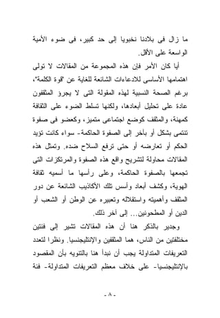 ‫ﻤﺎ ﺯﺍل ﻓﻰ ﺒﻼﺩﻨﺎ ﻨﺨﺒﻭﻴﺎ ﺇﻟﻰ ﺤﺩ ﻜﺒﻴﺭ، ﻓﻰ ﻀﻭﺀ ﺍﻷﻤﻴﺔ‬
                                      ‫ﺍﻟﻭﺍﺴﻌﺔ ﻋﻠﻰ ﺍﻷﻗل.‬
‫ﺃﻴﺎ ﻜﺎﻥ ﺍﻷﻤﺭ ﻓﺈﻥ ﻫﺫﻩ ﺍﻟﻤﺠﻤﻭﻋﺔ ﻤﻥ ﺍﻟﻤﻘﺎﻻﺕ ﻻ ﺘﻭﻟﻰ‬
‫ﺍﻫﺘﻤﺎﻤﻬﺎ ﺍﻷﺴﺎﺴﻰ ﻟﻼﺩﻋﺎﺀﺍﺕ ﺍﻟﺸﺎﺌﻌﺔ ﻟﻠﻐﺎﻴﺔ ﻋﻥ "ﻗﻭﺓ ﺍﻟﻜﻠﻤﺔ"،‬
‫ﺒﺭﻏﻡ ﺍﻟﺼﺤﺔ ﺍﻟﻨﺴﺒﻴﺔ ﻟﻬﺫﻩ ﺍﻟﻤﻘﻭﻟﺔ ﺍﻟﺘﻰ ﻻ ﻴﺠﺭﺅ ﺍﻟﻤﺜﻘﻔﻭﻥ‬
‫ﻋﺎﺩﺓ ﻋﻠﻰ ﺘﺤﻠﻴل ﺃﺒﻌﺎﺩﻫﺎ، ﻭﻟﻜﻨﻬﺎ ﺘﺴﻠﻁ ﺍﻟﻀﻭﺀ ﻋﻠﻰ ﺍﻟﺜﻘﺎﻓﺔ‬
‫ﻜﻤﻬﻨﺔ، ﻭﺍﻟﻤﺜﻘﻑ ﻜﻭﻀﻊ ﺍﺠﺘﻤﺎﻋﻰ ﻤﺘﻤﻴﺯ، ﻭﻜﻌﻀﻭ ﻓﻰ ﺼﻔﻭﺓ‬
‫ﺘﻨﺘﻤﻰ ﺒﺸﻜل ﺃﻭ ﺒﺂﺨﺭ ﺇﻟﻰ ﺍﻟﺼﻔﻭﺓ ﺍﻟﺤﺎﻜﻤﺔ- ﺴﻭﺍﺀ ﻜﺎﻨﺕ ﺘﺅﻴﺩ‬
‫ﺍﻟﺤﻜﻡ ﺃﻭ ﺘﻌﺎﺭﻀﻪ ﺃﻭ ﺤﺘﻰ ﺘﺭﻓﻊ ﺍﻟﺴﻼﺡ ﻀﺩﻩ. ﻭﺘﻤﺜل ﻫﺫﻩ‬
‫ﺍﻟﻤﻘﺎﻻﺕ ﻤﺤﺎﻭﻟﺔ ﻟﺘﺸﺭﻴﺢ ﻭﺍﻗﻊ ﻫﺫﻩ ﺍﻟﺼﻔﻭﺓ ﻭﺍﻟﻤﺭﺘﻜﺯﺍﺕ ﺍﻟﺘﻰ‬
‫ﺘﺠﻤﻌﻬﺎ ﺒﺎﻟﺼﻔﻭﺓ ﺍﻟﺤﺎﻜﻤﺔ، ﻭﻋﻠﻰ ﺭﺃﺴﻬﺎ ﻤﺎ ﺃﺴﻤﻴﻪ ﺜﻘﺎﻓﺔ‬
‫ﺍﻟﻬﻭﻴﺔ، ﻭﻜﺸﻑ ﺃﺒﻌﺎﺩ ﻭﺃﺴﺱ ﺘﻠﻙ ﺍﻷﻜﺎﺫﻴﺏ ﺍﻟﺸﺎﺌﻌﺔ ﻋﻥ ﺩﻭﺭ‬
‫ﺍﻟﻤﺜﻘﻑ ﻭﺃﻫﻤﻴﺘﻪ ﻭﺍﺴﺘﻘﻼﻟﻪ ﻭﺘﻌﺒﻴﺭﻩ ﻋﻥ ﺍﻟﻭﻁﻥ ﺃﻭ ﺍﻟﺸﻌﺏ ﺃﻭ‬
                      ‫ﺍﻟﺩﻴﻥ ﺃﻭ ﺍﻟﻤﻁﺤﻭﻨﻴﻥ... ﺇﻟﻰ ﺁﺨﺭ ﺫﻟﻙ.‬
‫ﻭﺠﺩﻴﺭ ﺒﺎﻟﺫﻜﺭ ﻫﻨﺎ ﺃﻥ ﻫﺫﻩ ﺍﻟﻤﻘﺎﻻﺕ ﺘﺸﻴﺭ ﺇﻟﻰ ﻓﺌﺘﻴﻥ‬
‫ﻤﺨﺘﻠﻔﺘﻴﻥ ﻤﻥ ﺍﻟﻨﺎﺱ، ﻫﻤﺎ ﺍﻟﻤﺜﻘﻔﻴﻥ ﻭﺍﻹﻨﺘﻠﻴﺠﻨﺴﻴﺎ. ﻭﻨﻅﺭﺍ ﻟﺘﻌﺩﺩ‬
‫ﺍﻟﺘﻌﺭﻴﻔﺎﺕ ﺍﻟﻤﺘﺩﺍﻭﻟﺔ ﻴﺠﺏ ﺃﻥ ﻨﺒﺩﺃ ﻫﻨﺎ ﺒﺎﻟﺘﻨﻭﻴﻪ ﺒﺄﻥ ﺍﻟﻤﻘﺼﻭﺩ‬
‫ﺒﺎﻹﻨﺘﻠﻴﺠﻨﺴﻴﺎ- ﻋﻠﻰ ﺨﻼﻑ ﻤﻌﻅﻡ ﺍﻟﺘﻌﺭﻴﻔﺎﺕ ﺍﻟﻤﺘﺩﺍﻭﻟﺔ- ﻓﺌﺔ‬


                          ‫-٨-‬
 