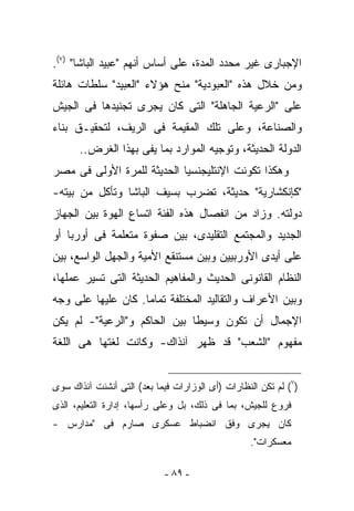 ‫ﺍﻹﺠﺒﺎﺭﻯ ﻏﻴﺭ ﻤﺤﺩﺩ ﺍﻟﻤﺩﺓ، ﻋﻠﻰ ﺃﺴﺎﺱ ﺃﻨﻬﻡ "ﻋﺒﻴﺩ ﺍﻟﺒﺎﺸﺎ" )٧(.‬
‫ﻭﻤﻥ ﺨﻼل ﻫﺫﻩ "ﺍﻟﻌﺒﻭﺩﻴﺔ" ‪‬ﻨﺢ ﻫﺅﻻﺀ "ﺍﻟﻌﺒﻴﺩ" ﺴﻠﻁﺎﺕ ﻫﺎﺌﻠﺔ‬
                            ‫ﻤ‬
‫ﻋﻠﻰ "ﺍﻟﺭﻋﻴﺔ ﺍﻟﺠﺎﻫﻠﺔ" ﺍﻟﺘﻰ ﻜﺎﻥ ﻴﺠﺭﻯ ﺘﺠﻨﻴﺩﻫﺎ ﻓﻰ ﺍﻟﺠﻴﺵ‬
‫ﻭﺍﻟﺼﻨﺎﻋﺔ، ﻭﻋﻠﻰ ﺘﻠﻙ ﺍﻟﻤﻘﻴﻤﺔ ﻓﻰ ﺍﻟﺭﻴﻑ، ﻟﺘﺤﻘﻴـﻕ ﺒﻨﺎﺀ‬
      ‫ﺍﻟﺩﻭﻟﺔ ﺍﻟﺤﺩﻴﺜﺔ، ﻭﺘﻭﺠﻴﻪ ﺍﻟﻤﻭﺍﺭﺩ ﺒﻤﺎ ﻴﻔﻰ ﺒﻬﺫﺍ ﺍﻟﻐﺭﺽ..‬
‫ﻭﻫﻜﺫﺍ ﺘﻜﻭﻨﺕ ﺍﻹﻨﺘﻠﻴﺠﻨﺴﻴﺎ ﺍﻟﺤﺩﻴﺜﺔ ﻟﻠﻤﺭﺓ ﺍﻷﻭﻟﻰ ﻓﻰ ﻤﺼﺭ‬
‫"ﻜﺈﻨﻜﺸﺎﺭﻴﺔ" ﺤﺩﻴﺜﺔ، ﺘﻀﺭﺏ ﺒﺴﻴﻑ ﺍﻟﺒﺎﺸﺎ ﻭﺘﺄﻜل ﻤﻥ ﺒﻴﺘﻪ-‬
‫ﺩﻭﻟﺘﻪ. ﻭﺯﺍﺩ ﻤﻥ ﺍﻨﻔﺼﺎل ﻫﺫﻩ ﺍﻟﻔﺌﺔ ﺍﺘﺴﺎﻉ ﺍﻟﻬﻭﺓ ﺒﻴﻥ ﺍﻟﺠﻬﺎﺯ‬
‫ﺍﻟﺠﺩﻴﺩ ﻭﺍﻟﻤﺠﺘﻤﻊ ﺍﻟﺘﻘﻠﻴﺩﻯ، ﺒﻴﻥ ﺼﻔﻭﺓ ﻤﺘﻌﻠﻤﺔ ﻓﻰ ﺃﻭﺭﺒﺎ ﺃﻭ‬
‫ﻋﻠﻰ ﺃﻴﺩﻯ ﺍﻷﻭﺭﺒﻴﻴﻥ ﻭﺒﻴﻥ ﻤﺴﺘﻨﻘﻊ ﺍﻷﻤﻴﺔ ﻭﺍﻟﺠﻬل ﺍﻟﻭﺍﺴﻊ، ﺒﻴﻥ‬
‫ﺍﻟﻨﻅﺎﻡ ﺍﻟﻘﺎﻨﻭﻨﻰ ﺍﻟﺤﺩﻴﺙ ﻭﺍﻟﻤﻔﺎﻫﻴﻡ ﺍﻟﺤﺩﻴﺜﺔ ﺍﻟﺘﻰ ﺘﺴﻴﺭ ﻋﻤﻠﻬﺎ،‬
‫ﻭﺒﻴﻥ ﺍﻷﻋﺭﺍﻑ ﻭﺍﻟﺘﻘﺎﻟﻴﺩ ﺍﻟﻤﺨﺘﻠﻔﺔ ﺘﻤﺎﻤﺎ. ﻜﺎﻥ ﻋﻠﻴﻬﺎ ﻋﻠﻰ ﻭﺠﻪ‬
‫ﺍﻹﺠﻤﺎل ﺃﻥ ﺘﻜﻭﻥ ﻭﺴﻴﻁﺎ ﺒﻴﻥ ﺍﻟﺤﺎﻜﻡ ﻭ"ﺍﻟﺭﻋﻴﺔ"- ﻟﻡ ﻴﻜﻥ‬
‫ﻤﻔﻬﻭﻡ "ﺍﻟﺸﻌﺏ" ﻗﺩ ﻅﻬﺭ ﺁﻨﺫﺍﻙ- ﻭﻜﺎﻨﺕ ﻟﻐﺘﻬﺎ ﻫﻰ ﺍﻟﻠﻐﺔ‬


‫)٧( ﻟﻡ ﺘﻜﻥ ﺍﻟﻨﻅﺎﺭﺍﺕ )ﺃﻯ ﺍﻟﻭﺯﺍﺭﺍﺕ ﻓﻴﻤﺎ ﺒﻌﺩ( ﺍﻟﺘﻰ ﺃﻨﺸﺌﺕ ﺁﻨﺫﺍﻙ ﺴﻭﻯ‬
‫ﻓﺭﻭﻉ ﻟﻠﺠﻴﺵ، ﺒﻤﺎ ﻓﻰ ﺫﻟﻙ، ﺒل ﻭﻋﻠﻰ ﺭﺃﺴﻬﺎ، ﺇﺩﺍﺭﺓ ﺍﻟﺘﻌﻠﻴﻡ، ﺍﻟﺫﻯ‬
‫ﻜﺎﻥ ﻴﺠﺭﻯ ﻭﻓﻕ ﺍﻨﻀﺒﺎﻁ ﻋﺴﻜﺭﻯ ﺼﺎﺭﻡ ﻓﻰ "ﻤﺩﺍﺭﺱ -‬
                                                  ‫ﻤﻌﺴﻜﺭﺍﺕ".‬

                            ‫- ٩٨ -‬
 