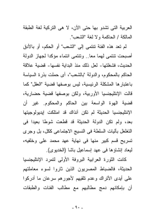 ‫ﺍﻟﻌﺭﺒﻴﺔ ﺍﻟﺘﻰ ﺘﺸﺩﻭ ﺒﻬﺎ ﺤﺘﻰ ﺍﻵﻥ، ﻻ ﻫﻰ ﺍﻟﺘﺭﻜﻴﺔ ﻟﻐﺔ ﺍﻟﻁﺒﻘﺔ‬
                       ‫ﺍﻟﻤﺎﻟﻜﺔ / ﺍﻟﺤﺎﻜﻤﺔ ﻭﻻ ﻟﻐﺔ "ﺍﻟﺸﻌﺏ".‬
‫ﻟﻡ ﺘﻌﺩ ﻫﺫﻩ ﺍﻟﻔﺌﺔ ﺘﻨﺘﻤﻰ ﺇﻟﻰ "ﺍﻟﺸﻌﺏ" ﺃﻭ ﺍﻟﺤﻜﻡ، ﺃﻭ ﺒﺎﻷﺩﻕ‬
‫ﺃﺼﺒﺤﺕ ﺘﻨﺘﻤﻰ ﻟﻬﻤﺎ ﻤﻌﺎ.. ﻭﺘﻨﺘﻤﻰ ﺍﻨﺘﻤﺎﺀ ﻤﺅﻜﺩﺍ ﻟﺠﻬﺎﺯ ﺍﻟﺩﻭﻟﺔ‬
‫ﺍﻟﺤﺩﻴﺙ، ﻓﺸﻐﻠﺘﻬﺎ- ﻟﻌل ﺫﻟﻙ ﻤﻨﺫ ﺍﻟﺒﺩﺍﻴﺔ ﻨﻔﺴﻬﺎ- ﻗﻀﻴﺔ ﻋﻼﻗﺔ‬
‫ﺍﻟﺤﺎﻜﻡ ﺒﺎﻟﻤﺤﻜﻭﻡ، ﻭﺍﻟﺩﻭﻟﺔ "ﺒﺎﻟﺸﻌﺏ"، ﺃﻯ ﺤﻤﻠﺕ ﺒﺫﺭﺓ ﺍﻟﺴﻴﺎﺴﺔ‬
‫ﺒﺎﻋﺘﺒﺎﺭﻫﺎ ﺍﻟﻤﺸﻜﻠﺔ ﺍﻟﺭﺌﻴﺴﻴﺔ، ﻟﻴﺱ ﺒﻭﺼﻔﻬﺎ ﻗﻀﻴﺔ "ﺍﻟﻌﻘل" ﻜﻤﺎ‬
‫ﻗﺎﻟﺕ ﺍﻹﻨﺘﻠﻴﺠﻨﺴﻴﺎ ﺍﻷﻭﺭﺒﻴﺔ، ﻭﻟﻜﻥ ﺒﻭﺼﻔﻬﺎ ﻗﻀﻴﺔ ﺤﻀﺎﺭﻴﺔ،‬
‫ﻗﻀﻴﺔ ﺍﻟﻬﻭﺓ ﺍﻟﻭﺍﺴﻌﺔ ﺒﻴﻥ ﺍﻟﺤﺎﻜﻡ ﻭﺍﻟﻤﺤﻜﻭﻡ. ﻏﻴﺭ ﺃﻥ‬
‫ﺍﻹﻨﺘﻠﻴﺠﻨﺴﻴﺎ ﺍﻟﺤﺩﻴﺜﺔ ﻟﻡ ﺘﻜﻥ ﺁﻨﺫﺍﻙ ﻗﺩ ﺍﻤﺘﻠﻜﺕ ﺇﻴﺩﻴﻭﻟﻭﺠﻴﺘﻬﺎ‬
‫ﺒﻌﺩ، ﻭﻟﻡ ﺘﻜﻥ ﺍﻟﺩﻭﻟﺔ ﺍﻟﺤﺩﻴﺜﺔ ﻗﺩ ﻗﻁﻌﺕ ﺸﻭﻁﺎ ﺒﻌﻴﺩﺍ ﻓﻰ‬
‫ﺍﻟﺘﻐﻠﻐل ﺒﺂﻟﻴﺎﺕ ﺍﻟﺴﻠﻁﺔ ﻓﻰ ﺍﻟﻨﺴﻴﺞ ﺍﻻﺠﺘﻤﺎﻋﻰ ﻜﻜل، ﺒل ﻭﺠﺭﻯ‬
‫ﺘﺴﺭﻴﺢ ﻗﺴﻡ ﻜﺒﻴﺭ ﻤﻨﻬﺎ ﻓﻰ ﻨﻬﺎﻴﺔ ﻋﻬﺩ ﻤﺤﻤﺩ ﻋﻠﻰ ﻭﺨﻠﻔﻴﻪ،‬
           ‫ﻟﻴﻌﺎﺩ ﺇﻨﺸﺎﺅﻫﺎ ﻓﻰ ﻋﻬﺩ ﺇﺴﻤﺎﻋﻴل ﺒﺎﺸﺎ )ﺍﻟﺨﺩﻴﻭﻯ(.‬
‫ﻜﺎﻨﺕ ﺍﻟﺜﻭﺭﺓ ﺍﻟﻌﺭﺍﺒﻴﺔ ﺍﻟﺒﺭﻭﻓﺔ ﺍﻷﻭﻟﻰ ﻟﺘﻤﺭﺩ ﺍﻹﻨﺘﻠﻴﺠﻨﺴﻴﺎ‬
‫ﺍﻟﺤﺩﻴﺜﺔ، ﻓﺎﻟﻀﺒﺎﻁ ﺍﻟﻤﺼﺭﻴﻭﻥ ﺍﻟﺫﻴﻥ ﺜﺎﺭﻭﺍ ﻟﺴﻭﺀ ﻤﻌﺎﻤﻠﺘﻬﻡ‬
‫ﻋﻠﻰ ﺃﻴﺩﻯ ﺍﻷﺘﺭﺍﻙ ﻭﻋﺩﻡ ﺘﻠﻘﻴﻬﻡ ﻷﺠﻭﺭﻫﻡ ﺴﺭﻋﺎﻥ ﻤﺎ ﺃﺩﺭﻜﻭﺍ‬
‫ﺃﻥ ﺒﺈﻤﻜﺎﻨﻬﻡ ﺩﻤﺞ ﻤﻁﺎﻟﺒﻬﻡ ﻤﻊ ﻤﻁﺎﻟﺏ ﺍﻟﻔﺌﺎﺕ ﻭﺍﻟﻁﺒﻘﺎﺕ‬


                         ‫- ٠٩ -‬
 