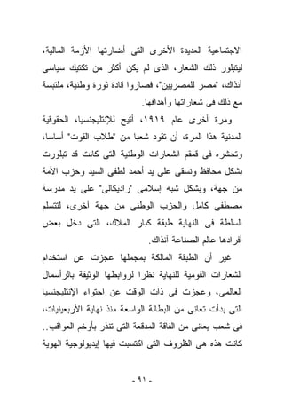 ‫ﺍﻻﺠﺘﻤﺎﻋﻴﺔ ﺍﻟﻌﺩﻴﺩﺓ ﺍﻷﺨﺭﻯ ﺍﻟﺘﻰ ﺃﻀﺎﺭﺘﻬﺎ ﺍﻷﺯﻤﺔ ﺍﻟﻤﺎﻟﻴﺔ،‬
‫ﻟﻴﺘﺒﻠﻭﺭ ﺫﻟﻙ ﺍﻟﺸﻌﺎﺭ، ﺍﻟﺫﻯ ﻟﻡ ﻴﻜﻥ ﺃﻜﺜﺭ ﻤﻥ ﺘﻜﺘﻴﻙ ﺴﻴﺎﺴﻰ‬
‫ﺁﻨﺫﺍﻙ، "ﻤﺼﺭ ﻟﻠﻤﺼﺭﻴﻴﻥ"، ﻓﺼﺎﺭﻭﺍ ﻗﺎﺩﺓ ﺜﻭﺭﺓ ﻭﻁﻨﻴﺔ، ﻤﻠﺘﺒﺴﺔ‬
                           ‫ﻤﻊ ﺫﻟﻙ ﻓﻰ ﺸﻌﺎﺭﺍﺘﻬﺎ ﻭﺃﻫﺩﺍﻓﻬﺎ.‬
‫ﻭﻤﺭﺓ ﺃﺨﺭﻯ ﻋﺎﻡ ٩١٩١، ﺃﺘﻴﺢ ﻟﻺﻨﺘﻠﻴﺠﻨﺴﻴﺎ، ﺍﻟﺤﻘﻭﻗﻴﺔ‬
‫ﺍﻟﻤﺩﻨﻴﺔ ﻫﺫﺍ ﺍﻟﻤﺭﺓ، ﺃﻥ ﺘﻘﻭﺩ ﺸﻌﺒﺎ ﻤﻥ "ﻁﻼﺏ ﺍﻟﻘﻭﺕ" ﺃﺴﺎﺴﺎ،‬
‫ﻭﺘﺤﺸﺭﻩ ﻓﻰ ﻗﻤﻘﻡ ﺍﻟﺸﻌﺎﺭﺍﺕ ﺍﻟﻭﻁﻨﻴﺔ ﺍﻟﺘﻰ ﻜﺎﻨﺕ ﻗﺩ ﺘﺒﻠﻭﺭﺕ‬
‫ﺒﺸﻜل ﻤﺤﺎﻓﻅ ﻭﻨﺴﻘﻰ ﻋﻠﻰ ﻴﺩ ﺃﺤﻤﺩ ﻟﻁﻔﻰ ﺍﻟﺴﻴﺩ ﻭﺤﺯﺏ ﺍﻷﻤﺔ‬
‫ﻤﻥ ﺠﻬﺔ، ﻭﺒﺸﻜل ﺸﺒﻪ ﺇﺴﻼﻤﻰ "ﺭﺍﺩﻴﻜﺎﻟﻰ" ﻋﻠﻰ ﻴﺩ ﻤﺩﺭﺴﺔ‬
‫ﻤﺼﻁﻔﻰ ﻜﺎﻤل ﻭﺍﻟﺤﺯﺏ ﺍﻟﻭﻁﻨﻰ ﻤﻥ ﺠﻬﺔ ﺃﺨﺭﻯ، ﻟﺘﺘﺴﻠﻡ‬
‫ﺍﻟﺴﻠﻁﺔ ﻓﻰ ﺍﻟﻨﻬﺎﻴﺔ ﻁﺒﻘﺔ ﻜﺒﺎﺭ ﺍﻟﻤﻼﻙ، ﺍﻟﺘﻰ ﺩﺨل ﺒﻌﺽ‬
                             ‫ﺃﻓﺭﺍﺩﻫﺎ ﻋﺎﻟﻡ ﺍﻟﺼﻨﺎﻋﺔ ﺁﻨﺫﺍﻙ.‬
‫ﻏﻴﺭ ﺃﻥ ﺍﻟﻁﺒﻘﺔ ﺍﻟﻤﺎﻟﻜﺔ ﺒﻤﺠﻤﻠﻬﺎ ﻋﺠﺯﺕ ﻋﻥ ﺍﺴﺘﺨﺩﺍﻡ‬
‫ﺍﻟﺸﻌﺎﺭﺍﺕ ﺍﻟﻘﻭﻤﻴﺔ ﻟﻠﻨﻬﺎﻴﺔ ﻨﻅﺭﺍ ﻟﺭﻭﺍﺒﻁﻬﺎ ﺍﻟﻭﺜﻴﻘﺔ ﺒﺎﻟﺭﺃﺴﻤﺎل‬
‫ﺍﻟﻌﺎﻟﻤﻰ، ﻭﻋﺠﺯﺕ ﻓﻰ ﺫﺍﺕ ﺍﻟﻭﻗﺕ ﻋﻥ ﺍﺤﺘﻭﺍﺀ ﺍﻹﻨﺘﻠﻴﺠﻨﺴﻴﺎ‬
‫ﺍﻟﺘﻰ ﺒﺩﺃﺕ ﺘﻌﺎﻨﻰ ﻤﻥ ﺍﻟﺒﻁﺎﻟﺔ ﺍﻟﻭﺍﺴﻌﺔ ﻤﻨﺫ ﻨﻬﺎﻴﺔ ﺍﻷﺭﺒﻌﻴﻨﻴﺎﺕ،‬
‫ﻓﻰ ﺸﻌﺏ ﻴﻌﺎﻨﻰ ﻤﻥ ﺍﻟﻔﺎﻗﺔ ﺍﻟﻤﺩﻗﻌﺔ ﺍﻟﺘﻰ ﺘﻨﺫﺭ ﺒﺄﻭﺨﻡ ﺍﻟﻌﻭﺍﻗﺏ..‬
‫ﻜﺎﻨﺕ ﻫﺫﻩ ﻫﻰ ﺍﻟﻅﺭﻭﻑ ﺍﻟﺘﻰ ﺍﻜﺘﺴﺒﺕ ﻓﻴﻬﺎ ﺇﻴﺩﻴﻭﻟﻭﺠﻴﺔ ﺍﻟﻬﻭﻴﺔ‬


                         ‫- ١٩ -‬
 