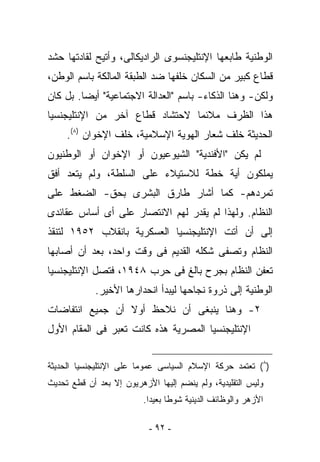 ‫ﺍﻟﻭﻁﻨﻴﺔ ﻁﺎﺒﻌﻬﺎ ﺍﻹﻨﺘﻠﻴﺠﻨﺴﻭﻯ ﺍﻟﺭﺍﺩﻴﻜﺎﻟﻰ، ﻭﺃﺘﻴﺢ ﻟﻘﺎﺩﺘﻬﺎ ﺤﺸﺩ‬
‫ﻗﻁﺎﻉ ﻜﺒﻴﺭ ﻤﻥ ﺍﻟﺴﻜﺎﻥ ﺨﻠﻔﻬﺎ ﻀﺩ ﺍﻟﻁﺒﻘﺔ ﺍﻟﻤﺎﻟﻜﺔ ﺒﺎﺴﻡ ﺍﻟﻭﻁﻥ،‬
‫ﻭﻟﻜﻥ- ﻭﻫﻨﺎ ﺍﻟﺫﻜﺎﺀ- ﺒﺎﺴﻡ "ﺍﻟﻌﺩﺍﻟﺔ ﺍﻻﺠﺘﻤﺎﻋﻴﺔ" ﺃﻴﻀﺎ. ﺒل ﻜﺎﻥ‬
‫ﻫﺫﺍ ﺍﻟﻅﺭﻑ ﻤﻼﺌﻤﺎ ﻻﺤﺘﺸﺎﺩ ﻗﻁﺎﻉ ﺁﺨﺭ ﻤﻥ ﺍﻹﻨﺘﻠﻴﺠﻨﺴﻴﺎ‬
     ‫ﺍﻟﺤﺩﻴﺜﺔ ﺨﻠﻑ ﺸﻌﺎﺭ ﺍﻟﻬﻭﻴﺔ ﺍﻹﺴﻼﻤﻴﺔ، ﺨﻠﻑ ﺍﻹﺨﻭﺍﻥ )٨(.‬
‫ﻟﻡ ﻴﻜﻥ "ﺍﻷﻓﻨﺩﻴﺔ" ﺍﻟﺸﻴﻭﻋﻴﻭﻥ ﺃﻭ ﺍﻹﺨﻭﺍﻥ ﺃﻭ ﺍﻟﻭﻁﻨﻴﻭﻥ‬
‫ﻴﻤﻠﻜﻭﻥ ﺃﻴﺔ ﺨﻁﺔ ﻟﻼﺴﺘﻴﻼﺀ ﻋﻠﻰ ﺍﻟﺴﻠﻁﺔ، ﻭﻟﻡ ﻴﺘﻌﺩ ﺃﻓﻕ‬
‫ﺘﻤﺭﺩﻫﻡ- ﻜﻤﺎ ﺃﺸﺎﺭ ﻁﺎﺭﻕ ﺍﻟﺒﺸﺭﻯ ﺒﺤﻕ- ﺍﻟﻀﻐﻁ ﻋﻠﻰ‬
‫ﺍﻟﻨﻅﺎﻡ. ﻭﻟﻬﺫﺍ ﻟﻡ ﻴﻘﺩﺭ ﻟﻬﻡ ﺍﻻﻨﺘﺼﺎﺭ ﻋﻠﻰ ﺃﻯ ﺃﺴﺎﺱ ﻋﻘﺎﺌﺩﻯ‬
‫ﺇﻟﻰ ﺃﻥ ﺃﺘﺕ ﺍﻹﻨﺘﻠﻴﺠﻨﺴﻴﺎ ﺍﻟﻌﺴﻜﺭﻴﺔ ﺒﺎﻨﻘﻼﺏ ٢٥٩١ ﻟﺘﻨﻘﺫ‬
‫ﺍﻟﻨﻅﺎﻡ ﻭﺘﺼﻔﻰ ﺸﻜﻠﻪ ﺍﻟﻘﺩﻴﻡ ﻓﻰ ﻭﻗﺕ ﻭﺍﺤﺩ، ﺒﻌﺩ ﺃﻥ ﺃﺼﺎﺒﻬﺎ‬
‫ﺘﻌﻔﻥ ﺍﻟﻨﻅﺎﻡ ﺒﺠﺭﺡ ﺒﺎﻟﻎ ﻓﻰ ﺤﺭﺏ ٨٤٩١، ﻓﺘﺼل ﺍﻹﻨﺘﻠﻴﺠﻨﺴﻴﺎ‬
             ‫ﺍﻟﻭﻁﻨﻴﺔ ﺇﻟﻰ ﺫﺭﻭﺓ ﻨﺠﺎﺤﻬﺎ ﻟﻴﺒﺩﺃ ﺍﻨﺤﺩﺍﺭﻫﺎ ﺍﻷﺨﻴﺭ.‬
‫٢- ﻭﻫﻨﺎ ﻴﻨﺒﻐﻰ ﺃﻥ ﻨﻼﺤﻅ ﺃﻭﻻ ﺃﻥ ﺠﻤﻴﻊ ﺍﻨﺘﻔﺎﻀﺎﺕ‬
‫ﺍﻹﻨﺘﻠﻴﺠﻨﺴﻴﺎ ﺍﻟﻤﺼﺭﻴﺔ ﻫﺫﻩ ﻜﺎﻨﺕ ﺘﻌﺒﺭ ﻓﻰ ﺍﻟﻤﻘﺎﻡ ﺍﻷﻭل‬


‫)٨( ﺘﻌﺘﻤﺩ ﺤﺭﻜﺔ ﺍﻹﺴﻼﻡ ﺍﻟﺴﻴﺎﺴﻰ ﻋﻤﻭﻤﺎ ﻋﻠﻰ ﺍﻹﻨﺘﻠﻴﺠﻨﺴﻴﺎ ﺍﻟﺤﺩﻴﺜﺔ‬
‫ﻭﻟﻴﺱ ﺍﻟﺘﻘﻠﻴﺩﻴﺔ، ﻭﻟﻡ ﻴﻨﻀﻡ ﺇﻟﻴﻬﺎ ﺍﻷﺯﻫﺭﻴﻭﻥ ﺇﻻ ﺒﻌﺩ ﺃﻥ ﻗﻁﻊ ﺘﺤﺩﻴﺙ‬
                          ‫ﺍﻷﺯﻫﺭ ﻭﺍﻟﻭﻅﺎﺌﻑ ﺍﻟﺩﻴﻨﻴﺔ ﺸﻭﻁﺎ ﺒﻌﻴﺩﺍ.‬

                           ‫- ٢٩ -‬
 