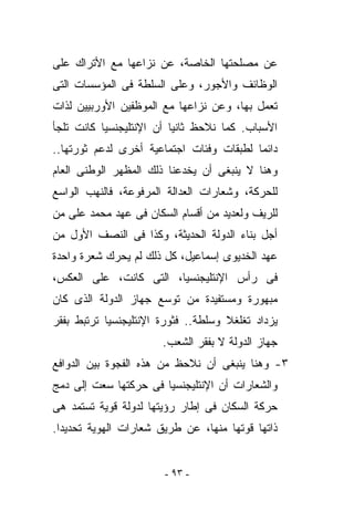 ‫ﻋﻥ ﻤﺼﻠﺤﺘﻬﺎ ﺍﻟﺨﺎﺼﺔ، ﻋﻥ ﻨﺯﺍﻋﻬﺎ ﻤﻊ ﺍﻷﺘﺭﺍﻙ ﻋﻠﻰ‬
‫ﺍﻟﻭﻅﺎﺌﻑ ﻭﺍﻷﺠﻭﺭ، ﻭﻋﻠﻰ ﺍﻟﺴﻠﻁﺔ ﻓﻰ ﺍﻟﻤﺅﺴﺴﺎﺕ ﺍﻟﺘﻰ‬
‫ﺘﻌﻤل ﺒﻬﺎ، ﻭﻋﻥ ﻨﺯﺍﻋﻬﺎ ﻤﻊ ﺍﻟﻤﻭﻅﻔﻴﻥ ﺍﻷﻭﺭﺒﻴﻴﻥ ﻟﺫﺍﺕ‬
‫ﺍﻷﺴﺒﺎﺏ. ﻜﻤﺎ ﻨﻼﺤﻅ ﺜﺎﻨﻴﺎ ﺃﻥ ﺍﻹﻨﺘﻠﻴﺠﻨﺴﻴﺎ ﻜﺎﻨﺕ ﺘﻠﺠﺄ‬
‫ﺩﺍﺌﻤﺎ ﻟﻁﺒﻘﺎﺕ ﻭﻓﺌﺎﺕ ﺍﺠﺘﻤﺎﻋﻴﺔ ﺃﺨﺭﻯ ﻟﺩﻋﻡ ﺜﻭﺭﺘﻬﺎ..‬
‫ﻭﻫﻨﺎ ﻻ ﻴﻨﺒﻐﻰ ﺃﻥ ﻴﺨﺩﻋﻨﺎ ﺫﻟﻙ ﺍﻟﻤﻅﻬﺭ ﺍﻟﻭﻁﻨﻰ ﺍﻟﻌﺎﻡ‬
‫ﻟﻠﺤﺭﻜﺔ، ﻭﺸﻌﺎﺭﺍﺕ ﺍﻟﻌﺩﺍﻟﺔ ﺍﻟﻤﺭﻓﻭﻋﺔ، ﻓﺎﻟﻨﻬﺏ ﺍﻟﻭﺍﺴﻊ‬
‫ﻟﻠﺭﻴﻑ ﻭﻟﻌﺩﻴﺩ ﻤﻥ ﺃﻗﺴﺎﻡ ﺍﻟﺴﻜﺎﻥ ﻓﻰ ﻋﻬﺩ ﻤﺤﻤﺩ ﻋﻠﻰ ﻤﻥ‬
‫ﺃﺠل ﺒﻨﺎﺀ ﺍﻟﺩﻭﻟﺔ ﺍﻟﺤﺩﻴﺜﺔ، ﻭﻜﺫﺍ ﻓﻰ ﺍﻟﻨﺼﻑ ﺍﻷﻭل ﻤﻥ‬
‫ﻋﻬﺩ ﺍﻟﺨﺩﻴﻭﻯ ﺇﺴﻤﺎﻋﻴل، ﻜل ﺫﻟﻙ ﻟﻡ ﻴﺤﺭﻙ ﺸﻌﺭﺓ ﻭﺍﺤﺩﺓ‬
‫ﻓﻰ ﺭﺃﺱ ﺍﻹﻨﺘﻠﻴﺠﻨﺴﻴﺎ، ﺍﻟﺘﻰ ﻜﺎﻨﺕ، ﻋﻠﻰ ﺍﻟﻌﻜﺱ،‬
‫ﻤﺒﻬﻭﺭﺓ ﻭﻤﺴﺘﻔﻴﺩﺓ ﻤﻥ ﺘﻭﺴﻊ ﺠﻬﺎﺯ ﺍﻟﺩﻭﻟﺔ ﺍﻟﺫﻯ ﻜﺎﻥ‬
‫ﻴﺯﺩﺍﺩ ﺘﻐﻠﻐﻼ ﻭﺴﻠﻁﺔ.. ﻓﺜﻭﺭﺓ ﺍﻹﻨﺘﻠﻴﺠﻨﺴﻴﺎ ﺘﺭﺘﺒﻁ ﺒﻔﻘﺭ‬
                       ‫ﺠﻬﺎﺯ ﺍﻟﺩﻭﻟﺔ ﻻ ﺒﻔﻘﺭ ﺍﻟﺸﻌﺏ.‬
‫٣- ﻭﻫﻨﺎ ﻴﻨﺒﻐﻰ ﺃﻥ ﻨﻼﺤﻅ ﻤﻥ ﻫﺫﻩ ﺍﻟﻔﺠﻭﺓ ﺒﻴﻥ ﺍﻟﺩﻭﺍﻓﻊ‬
‫ﻭﺍﻟﺸﻌﺎﺭﺍﺕ ﺃﻥ ﺍﻹﻨﺘﻠﻴﺠﻨﺴﻴﺎ ﻓﻰ ﺤﺭﻜﺘﻬﺎ ﺴﻌﺕ ﺇﻟﻰ ﺩﻤﺞ‬
‫ﺤﺭﻜﺔ ﺍﻟﺴﻜﺎﻥ ﻓﻰ ﺇﻁﺎﺭ ﺭﺅﻴﺘﻬﺎ ﻟﺩﻭﻟﺔ ﻗﻭﻴﺔ ﺘﺴﺘﻤﺩ ﻫﻰ‬
‫ﺫﺍﺘﻬﺎ ﻗﻭﺘﻬﺎ ﻤﻨﻬﺎ، ﻋﻥ ﻁﺭﻴﻕ ﺸﻌﺎﺭﺍﺕ ﺍﻟﻬﻭﻴﺔ ﺘﺤﺩﻴﺩﺍ.‬


                       ‫- ٣٩ -‬
 