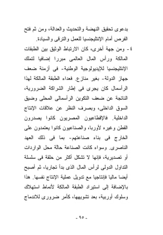 ‫ﺒﺩﻋﻭﻯ ﺘﺤﻘﻴﻕ ﺍﻟﻨﻬﻀﺔ ﻭﺍﻟﺘﺤﺩﻴﺙ ﻭﺍﻟﻌﺩﺍﻟﺔ، ﻭﻤﻥ ﺜﻡ ﻓﺘﺢ‬
     ‫ﺍﻟﻔﺭﺹ ﺃﻤﺎﻡ ﺍﻹﻨﺘﻠﻴﺠﻨﺴﻴﺎ ﻟﻠﻌﻤل ﻭﺍﻟﺘﺭﻗﻰ ﻭﺍﻟﺴﻴﺎﺩﺓ.‬
‫٤- ﻭﻤﻥ ﺠﻬﺔ ﺃﺨﺭﻯ، ﻜﺎﻥ ﺍﻻﺭﺘﺒﺎﻁ ﺍﻟﻭﺜﻴﻕ ﺒﻴﻥ ﺍﻟﻁﺒﻘﺎﺕ‬
‫ﺍﻟﻤﺎﻟﻜﺔ ﻭﺭﺃﺱ ﺍﻟﻤﺎل ﺍﻟﻌﺎﻟﻤﻰ ﻤﺒﺭﺭﺍ ﺇﻀﺎﻓﻴﺎ ﻟﺘﻤﻠﻙ‬
‫ﺍﻹﻨﺘﻠﻴﺠﻨﺴﻴﺎ ﻟﻺﻴﺩﻴﻭﻟﻭﺠﻴﺔ ﺍﻟﻭﻁﻨﻴﺔ- ﻓﻰ ﺃﺯﻤﻨﺔ ﻀﻌﻑ‬
‫ﺠﻬﺎﺯ ﺍﻟﺩﻭﻟﺔ- ﺒﻐﻴﺭ ﻤﻨﺎﺯﻉ. ﻓﻌﺩﺍﺀ ﺍﻟﻁﺒﻘﺔ ﺍﻟﻤﺎﻟﻜﺔ ﻟﻬﺫﺍ‬
‫ﺍﻟﺭﺃﺴﻤﺎل ﻜﺎﻥ ﻴﺠﺭﻯ ﻓﻰ ﺇﻁﺎﺭ ﺍﻟﺸﺭﺍﻜﺔ ﺍﻟﻀﺭﻭﺭﻴﺔ،‬
‫ﺍﻟﻨﺎﺘﺠﺔ ﻋﻥ ﻀﻌﻑ ﺍﻟﺘﻜﻭﻴﻥ ﺍﻟﺭﺃﺴﻤﺎﻟﻰ ﺍﻟﻤﺤﻠﻰ ﻭﻀﻴﻕ‬
‫ﺍﻟﺴﻭﻕ ﺍﻟﺩﺍﺨﻠﻰ، ﻭﺒﺼﺭﻑ ﺍﻟﻨﻅﺭ ﻋﻥ ﻋﻼﻗﺎﺕ ﺍﻹﻨﺘﺎﺝ‬
‫ﺍﻟﺩﺍﺨﻠﻴﺔ. ﻓﺎﻹﻗﻁﺎﻋﻴﻭﻥ ﺍﻟﻤﺼﺭﻴﻭﻥ ﻜﺎﻨﻭﺍ ﻴﺼﺩﺭﻭﻥ‬
‫ﺍﻟﻘﻁﻥ ﻭﻏﻴﺭﻩ ﻷﻭﺭﺒﺎ، ﻭﺍﻟﺼﻨﺎﻋﻴﻭﻥ ﻜﺎﻨﻭﺍ ﻴﻌﺘﻤﺩﻭﻥ ﻋﻠﻰ‬
‫ﺍﻟﺨﺎﺭﺝ ﻓﻰ ﺒﻨﺎﺀ ﺼﻨﺎﻋﺘﻬﻡ- ﺒﻤﺎ ﻓﻰ ﺫﻟﻙ ﺍﻟﻌﻬﺩ‬
‫ﺍﻟﻨﺎﺼﺭﻯ. ﻭﺴﻭﺍﺀ ﻜﺎﻨﺕ ﺍﻟﺼﻨﺎﻋﺔ ﺤﺎﱠﺔ ﻤﺤل ﺍﻟﻭﺍﺭﺩﺍﺕ‬
              ‫ﻟ‬
‫ﺃﻭ ﺘﺼﺩﻴﺭﻴﺔ، ﻓﺈﻨﻬﺎ ﻻ ﺘﺸﻜل ﺃﻜﺜﺭ ﻤﻥ ﺤﻠﻘﺔ ﻓﻰ ﺴﻠﺴﻠﺔ‬
‫ﺍﻟﺘﺩﺍﻭل ﺍﻟﺩﻭﻟﻰ ﻟﺭﺃﺱ ﺍﻟﻤﺎل ﺍﻟﺫﻯ ﺒﺩﺃ ﺘﺠﺎﺭﻴﺎ، ﺜﻡ ﺃﺼﺒﺢ‬
‫ﺃﻴﻀﺎ ﻤﺎﻟﻴﺎ ﻓﺈﻨﺘﺎﺠﻴﺎ ﻤﻊ ﺘﺩﻭﻴل ﻋﻤﻠﻴﺔ ﺍﻹﻨﺘﺎﺝ ﻨﻔﺴﻬﺎ. ﻫﺫﺍ‬
‫ﺒﺎﻹﻀﺎﻓﺔ ﺇﻟﻰ ﺍﺴﺘﻴﺭﺍﺩ ﺍﻟﻁﺒﻘﺔ ﺍﻟﻤﺎﻟﻜﺔ ﻷﻨﻤﺎﻁ ﺍﺴﺘﻬﻼﻙ‬
‫ﻭﺴﻠﻭﻙ ﺃﻭﺭﺒﻴﺔ، ﺒﻌﺩ ﺘﺸﻭﻴﻬﻬﺎ، ﻜﺄﻤﺭ ﻀﺭﻭﺭﻯ ﻟﻼﻨﺩﻤﺎﺝ‬


                         ‫- ٥٩ -‬
 