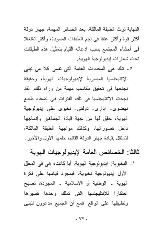 ‫ﺍﻟﻨﻬﺎﻴﺔ ﺘﺭﺙ ﺍﻟﻁﺒﻘﺔ ﺍﻟﻤﺎﻟﻜﺔ، ﺒﻌﺩ ﺍﻟﺨﺴﺎﺌﺭ ﺍﻟﻤﻬﻤﺔ، ﺠﻬﺎﺯ ﺩﻭﻟﺔ‬
‫ﺃﻜﺜﺭ ﻗﻭﺓ ﻭﺃﻜﺜﺭ ﻋﻨﻔﺎ ﻓﻰ ﻟﺠﻡ ﺍﻟﻁﺒﻘﺎﺕ ﺍﻟﻤﺴﻭﺩﺓ، ﻭﺃﻜﺜﺭ ﺘﻐﻠﻐﻼ‬
‫ﻓﻰ ﺃﺤﺸﺎﺀ ﺍﻟﻤﺠﺘﻤﻊ ﺒﺴﺒﺏ ﺍﺩﻋﺎﺌﻪ ﺍﻟﻘﻴﺎﻡ ﺒﺘﻤﺜﻴل ﻫﺫﻩ ﺍﻟﻁﺒﻘﺎﺕ‬
                          ‫ﺘﺤﺕ ﺸﻌﺎﺭﺍﺕ ﺇﻴﺩﻴﻭﻟﻭﺠﻴﺔ ﺍﻟﻬﻭﻴﺔ.‬
‫٥- ﺘﻠﻙ ﻫﻰ ﺍﻟﻤﺤﺩﺩﺍﺕ ﺍﻟﻌﺎﻤﺔ ﺍﻟﺘﻰ ﺘﻔﺴﺭ ﻜﻼ ﻤﻥ ﺘﺒﻨﻰ‬
‫ﺍﻹﻨﺘﻠﻴﺠﻨﺴﻴﺎ ﺍﻟﻤﺼﺭﻴﺔ ﻹﻴﺩﻴﻭﻟﻭﺠﻴﺎﺕ ﺍﻟﻬﻭﻴﺔ، ﻭﺤﻘﻴﻘﺔ‬
‫ﻨﺠﺎﺤﻬﺎ ﻓﻰ ﺘﺤﻘﻴﻕ ﻤﻜﺎﺴﺏ ﻤﻬﻤﺔ ﻤﻥ ﻭﺭﺍﺀ ﺫﻟﻙ. ﻟﻘﺩ‬
‫ﻨﺠﺤﺕ ﺍﻹﻨﺘﻠﻴﺠﻨﺴﻴﺎ ﻓﻰ ﺘﻠﻙ ﺍﻟﻔﺘﺭﺍﺕ ﻓﻰ ﺇﻀﻔﺎﺀ ﻁﺎﺒﻊ‬
‫ﻨﻬﻀﻭﻯ- ﺇﺩﺍﺭﻯ- ﺩﻭﻟﺘﻰ- ﻨﺨﺒﻭﻯ ﻋﻠﻰ ﺇﻴﺩﻴﻭﻟﻭﺠﻴﺔ‬
‫ﺍﻟﻬﻭﻴﺔ، ﺤﻘﻕ ﻟﻬﺎ ﻤﻥ ﺠﻬﺔ ﻗﻴﺎﺩﺓ ﺍﻟﺠﻤﺎﻫﻴﺭ ﻭﺇﺩﻤﺎﺠﻬﺎ‬
‫ﺩﺍﺨل ﺘﺼﻭﺭﺍﺘﻬﺎ، ﻭﻜﺫﻟﻙ ﻤﻭﺍﺠﻬﺔ ﺍﻟﻁﺒﻘﺔ ﺍﻟﻤﺎﻟﻜﺔ،‬
‫ﻟﺘﺴﺘﻘل ﺒﻘﻴﺎﺩﺓ ﺠﻬﺎﺯ ﺍﻟﺩﻭﻟﺔ ﺍﻟﻘﺎﺌﻡ، ﺤﻠﻤﻬﺎ ﺍﻷﻭل ﻭﺍﻷﺨﻴﺭ.‬

  ‫ﺜﺎﻟﺜﺎ: ﺍﻟﺨﺼﺎﺌﺹ ﺍﻟﻌﺎﻤﺔ ﻹﻴﺩﻴﻭﻟﻭﺠﻴﺎﺕ ﺍﻟﻬﻭﻴﺔ‬
‫١- ﺍﻟﻨﺨﺒﻭﻴﺔ: ﺇﻴﺩﻴﻭﻟﻭﺠﻴﺔ ﺍﻟﻬﻭﻴﺔ، ﺃﻴﺎ ﻜﺎﻨﺕ، ﻫﻰ ﻓﻰ ﺍﻟﻤﺤل‬
‫ﺍﻷﻭل ﺇﻴﺩﻴﻭﻟﻭﺠﻴﺔ ﻨﺨﺒﻭﻴﺔ، ﻓﺒﻤﺠﺭﺩ ﻗﻴﺎﻤﻬﺎ ﻋﻠﻰ ﻓﻜﺭﺓ‬
‫ﺍﻟﻬﻭﻴﺔ ـ ﺍﻟﻭﻁﻨﻴﺔ ﺃﻭ ﺍﻹﺴﻼﻤﻴﺔ ـ ﺍﻟﻤﺠﺭﺩﺓ، ﺘﺼﺒﺢ‬
‫ﺍﺤﺘﻜﺎﺭﺍ ﻟﻺﻨﺘﻠﻴﺠﻨﺴﻴﺎ ﺍﻟﺘﻰ ﺘﻤﻠﻙ ﻭﺤﺩﻫﺎ ﺘﻔﺴﻴﺭﻫﺎ‬
‫ﻭﺘﻁﺒﻴﻘﻬﺎ ﻋﻠﻰ ﺍﻟﻭﺍﻗﻊ. ﻓﻤﻊ ﺃﻥ ﺍﻟﺠﻤﻴﻊ ﻤﺩﻋﻭﻭﻥ ﻟﺘﺒﻨﻰ‬

                         ‫- ٧٩ -‬
 