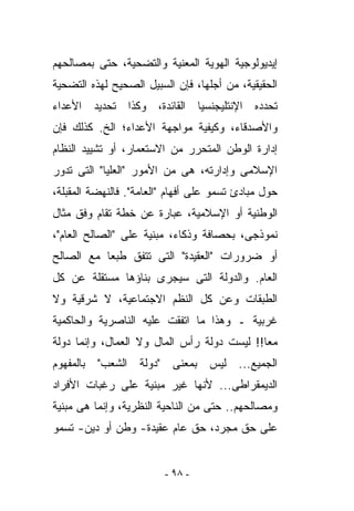 ‫ﺇﻴﺩﻴﻭﻟﻭﺠﻴﺔ ﺍﻟﻬﻭﻴﺔ ﺍﻟﻤﻌﻨﻴﺔ ﻭﺍﻟﺘﻀﺤﻴﺔ، ﺤﺘﻰ ﺒﻤﺼﺎﻟﺤﻬﻡ‬
‫ﺍﻟﺤﻘﻴﻘﻴﺔ، ﻤﻥ ﺃﺠﻠﻬﺎ، ﻓﺈﻥ ﺍﻟﺴﺒﻴل ﺍﻟﺼﺤﻴﺢ ﻟﻬﺫﻩ ﺍﻟﺘﻀﺤﻴﺔ‬
‫ﺘﺤﺩﺩﻩ ﺍﻹﻨﺘﻠﻴﺠﻨﺴﻴﺎ ﺍﻟﻘﺎﺌﺩﺓ، ﻭﻜﺫﺍ ﺘﺤﺩﻴﺩ ﺍﻷﻋﺩﺍﺀ‬
‫ﻭﺍﻷﺼﺩﻗﺎﺀ، ﻭﻜﻴﻔﻴﺔ ﻤﻭﺍﺠﻬﺔ ﺍﻷﻋﺩﺍﺀ؛ ﺍﻟﺦ. ﻜﺫﻟﻙ ﻓﺈﻥ‬
‫ﺇﺩﺍﺭﺓ ﺍﻟﻭﻁﻥ ﺍﻟﻤﺘﺤﺭﺭ ﻤﻥ ﺍﻻﺴﺘﻌﻤﺎﺭ، ﺃﻭ ﺘﺸﻴﻴﺩ ﺍﻟﻨﻅﺎﻡ‬
‫ﺍﻹﺴﻼﻤﻰ ﻭﺇﺩﺍﺭﺘﻪ، ﻫﻰ ﻤﻥ ﺍﻷﻤﻭﺭ "ﺍﻟﻌﻠﻴﺎ" ﺍﻟﺘﻰ ﺘﺩﻭﺭ‬
‫ﺤﻭل ﻤﺒﺎﺩﺉ ﺘﺴﻤﻭ ﻋﻠﻰ ﺃﻓﻬﺎﻡ "ﺍﻟﻌﺎﻤﺔ". ﻓﺎﻟﻨﻬﻀﺔ ﺍﻟﻤﻘﺒﻠﺔ،‬
‫ﺍﻟﻭﻁﻨﻴﺔ ﺃﻭ ﺍﻹﺴﻼﻤﻴﺔ، ﻋﺒﺎﺭﺓ ﻋﻥ ﺨﻁﺔ ﺘﻘﺎﻡ ﻭﻓﻕ ﻤﺜﺎل‬
‫ﻨﻤﻭﺫﺠﻰ، ﺒﺤﺼﺎﻓﺔ ﻭﺫﻜﺎﺀ، ﻤﺒﻨﻴﺔ ﻋﻠﻰ "ﺍﻟﺼﺎﻟﺢ ﺍﻟﻌﺎﻡ"،‬
‫ﺃﻭ ﻀﺭﻭﺭﺍﺕ "ﺍﻟﻌﻘﻴﺩﺓ" ﺍﻟﺘﻰ ﺘﺘﻔﻕ ﻁﺒﻌﺎ ﻤﻊ ﺍﻟﺼﺎﻟﺢ‬
‫ﺍﻟﻌﺎﻡ. ﻭﺍﻟﺩﻭﻟﺔ ﺍﻟﺘﻰ ﺴﻴﺠﺭﻯ ﺒﻨﺎﺅﻫﺎ ﻤﺴﺘﻘﻠﺔ ﻋﻥ ﻜل‬
‫ﺍﻟﻁﺒﻘﺎﺕ ﻭﻋﻥ ﻜل ﺍﻟﻨﻅﻡ ﺍﻻﺠﺘﻤﺎﻋﻴﺔ، ﻻ ﺸﺭﻗﻴﺔ ﻭﻻ‬
‫ﻏﺭﺒﻴﺔ ـ ﻭﻫﺫﺍ ﻤﺎ ﺍﺘﻔﻘﺕ ﻋﻠﻴﻪ ﺍﻟﻨﺎﺼﺭﻴﺔ ﻭﺍﻟﺤﺎﻜﻤﻴﺔ‬
‫ﻤﻌﺎ!! ﻟﻴﺴﺕ ﺩﻭﻟﺔ ﺭﺃﺱ ﺍﻟﻤﺎل ﻭﻻ ﺍﻟﻌﻤﺎل، ﻭﺇﻨﻤﺎ ﺩﻭﻟﺔ‬
‫ﺍﻟﺠﻤﻴﻊ... ﻟﻴﺱ ﺒﻤﻌﻨﻰ "ﺩﻭﻟﺔ ﺍﻟﺸﻌﺏ" ﺒﺎﻟﻤﻔﻬﻭﻡ‬
‫ﺍﻟﺩﻴﻤﻘﺭﺍﻁﻰ... ﻷﻨﻬﺎ ﻏﻴﺭ ﻤﺒﻨﻴﺔ ﻋﻠﻰ ﺭﻏﺒﺎﺕ ﺍﻷﻓﺭﺍﺩ‬
‫ﻭﻤﺼﺎﻟﺤﻬﻡ.. ﺤﺘﻰ ﻤﻥ ﺍﻟﻨﺎﺤﻴﺔ ﺍﻟﻨﻅﺭﻴﺔ، ﻭﺇﻨﻤﺎ ﻫﻰ ﻤﺒﻨﻴﺔ‬
‫ﻋﻠﻰ ﺤﻕ ﻤﺠﺭﺩ، ﺤﻕ ﻋﺎﻡ ﻋﻘﻴﺩﺓ- ﻭﻁﻥ ﺃﻭ ﺩﻴﻥ- ﺘﺴﻤﻭ‬


                         ‫- ٨٩ -‬
 