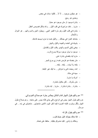 ‫- ﻫﻭ ﺤﻴﻜﻭﻥ ﻤﻭﺠﻭﺩ... ﻷ ﻷ... ﻜﻠﻜﻭﺍ ﺴﺘﺎﺕ ﻓﻲ ﺒﻌﺽ.‬
                                                             ‫ﻭﺒﻌﺩﻴﻥ ﻫﻭ ﺭﺠﻊ.‬
                                         ‫- ﺒﺸﺎﺭﺓ ﻤﻭﺠﻭﺩ ﺃﻭ ﻤﺵ ﻤﻭﺠﻭﺩ ﻫﻭ ﻤﻌﺎﻴﺎ.‬
                ‫- ﻤﺎﺭﻴﺎ... ﺩﻗﺕ ﻤﺯﺍﻤﻴﺭﻙ ﻓﻲ ﻗﻠﺏ ﺍﻟﻠﻴل... ﻭﺍﷲ ﺒﺘﺎﻜل ﻓﺼﻭﺹ ﺍﻟﻌﻘل.‬
‫- ﺒﺸﺎﺭﺓ ﻓﻲ ﻗﻠﺏ ﺍﻟﻠﻴل ﻭﻫﻭ ﺒﺫﺭﺓ ﺍﻟﻔﺠﺭ ﺍﻟﺠﻲ.. ﻭﺒﻴﻁﺭﺩ ﺍﻟﺠﻥ ﻭﺍﻟﺴﻡ ﻭﺍﻟﻬﻡ... ﻫﻭ ﺍﻟﻤﻭﺍل‬
                                                                     ‫ﻭﺍﻷﺤﻼﻡ.‬
                    ‫- ﺒﻨﺸﺎﻫﺩ ﺍﻟﻌﺩﺭﺍ ﻓﻲ ﺠﻤﺎﻟﻙ... ﻭﺍﻟﻠﻴل ﻨﻔﺴﻪ ﻴﺎ ﻤﺎﺭﻴﺎ ﺒﻴﺴﺠﺩ ﻗﺩﺍﻤﻙ.‬
                                        ‫- ﺒﺸﻭﻓﻪ ﻓﻲ ﺍﻟﻌﺘﻤﻪ ﻭﺍﻟﻐﻴﻤﻪ ﻭﺍﻟﻠﻴل ﻭﺍﻟﻨﻬﺎﺭ.‬
                                 ‫- ﺒﻴﻐﻨﻲ ﻟﻴﻜﻲ ﺍﻟﻨﺴﻴﻡ ﻭﺍﻟﻬﺩﻴﺭ ﻭﻗﻠﺏ ﺍﻟﻠﻴل ﻭﺍﻟﻘﻨﺎﺩﻴل.‬
                                      ‫- ﻤﻭﺠﻭﺩ ﻴﺎ ﺒﻭﻟﻭ ﻤﻭﺠﻭﺩ ﺒﺒﺭﻜﺔ ﻴﺴﻭﻉ ﺍﻟﺭﺏ.‬
                                                 ‫- ﻤﺎﺭﻴﺎ ﻟﻴﻪ ﺒﺘﻔﻀﻠﻲ ﺒﺸﺎﺭﺓ ﻋﻨﻲ.‬
                                    ‫- ﻤﺵ ﺒﻔﻀﻠﻪ ﻫﻭ ﻓﺎﺭﺽ ﻨﻔﺴﻪ ﺯﻱ ﻤﻭﺝ ﺍﻟﺒﺤﺭ.‬
                                                 ‫- ﺒﻠﻐﻪ ﻭﻻ ﺒﻴﺎﺩﻩ... ﺒﻠﻐﻪ.. ﺒﻠﻐﻪ...‬
                                ‫- ﺍﻨﺕ ﺭﺠﻌﺕ ﺘﺎﻨﻲ ﻴﺎ ﺨﺭﻓﺎﻥ... ﻤﺎ ﻟﻴﻙ ﻏﻴﺭ ﺍﻟﺒﻠﻐﻪ.‬
                                                                ‫- ﺴﻴﺒﻪ ﻓﻲ ﺤﺎﻟﻪ.‬
                                                                ‫- ﺁﻤﺭﻙ ﻴﺎ ﻤﺎﺭﻴﺎ.‬
                                              ‫- ﻤﺵ ﺒﺄﻤﺭﻙ... ﻟﻜﻥ ﺤﺎﻗﻭل ﻟﺒﺸﺎﺭﺓ.‬
                                    ‫- ﺒﺸﺎﺭﺓ... ﺒﺸﺎﺭﺓ ﺒﺸﺎﺭﺓ... ﻤﺎﺭﻴﺎ... ﻟﻴﻪ ﺒﺸﺎﺭﺓ.‬
                           ‫**************‬

            ‫** ﻋﻡ ﻭﺍﻜﻴﻡ ﻁﻭل ﺍﻟﻨﻬﺎﺭ ﻗﺩﺍﻡ ﺍﻟﺩﻜﺎﻥ ﻴﺠﺎﻟﺱ ﺠﺎﺭﺓ ﻋﻡ ﺼﻼﺡ ﺍﻟﺨﺭﺩﻭﺍﺘﻲ.‬
‫ﻋﻡ ﻭﺍﻜﻴﻡ ﻁﻭل ﺍﻟﻨﻬﺎﺭ ﻴﺒﺹ ﻓﻲ ﺍﻟﺭﺍﻴﺢ ﻭﺍﻟﻠﻲ ﺠﺎﻱ ﻜﺄﻨﻪ ﺒﻴﺩﻭﺭ ﻋﻠﻰ ﺤﺎﺠﻪ.. ﻭﻋﻡ ﺼﻼﺡ ﻁﻭل‬
‫ﺍﻟﻨﻬﺎﺭ ﻴﺄﻜل ﻭﻴﺸﺭﺏ ﻜﻠﺒﺘﻪ ﺍﻟﻌﺯﻴﺯﺓ ﻜﻴﻤﺎ ﻟﻜﻥ ﺍﻟﻴﻭﻡ ﺍﻻﺘﻨﻴﻥ ﻤﺸﻐﻭﻟﻴﻥ.. ﻤﺸﻐﻭﻟﻴﻥ ﻓﻲ ﺇﻴﻪ... ﻓﻲ‬
                                                                          ‫ﱢ‬
                                                                               ‫ﻤﺭﺴﺎل.‬

                                                          ‫** ﻋﻡ ﻭﺍﻜﻴﻡ ﻴﻘﻭل: ﻗل ﻟﻪ‬
                                             ‫- ﻗﻠﺔ ﺨﺎﻟﻙ ﺒﻴﻘﻭﻟﻙ ﺍﻟﻠﻴل ﺨﻴﺎﻁ ﻗﻠﻭﺏ.‬
                          ‫ﻭﺨﺎﻟﻙ ﻴﺎ ﻭﻟﺩﻱ.. ﻗﻠﺒﻪ ﻤﺘﺴﺭﻓل ﺒﻘﻠﺒﻙ.. ﺤﺎﻓﻅ ﻋﻠﻰ ﻨﻔﺴﻙ.‬



‫١١‬
 