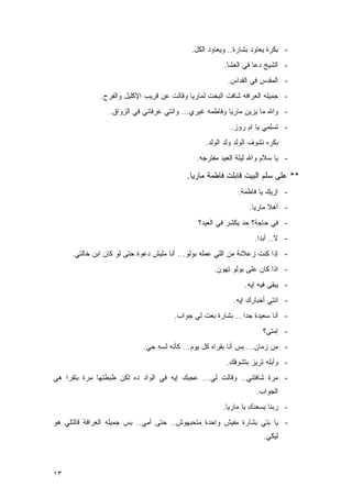 ‫- ﺒﻜﺭﺓ ﻴﻌﺎﻭﺩ ﺒﺸﺎﺭﺓ.. ﻭﻴﻌﺎﻭﺩ ﺍﻟﻜل.‬
                                                       ‫- ﺍﻟﺸﻴﺦ ﺩﻋﺎ ﻓﻲ ﺍﻟﻌﺸﺎ.‬
                                                        ‫- ﺍﻟﻤﻘﺩﺱ ﻓﻲ ﺍﻟﻘﺩﺍﺱ.‬
              ‫- ﺠﻤﻴﻠﻪ ﺍﻟﻌﺭﺍﻓﻪ ﺸﺎﻓﺕ ﺍﻟﺒﺨﺕ ﻟﻤﺎﺭﻴﺎ ﻭﻗﺎﻟﺕ ﻋﻥ ﻗﺭﻴﺏ ﺍﻹﻜﻠﻴل ﻭﺍﻟﻔﺭﺡ.‬
                 ‫- ﻭﺍﷲ ﻤﺎ ﻴﺯﻴﻥ ﻤﺎﺭﻴﺎ ﻭﻓﺎﻁﻤﻪ ﻏﻴﺭﻱ... ﻭﺍﻨﺘﻲ ﻋﺭﻓﺎﻨﻲ ﻓﻲ ﺍﻟﺯﻭﺍﻕ.‬
                                                          ‫- ﺘﺴﻠﻤﻲ ﻴﺎ ﺍﻡ ﺭﻭﺯ.‬
                                                 ‫ﺒﻜﺭﻩ ﻨﺸﻭﻑ ﺍﻟﻭﻟﺩ ﻭﻟﺩ ﺍﻟﻭﻟﺩ.‬
                                              ‫- ﻴﺎ ﺴﻼﻡ ﻭﺍﷲ ﻟﻴﻠﺔ ﺍﻟﻌﻴﺩ ﻤﻔﺘﺭﺠﻪ.‬

                                           ‫** ﻋﻠﻰ ﺴﻠﻡ ﺍﻟﺒﻴﺕ ﻗﺎﺒﻠﺕ ﻓﺎﻁﻤﺔ ﻤﺎﺭﻴﺎ.‬
                                                            ‫- ﺍﺯﻴﻙ ﻴﺎ ﻓﺎﻁﻤﺔ.‬
                                                                ‫- ﺃﻫﻼ ﻤﺎﺭﻴﺎ.‬
                                               ‫- ﻓﻲ ﺤﺎﺠﺔ؟ ﺤﺩ ﻴﻜﺸﺭ ﻓﻲ ﺍﻟﻌﻴﺩ؟‬
                                                                  ‫- ﻻ.. ﺃﺒﺩﺍ.‬
     ‫- ﺇﺫﺍ ﻜﻨﺕ ﺯﻋﻼﻨﺔ ﻤﻥ ﺍﻟﻠﻲ ﻋﻤﻠﻪ ﺒﻭﻟﻭ... ﺃﻨﺎ ﻤﻠﻴﺵ ﺩﻋﻭﺓ ﺤﺘﻰ ﻟﻭ ﻜﺎﻥ ﺍﺒﻥ ﺨﺎﻟﺘﻲ.‬
                                                    ‫- ﺍﺫﺍ ﻜﺎﻥ ﻋﻠﻰ ﺒﻭﻟﻭ ﺘﻬﻭﻥ.‬
                                                               ‫- ﻴﺒﻘﻰ ﻓﻴﻪ ﺇﻴﻪ.‬
                                                           ‫- ﺍﻨﺘﻲ ﺃﺨﺒﺎﺭﻙ ﺇﻴﻪ.‬
                                      ‫- ﺃﻨﺎ ﺴﻌﻴﺩﺓ ﺠﺩﺍ... ﺒﺸﺎﺭﺓ ﺒﻌﺕ ﻟﻲ ﺠﻭﺍﺏ.‬
                                                                     ‫- ﺇﻤﺘﻰ؟‬
                            ‫- ﻤﻥ ﺯﻤﺎﻥ... ﺒﺱ ﺃﻨﺎ ﺒﻘﺭﺍﻩ ﻜل ﻴﻭﻡ... ﻜﺄﻨﻪ ﻟﺴﻪ ﺠﻲ.‬
                                                        ‫- ﻭﺃﺒﻠﻪ ﺘﺭﻴﺯ ﺒﺘﺸﻭﻓﻙ.‬
‫- ﻤﺭﺓ ﺸﺎﻓﺘﻨﻲ.. ﻭﻗﺎﻟﺕ ﻟﻲ... ﻋﺠﺒﻙ ﺇﻴﻪ ﻓﻲ ﺍﻟﻭﺍﺩ ﺩﻩ ﻟﻜﻥ ﻅﺒﻁﺘﻬﺎ ﻤﺭﺓ ﺒﺘﻘﺭﺍ ﻫﻲ‬
                                                                   ‫ﺍﻟﺠﻭﺍﺏ.‬
                                                       ‫- ﺭﺒﻨﺎ ﻴﺴﻌﺩﻙ ﻴﺎ ﻤﺎﺭﻴﺎ.‬
‫- ﻴﺎ ﺒﺘﻲ ﺒﺸﺎﺭﺓ ﻤﻔﻴﺵ ﻭﺍﺤﺩﺓ ﻤﺘﺤﺒﻬﻭﺵ.. ﺤﺘﻰ ﺃﻤﻲ.. ﺒﺱ ﺠﻤﻴﻠﻪ ﺍﻟﻌﺭﺍﻓﺔ ﻗﺎﻟﺘﻠﻲ ﻫﻭ‬
                                                                     ‫ﻟﻴﻜﻲ.‬



‫٣١‬
 