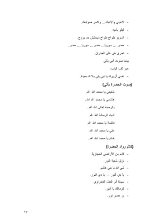 ‫- ﻻﻋﺒﻨﻲ ﻭﺍﻻﻋﺒﻙ... ﻭﺍﻜﺴﺭ ﺼﻭﺍﺒﻌﻙ.‬

                                   ‫- ﻜﻴﻠﻭ ﺒﺎﻤﻴﻪ.‬

          ‫- ﺍﻟﺴﺭﻴﺭ ﻁﻭﺍﺡ ﻁﻭﺍﺡ ﻤﻴﺨﻠﻴﺵ ﺤﺩ ﻴﺭﻭﺡ.‬

     ‫- ﻤﺼﺭ.... ﺴﻭﺭﻴﺎ... ﻤﺼﺭ... ﺴﻭﺭﻴﺎ.... ﻤﺼﺭ.‬

                      ‫- ﺘﺠﺭﻱ ﻫﻲ ﻋﻠﻰ ﺍﻟﺠﺩﺭﺍﻥ.‬

                             ‫ﺒﻴﻨﻤﺎ ﺼﻭﺕ ﺃﻤﻲ ﻴﺄﺘﻲ‬

                                  ‫ﻋﺒﺭ ﺜﻘﺏ ﺍﻟﺒﺎﺏ:‬

            ‫- ﻨﻔﺴﻲ ﺃﺯﻭﺭﻙ ﻴﺎ ﻨﺒﻲ ﻴﻠﻲ ﺒﻼﺩﻙ ﺒﻌﻴﺩﺓ.‬

                            ‫)ﺼﻭﺕ ﺍﻟﺤﻀﺭﺓ ﻴﺄﺘﻲ(‬
                ‫ﺸﻔﻴﻌﻲ ﻴﺎ ﻤﺤﻤﺩ ﺍﷲ ﺍﷲ.‬

                ‫ﻫﺎﺸﻤﻲ ﻴﺎ ﻤﺤﻤﺩ ﺍﷲ ﺍﷲ.‬

                 ‫ﺒﺎﻟﺭﺤﻤﺔ ﺘﻌﺎﻟﻰ ﺍﷲ ﺍﷲ.‬

                  ‫ﺃﺩﻴﺕ ﺍﻟﺭﺴﺎﻟﺔ ﺍﷲ ﺍﷲ.‬

                 ‫ﻓﺎﻁﻤﺔ ﻴﺎ ﻤﺤﻤﺩ ﺍﷲ ﺍﷲ.‬

                  ‫ﻋﻠﻲ ﻴﺎ ﻤﺤﻤﺩ ﺍﷲ ﺍﷲ.‬

                  ‫ﺨﺎﺘﻡ ﻴﺎ ﻤﺤﻤﺩ ﺍﷲ ﺍﷲ.‬

                               ‫)ﻜﻼﻡ ﺭﻭﺍﺩ ﺍﻟﺤﻀﺭﺓ(‬
                   ‫- ﻗﺎﺩﻡ ﻤﻥ ﺍﻷﺭﺍﻀﻲ ﺍﻟﺤﺠﺎﺯﻴﺔ.‬
                             ‫- ﻨﺯﻴل ﺸﻌﺒﺔ ﺍﻟﻨﻭﺭ.‬
                          ‫- ﺸﻲ ﺍﷲ ﻴﺎ ﺒﻨﻲ ﻫﺎﺸﻡ.‬
                   ‫- ﻴﺎ ﺩﻱ ﺍﻟﻨﻭﺭ.... ﻴﺎ ﺩﻱ ﺍﻟﻨﻭﺭ.‬
                     ‫- ﺴﻴﺩﻨﺎ ﺃﺒﻭ ﺍﻟﻌﺩل ﺍﻟﺩﻨﺩﺭﺍﻭﻱ.‬
                              ‫- ﻜﺭﻤﺎﺘﻙ ﻴﺎ ﺃﻤﻴﺭ.‬
                                ‫- ﺒﺭ ﻤﺼﺭ ﻨﻭﺭ.‬



‫٧١‬
 