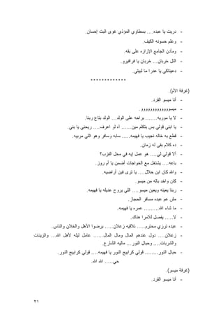 ‫- ﺩﺭﻴﺕ ﻴﺎ ﻋﺒﺩﻩ.... ﺒﺴﻁﺎﻭﻱ ﺍﻟﻤﺅﺫﻱ ﻏﻭﻯ ﺍﻟﺒﺕ ﺇﺤﺴﺎﻥ.‬
                                                          ‫- ﻭﻋﻠﻡ ﺤﺴﻭﻨﻪ ﺍﻟﻜﻴﻑ.‬
                                                ‫- ﻭﻤﺄﺩﻥ ﺍﻟﺠﺎﻤﻊ ﺍﻹﺯﺍﺯﻩ ﻋﻠﻰ ﺒﻘﻪ.‬
                                              ‫- ﺍﻟﺘل ﺨﺭﺒﺎﻥ... ﺨﺭﺒﺎﻥ ﻴﺎ ﻓﺭﺍﻓﻴﺭﻭ.‬
                                                    ‫- ﺩﻋﻴﻨﺎﻜﻲ ﻴﺎ ﻋﺩﺭﺍ ﻤﺎ ﻟﺒﻴﺘﻲ.‬
                             ‫*************‬
                                                                         ‫)ﻏﺭﻓﺔ ﺍﻷﻡ(.‬
                                                               ‫- ﺃﻨﺎ ﻤﻴﺴﻭ ﺍﻟﻘﺭﺩ.‬
                                                        ‫- ﻤﻴﺴﻭﻭﻭﻭﻭﻭﻭﻭﻭﻭﻭﻭﻭ.‬
                          ‫- ﻻ ﻴﺎ ﻤﻭﺭﻴﻪ....... ﺒﺭﺍﺤﻪ ﻋﻠﻰ ﺍﻟﻭﻟﺩ... ﺍﻟﻭﻟﺩ ﺒﺘﺎﻉ ﺭﺒﻨﺎ.‬
                ‫- ﻴﺎ ﺍﺒﻨﻲ ﻗﻭﻟﻲ ﺒﺱ ﺒﺘﻜﻠﻡ ﻤﻴﻥ...... ﺁﻩ ﻟﻭ ﺍﻋﺭﻑ.... ﺭﻴﺤﻨﻲ ﻴﺎ ﺒﻨﻲ.‬
                   ‫- ﻗﻁﻊ ﺒﻪ ﺨﺎﻟﻪ ﻨﺠﻴﺏ ﻴﺎ ﻓﻬﻴﻤﻪ..... ﺴﺎﺒﻪ ﻭﺴﺎﻓﺭ ﻭﻫﻭ ﺍﻟﻠﻲ ﻤﺭﺒﻴﻪ.‬
                                                         ‫- ﺩﻩ ﻜﻼﻡ ﺒﻘﻰ ﻟﻪ ﺯﻤﺎﻥ.‬
                                  ‫- ﺃﻻ ﻗﻭﻟﻲ ﻟﻲ.... ﻫﻭ ﻋﻤل ﺇﻴﻪ ﻓﻲ ﻤﺤل ﺍﻟﻔﺯﺏ؟‬
                                ‫- ﺒﺎﻋﻪ.... ﻴﺸﺘﻐل ﻤﻊ ﺍﻟﺨﻭﺍﺠﺎﺕ ﺃﻀﻤﻥ ﻴﺎ ﺃﻡ ﺭﻭﺯ.‬
                                   ‫- ﻭﺍﷲ ﻜﺎﻥ ﺍﺒﻥ ﺤﻼل.... ﻴﺎ ﺘﺭﻯ ﻓﻴﻥ ﺃﺭﺍﻀﻴﻪ.‬
                                                      ‫- ﻜﺎﻥ ﻭﺍﺨﺩ ﺒﺎﻟﻪ ﻤﻥ ﻤﻴﺴﻭ.‬
                           ‫- ﺭﺒﻨﺎ ﻴﻌﻴﻨﻪ ﻭﻴﻌﻴﻥ ﻤﻴﺴﻭ.... ﺍﻟﻠﻲ ﻴﺭﻭﺡ ﻋﺩﻴﻠﻪ ﻴﺎ ﻓﻬﻴﻤﻪ.‬
                                                  ‫- ﻤﺵ ﻋﻡ ﻋﺒﺩﻩ ﻤﺴﺎﻓﺭ ﺍﻟﺤﺠﺎﺯ.‬
                                            ‫- ﻤﺎ ﺸﺎﺀ ﺍﷲ......... ﻋﻤﺭﻩ ﻴﺎ ﻓﻬﻴﻤﻪ.‬
                                                   ‫- ﻻ..... ﻴﻔﺼل ﻟﻼﻤﺭﺍ ﻫﻨﺎﻙ.‬
        ‫- ﻋﺒﺩﻩ ﺘﺭﺯﻱ ﻤﺤﺘﺭﻡ..... ﺘﻼﻗﻴﻪ ﺯﻋﻼﻥ..... ﺒﺭﻀﻭﺍ ﺍﻷﻫل ﻭﺍﻟﺨﻼﻥ ﻭﺍﻟﻨﺎﺱ.‬
‫- ﺯﻋﻼﻥ.... ﺩﻭل ﻋﻨﺩﻫﻡ ﺍﻟﻤﺎل ﻭﻤﺎل ﺍﻟﻤﺎل...... ﻋﺎﻤل ﻟﻴﻠﻪ ﻷﻫل ﺍﷲ... ﻭﺍﻟﺯﻴﻨﺎﺕ‬
                                    ‫ﻭﺍﻟﺸﺭﺒﺎﺕ.... ﻭﺤﺒﺎل ﺍﻟﻨﻭﺭ... ﻤﺎﻟﻴﻪ ﺍﻟﺸﺎﺭﻉ.‬
           ‫- ﺤﺒﺎل ﺍﻟﻨﻭﺭ........ ﻗﻭﻟﻲ ﻜﺭﺍﺒﻴﺞ ﺍﻟﻨﻭﺭ ﻴﺎ ﻓﻬﻴﻤﻪ.... ﻗﻭﻟﻲ ﻜﺭﺍﺒﻴﺞ ﺍﻟﻨﻭﺭ.‬
                             ‫ﺤﻲ..... ﺍﷲ ﺍﷲ.‬
                                                                       ‫)ﻏﺭﻓﺔ ﻤﻴﺴﻭ(.‬
                                                               ‫- ﺃﻨﺎ ﻤﻴﺴﻭ ﺍﻟﻘﺭﺩ.‬



‫١٢‬
 