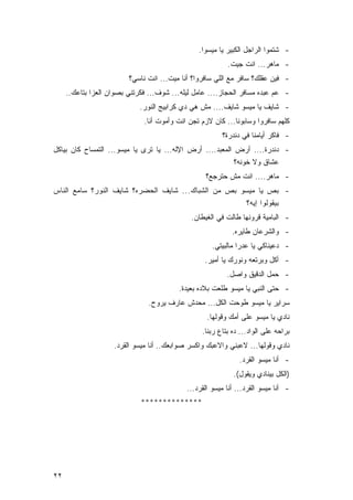 ‫- ﺸﺘﻤﻭﺍ ﺍﻟﺭﺍﺠل ﺍﻟﻜﺒﻴﺭ ﻴﺎ ﻤﻴﺴﻭﺍ.‬
                                                          ‫- ﻤﺎﻫﺭ... ﺍﻨﺕ ﺠﻴﺕ.‬
                         ‫- ﻓﻴﻥ ﻋﻘﻠﻙ؟ ﺴﺎﻓﺭ ﻤﻊ ﺍﻟﻠﻲ ﺴﺎﻓﺭﻭﺍ؟ ﺃﻨﺎ ﻤﻴﺕ... ﺍﻨﺕ ﻨﺎﺴﻲ؟‬
     ‫- ﻋﻡ ﻋﺒﺩﻩ ﻤﺴﺎﻓﺭ ﺍﻟﺤﺠﺎﺯ.... ﻋﺎﻤل ﻟﻴﻠﻪ... ﺸﻭﻑ... ﻓﻜﺭﺘﻨﻲ ﺒﺼﻭﺍﻥ ﺍﻟﻌﺯﺍ ﺒﺘﺎﻋﻙ..‬
                             ‫- ﺸﺎﻴﻑ ﻴﺎ ﻤﻴﺴﻭ ﺸﺎﻴﻑ.... ﻤﺵ ﻫﻲ ﺩﻱ ﻜﺭﺍﺒﻴﺞ ﺍﻟﻨﻭﺭ.‬
                              ‫ﻜﻠﻬﻡ ﺴﺎﻓﺭﻭﺍ ﻭﺴﺎﺒﻭﻨﺎ... ﻜﺎﻥ ﻻﺯﻡ ﺘﺠﻥ ﺍﻨﺕ ﻭﺃﻤﻭﺕ ﺃﻨﺎ.‬
                                                        ‫- ﻓﺎﻜﺭ ﺃﻴﺎﻤﻨﺎ ﻓﻲ ﺩﻨﺩﺭﺓ؟‬
‫- ﺩﻨﺩﺭﺓ.... ﺃﺭﺽ ﺍﻟﻤﻌﺒﺩ.... ﺃﺭﺽ ﺍﻹﻟﻪ... ﻴﺎ ﺘﺭﻯ ﻴﺎ ﻤﻴﺴﻭ... ﺍﻟﺘﻤﺴﺎﺡ ﻜﺎﻥ ﺒﻴﺎﻜل‬
                                                            ‫ﻋﺸﺎﻕ ﻭﻻ ﺨﻭﻨﻪ؟‬
                                                  ‫- ﻤﺎﻫﺭ.... ﺍﻨﺕ ﻤﺵ ﺤﺘﺭﺠﻊ؟‬
‫- ﺒﺹ ﻴﺎ ﻤﻴﺴﻭ ﺒﺹ ﻤﻥ ﺍﻟﺸﺒﺎﻙ... ﺸﺎﻴﻑ ﺍﻟﺤﻀﺭﻩ؟ ﺸﺎﻴﻑ ﺍﻟﻨﻭﺭ؟ ﺴﺎﻤﻊ ﺍﻟﻨﺎﺱ‬
                                                                 ‫ﺒﻴﻘﻭﻟﻭﺍ ﺇ ﻴﻪ؟‬
                                              ‫- ﺍﻟﺒﺎﻤﻴﺔ ﻗﺭﻭﻨﻬﺎ ﻁﺎﻟﺕ ﻓﻲ ﺍﻟﻐﻴﻁﺎﻥ.‬
                                                            ‫- ﻭﺍﻟﺸﺭﻋﺎﻥ ﻁﺎﻴﺭﻩ.‬
                                                     ‫- ﺩﻋﻴﻨﺎﻜﻲ ﻴﺎ ﻋﺩﺭﺍ ﻤﺎﻟﺒﻴﺘﻲ.‬
                                                  ‫- ﺃﻜل ﻭﺒﺭﺘﻌﻪ ﻭﻨﻭﺭﻙ ﻴﺎ ﺃﻤﻴﺭ.‬
                                                          ‫- ﺤﻤل ﺍﻟﺩﻗﻴﻕ ﻭﺍﺼل.‬
                                         ‫- ﺤﺘﻰ ﺍﻟﻨﺒﻲ ﻴﺎ ﻤﻴﺴﻭ ﻁﻠﻌﺕ ﺒﻼﺩﻩ ﺒﻌﻴﺩﺓ.‬
                                ‫ﺴﺭﺍﻴﺭ ﻴﺎ ﻤﻴﺴﻭ ﻁﻭﺤﺕ ﺍﻟﻜل... ﻤﺤﺩﺵ ﻋﺎﺭﻑ ﻴﺭﻭﺡ.‬
                                                   ‫ﻨﺎﺩﻱ ﻴﺎ ﻤﻴﺴﻭ ﻋﻠﻰ ﺃﻤﻙ ﻭﻗﻭﻟﻬﺎ.‬
                                                 ‫ﺒﺭﺍﺤﻪ ﻋﻠﻰ ﺍﻟﻭﺍﺩ... ﺩﻩ ﺒﺘﺎﻉ ﺭﺒﻨﺎ.‬
                    ‫ﻨﺎﺩﻱ ﻭﻗﻭﻟﻬﺎ... ﻻﻋﺒﻨﻲ ﻭﺍﻻﻋﺒﻙ ﻭﺍﻜﺴﺭ ﺼﻭﺍﺒﻌﻙ.. ﺃﻨﺎ ﻤﻴﺴﻭ ﺍﻟﻘﺭﺩ.‬
                                                              ‫- ﺃﻨﺎ ﻤﻴﺴﻭ ﺍﻟﻘﺭﺩ.‬
                                                            ‫)ﺍﻟﻜل ﺒﻴﻨﺎﺩﻱ ﻭﻴﻘﻭل(.‬
                                            ‫- ﺃﻨﺎ ﻤﻴﺴﻭ ﺍﻟﻘﺭﺩ... ﺃﻨﺎ ﻤﻴﺴﻭ ﺍﻟﻘﺭﺩ...‬
                             ‫**************‬




‫٢٢‬
 