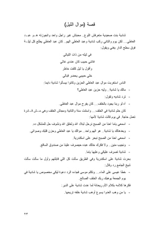 ‫ﻗﺼﺔ )ﻤﻭﺍل ﺍﻟﻠﻴل(‬
‫ﺸﺎﺩﻴﺔ ﺒﻨﺕ ﺼﻌﻴﺩﻴﺔ ﻤﺘﻌﺭﻓﺵ ﺍﻟﻠﻭﻉ.. ﻤﺤﺒﺘﺵ ﻏﻴﺭ ﺭﺍﺠل ﻭﺍﺤﺩ ﻭﺍﺘﺠﻭﺯﺘﻪ ﻫـﻭ ﻋﺒـﺩ‬
‫ﺍﻟﻌﺎﻁﻲ... ﻟﻜﻥ ﻴﻭﻡ ﻭﺍﻟﺘﺎﻨﻲ ﺭﻜﺏ ﺸﺎﺩﻴﺔ ﻭﻋﺒﺩ ﺍﻟﻌﺎﻁﻲ ﺍﻟﻬﻡ.. ﻜﺎﻥ ﻋﺒﺩ ﺍﻟﻌﺎﻁﻲ ﻴﻁﻠﻊ ﻜل ﻟﻴﻠـﺔ‬
                                                           ‫ﻓﻭﻕ ﺴﻁﺢ ﺍﻟﺩﺍﺭ ﻴﻐﻨﻲ ﻭﻴﻘﻭل:‬
                              ‫ﻓﻲ ﻟﻴﻠﻪ ﻤﻥ ﺫﺍﺕ ﺍﻟﻠﻴﺎﻟﻲ‬
                           ‫ﻓﺎﺘﻨﻲ ﺤﺒﻴﺏ ﻜﺎﻥ ﻋﻨﺩﻯ ﻏﺎﻟﻲ‬
                             ‫ﻭﺃﻗﻭل ﻴﺎ ﻟﻴل ﻜﻠﻔﺕ ﺨﺎﻁﺭ‬
                             ‫ﺨﻠﻲ ﺤﺒﻴﺒﻲ ﻴﺤﻀﺭ ﻗﺒﺎﻟﻲ‬
               ‫ﺍﻟﻨﺎﺱ ﺍﺴﺘﻐﺭﺒﺕ ﻤﻭﺍل ﻋﺒﺩ ﺍﻟﻌﺎﻁﻲ ﺍﻟﺤﺯﻴﻥ ﻭﻜﺎﻨﻭﺍ ﺒﻴﺴﺄﻟﻭﺍ ﺸﺎﺩﻴﺔ ﺩﺍﻴﻤﺎ:‬
                                         ‫- ﻤﺎﻟﻙ ﻴﺎ ﺸﺎﺩﻴﺔ.. ﻭﻟﻴﻪ ﺤﺯﻴﻥ ﻋﺒﺩ ﺍﻟﻌﺎﻁﻲ؟‬
                                                              ‫- ﺘﺭﺩ ﺸﺎﺩﻴﻪ ﻭﺘﻘﻭل:‬
                          ‫- ﺁﻩ ﻟﻭ ﺭﺒﻨﺎ ﻴﺠﻭﺩ ﺒﺎﻟﺨﻠﻑ... ﻜﺎﻥ ﻴﻔﺭﺡ ﻤﻭﺍل ﻋﺒﺩ ﺍﻟﻌﺎﻁﻲ.‬
‫ﻜﺎﻥ ﺤﻠﻡ ﺸﺎﺩﻴﺔ ﻓﻲ ﺍﻟﺨﻠﻑ... ﻭﺍﺴﺘﻨﺕ ﺴﻨﺔ ﻭﺍﻟﺘﺎﻨﻴﺔ ﻭﻤﺠﺎﺵ ﺍﻟﺨﻠﻑ ﻭﻫﻲ ﻤـﺵ ﻗـﺎﺩﺭﺓ‬
                                                  ‫ﺘﻌﻤل ﺤﺎﺠﺔ. ﻓﻲ ﻴﻭﻡ ﻗﺎﻟﺕ ﺸﺎﺩﻴﺔ ﻷﻤﻬﺎ:‬
       ‫- ﺍﺴﻤﻌﻲ ﻴﺎﻤﺎ ﺍﺤﻨﺎ ﻤﻥ ﺍﻟﺼﺒﺢ ﻨﺭﺤل ﻟﺒﻼﺩ ﺍﷲ ﻭﻟﺨﻠﻕ ﺍﷲ ﻭﻨﺸﻭﻑ ﺤل ﻟﻠﻤﺸﻜل ﺩﻩ.‬
     ‫- ﻭﺒﻌﺩﻫﺎﻟﻙ ﻴﺎ ﺸﺎﺩﻴﺔ.. ﻫﻭ ﺍﻟﻬﻡ ﻭﺍﺤﺩ.. ﻤﻭﺍﻟﻙ ﻴﺎ ﻋﺒﺩ ﺍﻟﻌﺎﻁﻲ ﻭﺤﺯﻥ ﻗﻠﺒﻙ ﻭﺼﻭﺍﺘﻲ.‬
                                     ‫- ﺍﺴﻤﻌﻲ ﺍﺤﻨﺎ ﻤﻥ ﺍﻟﺼﺒﺢ ﻨﺒﺤﺭ ﻋﻠﻰ ﺍﺴﻜﻨﺩﺭﻴﺔ.‬
            ‫- ﻭﻨﺠﻴﺏ ﻤﻨﻴﻥ.. ﻭﻻ ﻓﻜﺭﻙ ﺨﺎﻟﻙ ﻋﺒﺩﻩ ﺤﻴﺼﺭﻑ ﻋﻠﻴﻨﺎ ﻤﻥ ﺼﻨﺩﻭﻕ ﺍﻟﺴﺎﻗﻊ.‬
                                               ‫- ﺸﺎﺩﻴﺔ ﺘﺼﺭﻑ ﻋﻠﻴﻜﻲ ﻭﻋﻠﻴﻬﺎ ﻴﺎﻤﺎ.‬
‫ﺒﺤﺭﺕ ﺸﺎﺩﻴﺔ ﻋﻠﻰ ﺍﺴﻜﻨﺩﺭﻴﺔ ﻭﻓﻲ ﺍﻟﻁﺭﻴﻕ ﺴﺄﻟﺕ ﻜل ﺍﻟﻠﻲ ﻗﺎﺒﻠﺘﻬﻡ ﻭﺃﻭل ﻤﺎ ﺴﺄﻟﺕ ﺴﺄﻟﺕ‬
                                                              ‫ﺸﻴﺦ ﺍﻟﺠﺎﻤﻊ ﺭﺩ ﻭﻗﺎل:‬
‫- ﺨﻁﺎ ﻋﻴﺴﻰ ﻋﻠﻰ ﺍﻟﻤﺎﺀ... ﻭﺘﻜﻠﻡ ﻤﻭﺴﻰ ﻓﺠﺎﺀﻩ ﺍﻟﺭﺩ ﺩﻋﻭﺓ ﻟﻴﻜﻲ ﻤﺨﺼﻭﺹ ﻴﺎ ﺸﺎﺩﻴﺔ ﻓﻲ‬
                                          ‫ﻴﻭﻡ ﺍﻟﺠﻤﻌﺔ ﻴﻭﻫﺒﻙ ﺭﺒﻙ ﺍﻟﺨﻠﻑ ﺍﻟﺼﺎﻟﺢ.‬
                            ‫ﻓﻜﺭﻫﺎ ﻜﻼﻤﻪ ﺒﻜﻼﻡ ﺍﻷﻡ ﺭﻴﺤﺎﻨﺔ ﻟﻤﺎ ﻋﺩﺕ ﺸﺎﺩﻴﺔ ﻋﻠﻰ ﺍﻟﺩﻴﺭ:‬
                               ‫- ﻴﺎ ﻤﻥ ﻭﻫﺏ ﺍﻟﻌﺩﻭﺍ ﻴﺴﻭﻉ ﺃﻭﻫﺏ ﺸﺎﺩﻴﺔ ﺨﻠﻔﻪ ﺘﺭﻴﺤﻬﺎ.‬




‫٣٢‬
 