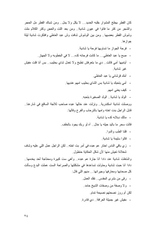 ‫ﻜﺎﻥ ﺍﻟﻘﻁﺭ ﺒﻴﻁﺦ ﺍﻟﻤﺸﻭﺍﺭ ﺒﻘﻠﺒﻪ ﺍﻟﺤﺩﻴﺩ... ﻻ ﻴﻜل ﻭﻻ ﻴﻤل.. ﻭﻤﻥ ﺸﺒﺎﻙ ﺍﻟﻘﻁﺭ ﻤل ﺍﻟﺤﺠﺭ‬
‫ﻭﺍﻟﺸﺠﺭ ﻤﻥ ﻜﺘﺭ ﻤﺎ ﻓﺎﺘﻭﺍ ﻓﻲ ﻋﻴﻭﻥ ﺸﺎﺩﻴﺔ.. ﻭﻤﻥ ﺒﻌﺩ ﺍﻟﻠﺕ ﻭﺍﻟﻌﺠﻥ ﻭﻜﺘﺭ ﺍﻟﻜﻼﻡ ﻤﻠﺕ‬
‫ﻭﺸﻭﺵ ﺍﻟﻘﻁﺭ ﺒﻌﻀﻴﻬﺎ.. ﻭﻤﻥ ﺒﻴﻥ ﺍﻟﻭﺸﻭﺵ ﺸﺎﻓﺕ ﻭﺵ ﻋﺒﺩ ﺍﻟﻌﺎﻁﻲ ﻭﺍﻓﺘﻜﺭﺕ ﺸﺎﺩﻴﺔ ﻟﻴﻠﺔ‬
                                                                         ‫ﺠﻭﺍﺯﻫﺎ.‬
                                       ‫- ﻓﺭﺤﺔ ﺍﻟﺠﻭﺍﺯ ﻤﺎ ﺘﺴﺎﻭﻴﻬﺎ ﻓﺭﺤﺔ ﻴﺎ ﺸﺎﺩﻴﺔ.‬
         ‫- ﺼﺢ ﻴﺎ ﻋﺒﺩ ﺍﻟﻌﺎﻁﻲ... ﻤﺎ ﻜﺎﻨﺕ ﻓﺭﺤﺎﻨﻪ ﻜﺩﻩ... ﻻ ﻓﻲ ﺍﻟﺨﻁﻭﺒﻪ ﻭﻻ ﺍﻟﺠﻬﺎﺯ.‬
‫- ﺃﻴﺎﻤﻴﻬﺎ ﺃﻤﻲ ﻗﺎﻟﺕ.. ﺩﻱ ﻤﺎ ﺒﺘﻌﺭﻓﺵ ﺘﻁﺒﺦ ﻭﻻ ﺘﻌﺩل ﺸﺎﻱ ﺒﺤﻠﻴﺏ.. ﺒﺱ ﺃﻨﺎ ﻗﻠﺕ ﻤﻔﻴﺵ‬
                                                                  ‫ﻏﻴﺭ ﺸﺎﺩﻴﺔ.‬
                                                  ‫- ﺃﻤﻙ ﻗﺭﺸﺎﻨﻲ ﻴﺎ ﻋﺒﺩ ﺍﻟﻌﺎﻁﻲ.‬
                             ‫- ﺃﻤﻲ ﺒﺘﺤﺒﻙ ﻴﺎ ﺸﺎﺩﻴﺔ ﺒﺱ ﺍﻟﺸﺎﻱ ﺒﺤﻠﻴﺏ ﺍﻤﻬﻡ ﻋﻨﺩﻴﻬﺎ.‬
                                                             ‫- ﻜﻴﻑ ﻴﻌﻨﻲ ﺍﻤﻬﻡ.‬
                                          ‫- ﺍﻟﻭﻟﺩ ﻴﺎ ﺸﺎﺩﻴﺔ.. ﺍﻟﻭﻟﺩ ﺍﻟﺼﻐﻴﺭﺓ ﺒﺘﺤﺒﻪ.‬
‫ﻭﻭﺼﻠﺕ ﺸﺎﺩﻴﺔ ﺍﺴﻜﻨﺩﺭﻴﺔ.. ﻭﻨﺯﻟﺕ ﻋﻨﺩ ﺨﺎﻟﻬﺎ ﻋﺒﺩﻩ ﺼﺎﺤﺏ ﺜﻼﺠﺔ ﺍﻟﺴﺎﻗﻊ ﻓﻲ ﺸﺎﺭﻋﻨﺎ..‬
                               ‫ﻗﺎﺒل ﺍﻟﺭﺍﺠل ﺒﻨﺕ ﺍﺨﺘﻪ ﻭﺍﻤﻬﺎ ﺒﺎﻟﺘﺭﺤﺎﺏ ﻭﺍﻟﻔﺭﺡ ﻭﻗﺎﻟﻬﺎ:‬
                                                     ‫- ﻤﺎﻟﻙ ﺩﺒﻼﻨﻪ ﻜﺩﻩ ﻴﺎ ﺸﺎﺩﻴﺔ.‬
                          ‫ﻗﺎﻟﺕ ﺴﺤﺭ ﻤﺎ ﺒﺎﻟﻴﺩ ﺤﻴﻠﻪ ﻴﺎ ﺨﺎل.. ﺁﻩ ﻟﻭ ﺭﺒﻙ ﻴﺠﻭﺩ ﺒﺎﻟﺨﻠﻑ.‬
                                                             ‫- ﻗﻠﻨﺎ ﺍﻟﻁﺏ ﻭﺍﻟﺩﻭﺍ.‬
                                                         ‫- ﻗﺎﻟﻭﺍ ﺴﻠﻴﻤﺔ ﻴﺎ ﺸﺎﺩﻴﺔ.‬
‫- ﺯﻱ ﺒﺎﻗﻲ ﺍﻟﻨﺎﺱ ﺍﺤﺘﺎﺭ ﻋﻡ ﻋﺒﺩﻩ ﻓﻲ ﺃﻤﺭ ﺒﺕ ﺍﺨﺘﻪ.. ﻟﻜﻥ ﺍﻟﺭﺍﺠل ﻋﻤل ﺍﻟﻠﻲ ﻋﻠﻴﻪ ﻭﺸﺎﻑ‬
                                   ‫ﺸﻐﻼﻨﺔ ﺘﻌﻴﺵ ﻤﻨﻬﺎ ﻷﻥ ﺸﻜل ﺍﻟﺤﻜﺎﻴﺔ ﺤﺘﻁﻭل.‬
‫ﻭﺍﺸﺘﻐﻠﺕ ﺸﺎﺩﻴﺔ ﻋﻨﺩ ﺩﺍﺩﺍ ﺁﻨﺎ ﺠﺎﺭﺓ ﻋﻡ ﻋﺒﺩﻩ.. ﻭﺃﻫﻲ ﺴﺕ ﻜﺒﻴﺭﺓ ﻭﻤﺤﺘﺎﺠﺔ ﻟﺤﺩ ﻴﺨﺩﻤﻬﺎ..‬
‫ﺩﺍﺩﺍ ﺁﻨﺎ ﺤﺒﺕ ﺸﺎﺩﻴﺔ ﻭﺤﺎﻭﻟﺕ ﺘﺴﺎﻋﺩﻫﺎ ﻓﻲ ﻤﺸﻜﻠﺘﻬﺎ ﻭﺍﻟﺼﺭﺍﺤﺔ ﺍﻟﺴﺕ ﻋﻤﻠﺕ ﺍﻟﺒﺩﻉ ﻭﺴﺄﻟﺕ‬
                                  ‫ﻜل ﺼﺤﺎﺒﻬﺎ ﻭﻤﻌﺎﺭﻓﻬﺎ ﻭﺠﻴﺭﺍﻨﻬﺎ... ﻤﻨﻬﻡ ﺍﻟﻠﻲ ﻗﺎل:‬
                                          ‫- ﺭﻗﻰ ﻤﻥ ﺒﺸﺭﻯ ﺍﻟﻤﻘﺩﺱ.. ﺘﻔﻙ ﺍﻟﻌﻤل.‬
                                           ‫- ﻭﻻ ﻭﺼﻔﺔ ﻤﻥ ﻭﺼﻔﺎﺕ ﺍﻟﺸﻴﺦ ﺤﺎﻤﺩ.‬
                                                ‫ﻟﻜﻥ ﺃﻡ ﺭﻭﺯ ﻨﺼﺤﺘﻬﻡ ﻨﺼﻴﺤﺔ ﺘﻤﺎﻡ.‬
                                         ‫- ﻤﻔﻴﺵ ﻏﻴﺭ ﺠﻤﻴﻠﺔ ﺍﻟﻌﺭﺍﻓﺔ.. ﺩﻱ ﻗﺎﺩﺭﺓ.‬



‫٤٢‬
 