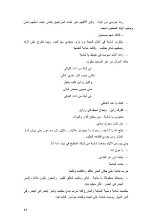 ‫ﺭﺒﻨﺎ ﺤﺭﻤﻨﻲ ﻤﻥ ﺍﻟﻭﻟﺩ.. ﻭﻓﻴﻥ ﺃﻻﻗﻴﻬﻡ ﻏﻴﺭ ﺘﺤﺕ ﺍﻟﻤﺭﺍﺠﻴﺢ ﻭﻜﻤﺎﻥ ﺒﻘﻴﺕ ﺃﺴﻘﻴﻬﻡ ﺸﺎﻱ‬
                                                        ‫ﻭﺤﻠﻴﺏ ﺍﻟﻭﻟﺩ ﺍﻟﺼﻐﻴﺭﺓ ﺒﺘﺤﺒﻪ.‬
                                                       ‫- ﻜﺄﻨﻙ ﺍﻤﻬﻡ ﺒﺼﺤﻴﺢ.‬
‫- ﻭﻓﻜﺭﺕ ﺸﺎﺩﻴﺔ ﻓﻲ ﻜﻼﻡ ﺍﻟﺤﺠﺔ ﻭﻴﺎ ﺘﺭﻯ ﺤﻴﻌﺩﻱ ﺒﻬﺎ ﺍﻟﻌﻤﺭ ﺯﻴﻬﺎ ﺘﺘﻔﺭﺝ ﻋﻠﻰ ﺍﻟﻭﻟﺩ‬
                                    ‫ﻭﺘﺴﻘﻴﻬﻡ ﺸﺎﻱ ﺒﺤﻠﻴﺏ.. ﻭﻗﺎﻟﺕ ﺸﺎﺩﻴﺔ ﻟﻨﻔﺴﻬﺎ:‬
                                        ‫- ﻭﺍﷲ ﺍﻷﻴﺎﻡ ﺍﺴﻭﺩﺕ ﻓﻲ ﻋﻴﻨﻴﻙ ﻴﺎ ﺸﺎﺩﻴﺔ.‬
                                              ‫ﺠﺎﻫﺎ ﺍﻟﻤﻭﺍل ﻤﻥ ﺁﺨﺭ ﺍﻟﺼﻌﻴﺩ ﺒﻴﻘﻭل:‬
                             ‫ﻓﻲ ﻟﻴﻠﺔ ﻤﻥ ﺫﺍﺕ ﺍﻟﻠﻴﺎﻟﻲ‬
                           ‫ﻓﺎﺘﻨﻲ ﺤﺒﻴﺏ ﻜﺎﻥ ﻋﻨﺩﻱ ﻏﺎﻟﻲ‬
                             ‫ﻭﺃﻗﻭل ﻴﺎ ﻟﻴل ﻜﻠﻑ ﺨﺎﻁﺭ‬
                            ‫ﺨﻠﻲ ﺤﺒﻴﺒﻲ ﻴﺤﻀﺭ ﻗﺒﺎﻟﻲ‬
                             ‫ﻓﻲ ﻟﻴﻠﺔ ﻤﻥ ﺫﺍﺕ ﺍﻟﻠﻴﺎﻟﻲ‬
                                                        ‫- ﻓﻴﻨﻙ ﻴﺎ ﻋﺒﺩ ﺍﻟﻌﺎﻁﻲ.‬
                                      ‫- ﻓﻜﺭﻙ ﺭﺍﻴﻕ.. ﻭﺒﻤﺩﺡ ﺍﺴﻤﻙ ﻓﻲ ﻭﺭﺍﻴﻕ...‬
                                   ‫ﻤﺤﺒﻭﺱ ﻴﺎ ﺸﺎﺩﻴﺔ.. ﺒﻴﻥ ﺴﻁﺢ ﺍﻟﺩﺍﺭ ﻭﺍﻟﻤﻭﺍل.‬
                                                      ‫- ﻤﺵ ﻜﻨﺕ ﺒﺤﺭﺕ ﻤﻌﺎﻱ.‬
‫- ﻴﻔﺘﺢ ﺍﷲ ﻴﺎ ﺸﺎﺩﻴﺔ... ﺒﺤﺭﻙ ﻤﺎ ﺤﻴﻘﺭﺒﺵ ﻓﻼﻴﻙ.. ﻭﺍﻟﻠﻴل ﻤﺵ ﻤﻀﻤﻭﻥ ﺤﺘﻰ ﺒﻬﺎﻴﻡ ﺍﻟﺩﺍﺭ‬
                                             ‫ﺍﻋﺸﺎﺭ ﻭﻤﻥ ﺒﺩﺭﻱ ﻗﺎﻁﻌﻪ ﺍﻟﺤﻠﻴﺏ.‬
                   ‫ﻭﻓﻲ ﻴﻭﻡ ﻤﻥ ﺍﻷﻴﺎﻡ ﺴﻤﻌﺕ ﺸﺎﺩﻴﺔ ﻤﻥ ﺸﺒﺎﻙ ﺍﻟﻤﻁﺒﺦ ﻓﻲ ﺒﻴﺕ ﺩﺍﺩﺍ ﺁﻨﺎ.‬
                                                                ‫- ﻴﺎ ﺤﻭل ﺍﷲ.‬
                                                      ‫- ﻭﻗﻌﺕ ﻓﻲ ﻋﺯ ﺍﻟﻀﻬﺭ.‬
                                                              ‫- ﻤﺎﺘﺕ ﺍﻟﺤﺎﺠﺔ.‬
                                ‫ﺠﺭﺕ ﺸﺎﺩﻴﺔ ﻋﻠﻰ ﻤﻜﺎﻥ ﺍﻟﺨﺒﺭ ﺘﺘﺄﻜﺩ ﻭﺍﺘﺄﻜﺩﺕ ﻭﻗﺎﻟﺕ:‬
‫- ﻭﺼﻴﺘﻙ ﻤﺤﻔﻭﻅﺔ ﻴﺎ ﺤﺎﺠﺔ.. ﺸﺎﻱ ﻭﺤﻠﻴﺏ ﻟﻠﺨﻠﻕ ﻜﻠﻬﻡ.. ﻭﺍﻟﻨﺤﻭﺭ ﺘﻜﻭﻥ ﺘﻼﺘﻪ ﻭﺍﻟﻠﺒﺱ‬
                                            ‫ﺃﺒﻴﺽ ﻓﻲ ﺃﺒﻴﺽ.. ﻟﻜﻥ ﺤﻴﻔﻴﺩ ﺒﺈﻴﻪ.‬
‫ﺨﻠﺼﺕ ﺸﺎﺩﻴﺔ ﻭﺼﻴﺔ ﺍﻟﺤﺎﺠﺔ ﻭﺍﻟﺸﺎﺭﻉ ﻜﻠﻪ ﺸﺭﺏ ﺸﺎﻱ ﺒﺤﻠﻴﺏ ﻭﻟﺒﺱ ﺃﺒﻴﺽ ﻓﻲ ﺃﺒﻴﺽ ﻭﻓﻲ‬
                      ‫ﺁﺨﺭ ﺍﻟﻨﻬﺎﺭ ﺭﻭﺤﺕ ﺸﺎﺩﻴﺔ ﻋﻠﻰ ﺍﻟﺒﻴﺕ ﻭﻜﺘﺒﺕ ﺠﻭﺍﺏ.. ﻗﺎﻟﺕ ﻓﻴﻪ:‬


‫٦٢‬
 