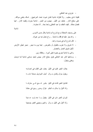 ‫- ﻋﺯﻴﺯﻱ ﻋﺒﺩ ﺍﻟﻌﺎﻁﻲ.‬
‫ﻜﻔﻴﺎﻨﺎ ﺸﺎﻱ ﺒﺤﻠﻴﺏ.. ﻭﻻ ﻓﻜﺭﻙ ﺸﺎﺩﻴﺔ ﻜﻤﺎﻥ ﺘﻤﻭﺕ ﺘﺤﺕ ﺍﻟﻤﺭﺍﺠﻴﺢ... ﻟﺴﺎﻙ ﺒﺘﻐﻨﻲ ﻤﻭﺍﻟﻙ..‬
‫ﻋﻠﻰ ﺴﻁﺢ ﺍﻟﺩﺍﺭ.. ﺨﺎﻴﻑ ﻤﻥ ﺍﻟﻠﻴل.. ﻤﻬﻤﻭﻡ ﻤﻥ ﺍﻟﺒﺤﺭ.. ﺸﺎﺩﻴﺔ ﺒﺤﺭﺕ ﻭﻟﻘﻴﺕ ﺍﻟﺩﺍﺭ.. ﺍﻨﻬﺎ‬
                     ‫ﺘﻔﻀل ﻤﻌﺎﻙ.. ﻜﻴﻑ ﺍﻟﺨﻠﻑ ﻴﺎ ﻋﺒﺩ ﺍﻟﻌﺎﻁﻲ ﻭﺍﺤﻨﺎ ﺒﻌﺎﺩ.. ﺃﻨﺎ ﻤﻌﺎﻭﺩﺓ..‬
‫ﺸﺎﺩﻴﺔ‬
                     ‫ﻋﻠﻰ ﺭﺼﻴﻑ ﺍﻟﻤﺤﻁﺔ ﻭﺩﻉ ﺸﺎﺭﻉ ﺁﺩﻡ ﺸﺎﺩﻴﺔ ﻭﻗﺎل ﺤﺴﻥ ﺍﻟﺩﺒﻭﺱ.‬
                      ‫- ﻭﺍﷲ ﻴﻌﺯ ﻋﻠﻴﻨﺎ ﻓﺭﺍﻗﻙ ﻴﺎ ﺸﺎﺩﻴﺔ... ﺭﺍﺡ ﻨﻌﻤل ﺇﻴﻪ ﻤﻥ ﻏﻴﺭﻙ.‬
                                              ‫- ﻗﺎل ﺸﺎﺭﻉ ﺁﺩﻡ ﻓﻲ ﺼﻭﺕ ﻭﺍﺤﺩ.‬
‫- ﻻ ﻨﺸﺭﻕ ﻭﻻ ﻨﻐﺭﺏ ﺒﺎﻟﻁﻭل ﺃﻭ ﺒﺎﻟﻌﺭﺽ.. ﺇﺤﻨﺎ ﻴﻭﻡ ﻤﺎ ﻨﺒﺤﺭ.. ﻨﺒﺤﺭ ﻟﺒﻁﻥ ﺍﻷﺭﺽ‬
                                               ‫ﻷﺠل ﻨﺸﻭﻕ ﺍﻟﻌﻤﺎﺭ ﻭﺍﻟﺨﻀﺎﺭ.‬
                         ‫ﻭﺍﻨﺘﻰ ﻴﺎ ﺸﺎﺩﻴﺔ ﺠﺒﺭﻱ ﺠﺒﻴﺭﺓ ﺘﺒﻘﻰ ﺃﻤﻴﺭﺓ.. ﻭﺨﻠﻔﻙ ﺯﻴﻥ.‬
‫- ﻭﺴﺎﻋﺘﻬﺎ ﻜﺎﻥ ﻋﺒﺩ ﺍﻟﻌﺎﻁﻲ ﻓﻭﻕ ﺴﻁﺢ ﺍﻟﺩﺍﺭ ﺒﻴﺒﺹ ﻟﺒﻌﻴﺩ ﻤﺴﺘﻨﻲ ﺸﺎﺩﻴﺔ ﻟﻤﺎ ﺘﻭﺼل‬
                                                              ‫ﻭﻴﻐﻨﻲ ﻭﻴﻘﻭل:‬


              ‫ﺠﻼﺏ ﺍﻟﺨﻴﺭ ﻗﺎﻴﻡ ﻓﻲ ﺍﻟﻠﻴل ﻴﻌﺘﺏ ﻋﻠﻰ ﺍﻟﻘﻠﺏ ﻓﻲ ﺍﺤﺴﺎﺴﻪ‬

              ‫ﻭﻴﻘﻭل ﻤﻭﺍل ﻭﻜﻤﺎﻥ ﻤـﻭﺍل ﺃﺼل ﺍﻟﻤﻭﺍﻭﻴل ﺼﻨﻌﺔ ﻨﺎﺴـﻪ‬



              ‫ﻗﻨﺎﺩﻴل ﺍﻟﺨﻴﺭ ﻗﺎﺩﺕ ﻓﻲ ﺍﻟﻠﻴل ﺒﺘﻨﻭﺭ ﺸـﻤﻊ ﻓـﻲ ﺤﺎﺭﺘﻨـﺎ‬

              ‫ﻭﺃﻨﺎ ﺃﻗﻭل ﻴﺎ ﺴﻼﻡ ﺩﻩ ﺍﻟﺤﻠﻡ ﻏﺯﺍل ﻭﻤﺩﻭﺭ ﺭﻤﺢ ﻓﻲ ﺤﺘﺘﻨﺎ‬



              ‫ﻜﺭﻭﺍﻥ ﺍﻟﺨﻴﺭ ﺩﺍﻴﺭ ﻓﻲ ﺍﻟﻠﻴل ﺒﻴﻘﻭل ﻴـﺎ ﻤﻐـﺎﺭﺏ ﻋـﺩﻴﻨﺎ‬

              ‫ﻭﺃﻨﺎ ﺃﻗﻭل ﻓﻲ ﺍﻟﻠﻴل ﻤـﻭﺍل ﻭﺍﺘﻨﻴﻥ ﻭﺤﻴﺠﻲ ﺍﻟﻔﺠﺭ ﻴﺼﺤﻴﻨﺎ‬




‫٧٢‬
 