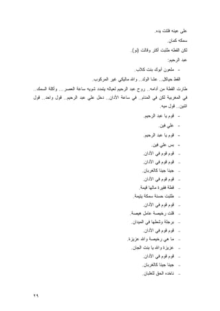 ‫ﻋﻠﻰ ﻋﻴﻨﻪ ﻓﻠﺘﺕ ﻴﺩﻩ.‬
                                                                        ‫ﺴﻤﻜﻪ ﻜﻤﺎﻥ.‬
                                                   ‫ﻟﻜﻥ ﺍﻟﻘﻁﻪ ﻁﻠﺒﺕ ﺃﻜﺘﺭ ﻭﻗﺎﻟﺕ )ﻨﻭ(.‬
                                                                         ‫ﻋﺒﺩ ﺍﻟﺭﺤﻴﻡ:‬
                                                     ‫- ﻤﻠﻌﻭﻥ ﺃﺒﻭﻙ ﺒﻨﺕ ﻜﻼﺏ.‬
                               ‫ﺍﻟﻘﻁ ﺤﻴﺎﻜل.. ﻋﺸﺎ ﺍﻟﻭﻟﺩ.. ﻭﺍﷲ ﻤﺎﻟﻴﻜﻲ ﻏﻴﺭ ﺍﻟﻤﺭﻜﻭﺏ.‬
‫ﻁﺎﺭﺕ ﺍﻟﻘﻁﺔ ﻤﻥ ﺃﺩﺍﻤﻪ.. ﺭﻭﺡ ﻋﺒﺩ ﺍﻟﺭﺤﻴﻡ ﻟﻌﻴﺎﻟﻪ ﻴﺘﻤﺩﺩ ﺸﻭﻴﻪ ﺴﺎﻋﺔ ﺍﻟﻌﺼﺭ... ﻭﺃﻜﻠﺔ ﺍﻟﺴﻤﻙ..‬
‫ﻓﻲ ﺍﻟﻤﻐﺭﺒﻴﺔ ﻟﻜﻥ ﻓﻲ ﺍﻟﻤﻨﺎﻡ.. ﻓﻲ ﺴﺎﻋﺔ ﺍﻷﺩﺍﻥ.. ﺩﺨل ﻋﻠﻲ ﻋﺒﺩ ﺍﻟﺭﺤﻴﻡ.. ﻗﻭل ﻭﺍﺤﺩ.. ﻗﻭل‬
                                                                    ‫ﺍﺘﻨﻴﻥ.. ﻗﻭل ﻤﻴﻪ.‬
                                                          ‫- ﻗﻭﻡ ﻴﺎ ﻋﺒﺩ ﺍﻟﺭﺤﻴﻡ.‬
                                                                   ‫- ﻋﻠﻲ ﻓﻴﻥ.‬
                                                          ‫- ﻗﻭﻡ ﻴﺎ ﻋﺒﺩ ﺍﻟﺭﺤﻴﻡ.‬
                                                               ‫- ﺒﺱ ﻋﻠﻲ ﻓﻴﻥ.‬
                                                          ‫ﻗﻭﻡ ﻗﻭﻡ ﻓﻲ ﺍﻷﺩﺍﻥ.‬     ‫−‬

                                                          ‫ﻗﻭﻡ ﻗﻭﻡ ﻓﻲ ﺍﻷﺩﺍﻥ.‬     ‫−‬

                                                          ‫ﺠﻴﻨﺎ ﺠﻴﻨﺎ ﻜﺎﻟﻐﺭﺒﺎﻥ.‬   ‫−‬

                                                          ‫ﻗﻭﻡ ﻗﻭﻡ ﻓﻲ ﺍﻷﺩﺍﻥ.‬     ‫−‬

                                                        ‫ﻗﻁﺔ ﻓﻘﻴﺭﺓ ﻤﺎﻟﻬﺎ ﻗﻴﻤﺔ.‬   ‫−‬

                                                     ‫ﻁﻠﺒﺕ ﺤﺴﻨﺔ ﺴﻤﻜﺔ ﻴﺘﻴﻤﺔ.‬      ‫−‬

                                                          ‫ﻗﻭﻡ ﻗﻭﻡ ﻓﻲ ﺍﻷﺩﺍﻥ.‬     ‫−‬

                                                   ‫ﻗﻠﺕ ﺭﺨﻴﺼﺔ ﻋﺎﻤل ﻫﻴﺼﺔ.‬         ‫−‬

                                                    ‫ﺒﺭﺠﻠﺔ ﻭﺸﻁﻬﺎ ﻓﻲ ﺍﻟﻤﻴﺩﺍﻥ.‬     ‫−‬

                                                          ‫ﻗﻭﻡ ﻗﻭﻡ ﻓﻲ ﺍﻷﺩﺍﻥ.‬     ‫−‬

                                                  ‫ﻤﺎ ﻫﻲ ﺭﺨﻴﺼﺔ ﻭﺍﷲ ﻋﺯﻴﺯﺓ.‬        ‫−‬

                                                    ‫ﻋﺯﻴﺯﺓ ﻭﺍﷲ ﻴﺎ ﺒﻨﺕ ﺍﻟﺠﺎﻥ.‬     ‫−‬

                                                          ‫ﻗﻭﻡ ﻗﻭﻡ ﻓﻲ ﺍﻷﺩﺍﻥ.‬     ‫−‬

                                                          ‫ﺠﻴﻨﺎ ﺠﻴﻨﺎ ﻜﺎﻟﻐﺭﺒﺎﻥ.‬   ‫−‬

                                                          ‫ﻨﺎﺨﺩﻩ ﺍﻟﺤﻕ ﻟﻠﻐﻠﺒﺎﻥ.‬   ‫−‬




‫٩٢‬
 