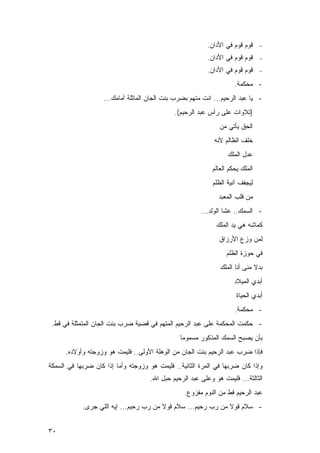 ‫ﻗﻭﻡ ﻗﻭﻡ ﻓﻲ ﺍﻷﺩﺍﻥ.‬     ‫−‬

                                                          ‫ﻗﻭﻡ ﻗﻭﻡ ﻓﻲ ﺍﻷﺩﺍﻥ.‬     ‫−‬

                                                          ‫ﻗﻭﻡ ﻗﻭﻡ ﻓﻲ ﺍﻷﺩﺍﻥ.‬     ‫−‬

                                                                     ‫- ﻤﺤﻜﻤﺔ.‬
                    ‫- ﻴﺎ ﻋﺒﺩ ﺍﻟﺭﺤﻴﻡ... ﺍﻨﺕ ﻤﺘﻬﻡ ﺒﻀﺭﺏ ﺒﻨﺕ ﺍﻟﺠﺎﻥ ﺍﻟﻤﺎﺜﻠﺔ ﺃﻤﺎﻤﻙ...‬
                                              ‫)ﺘﻼﻭﺍﺕ ﻋﻠﻰ ﺭﺃﺱ ﻋﺒﺩ ﺍﻟﺭﺤﻴﻡ(.‬
                                                               ‫ﺍﻟﺤﻕ ﻴﺄﺘﻲ ﻤﻥ‬
                                                             ‫ﺨﻠﻑ ﺍﻟﻅﺎﻟﻡ ﻷﻨﻪ‬
                                                                  ‫ﻋﺩل ﺍﻟﻤﻠﻙ‬
                                                            ‫ﺍﻟﻤﻠﻙ ﻴﺤﻜﻡ ﺍﻟﻌﺎﻟﻡ‬
                                                            ‫ﻟﻴﺠﻔﻑ ﺁﻨﻴﺔ ﺍﻟﻅﻠﻡ‬
                                                               ‫ﻤﻥ ﻗﻠﺏ ﺍﻟﻤﻌﺒﺩ‬
                                                        ‫- ﺍﻟﺴﻤﻙ.. ﻋﺸﺎ ﺍﻟﻭﻟﺩ...‬
                                                              ‫ﻜﻤﺎﺸﻪ ﻫﻲ ﻴﺩ ﺍﻟﻤﻠﻙ‬
                                                               ‫ﻟﻤﻥ ﻭﺯﻉ ﺍﻷﺭﺯﺍﻕ‬
                                                                  ‫ﻓﻲ ﺤﻭﺯﺓ ﺍﻟﻅﻠﻡ‬
                                                               ‫ﺒﺩﻻ ﻤﻨﻰ ﺃﻨﺎ ﺍﻟﻤﻠﻙ‬
                                                                     ‫ﺃﺒﺩﻱ ﺍﻟﻤﻴﻼﺩ‬
                                                                      ‫ﺃﺒﺩﻱ ﺍﻟﺤﻴﺎﺓ‬
                                                                     ‫- ﻤﺤﻜﻤﺔ.‬
 ‫- ﺤﻜﻤﺕ ﺍﻟﻤﺤﻜﻤﺔ ﻋﻠﻰ ﻋﺒﺩ ﺍﻟﺭﺤﻴﻡ ﺍﻟﻤﺘﻬﻡ ﻓﻲ ﻗﻀﻴﺔ ﻀﺭﺏ ﺒﻨﺕ ﺍﻟﺠﺎﻥ ﺍﻟﻤﺘﻤﺜﻠﺔ ﻓﻲ ﻗﻁ.‬
                                                ‫ﺒﺄﻥ ﻴﺼﺒﺢ ﺍﻟﺴﻤﻙ ﺍﻟﻤﺫﻜﻭﺭ ﻤﺴﻤﻭﻤﺎ‬
      ‫ﻓﺈﺫﺍ ﻀﺭﺏ ﻋﺒﺩ ﺍﻟﺭﺤﻴﻡ ﺒﻨﺕ ﺍﻟﺠﺎﻥ ﻤﻥ ﺍﻟﻭﻫﻠﺔ ﺍﻷﻭﻟﻰ.. ﻓﻠﻴﻤﺕ ﻫﻭ ﻭﺯﻭﺠﺘﻪ ﻭﺃﻭﻻﺩﻩ.‬
‫ﻭﺇﺫﺍ ﻜﺎﻥ ﻀﺭﺒﻬﺎ ﻓﻲ ﺍﻟﻤﺭﺓ ﺍﻟﺜﺎﻨﻴﺔ.. ﻓﻠﻴﻤﺕ ﻫﻭ ﻭﺯﻭﺠﺘﻪ ﻭﺃﻤﺎ ﺇﺫﺍ ﻜﺎﻥ ﻀﺭﺒﻬﺎ ﻓﻲ ﺍﻟﺴﻤﻜﺔ‬
                                     ‫ﺍﻟﺜﺎﻟﺜﺔ... ﻓﻠﻴﻤﺕ ﻫﻭ ﻭﻋﻠﻰ ﻋﺒﺩ ﺍﻟﺭﺤﻴﻡ ﺤﺒل ﺍﷲ.‬
                                                  ‫ﻋﺒﺩ ﺍﻟﺭﺤﻴﻡ ﻓﻁ ﻤﻥ ﺍﻟﻨﻭﻡ ﻤﻔﺯﻭﻉ.‬
            ‫- ﺴﻼﻡ ﻗﻭﻻ ﻤﻥ ﺭﺏ ﺭﺤﻴﻡ... ﺴﻼﻡ ﻗﻭﻻ ﻤﻥ ﺭﺏ ﺭﺤﻴﻡ... ﺇﻴﻪ ﺍﻟﻠﻲ ﺠﺭﻯ.‬


‫٠٣‬
 