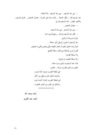 ‫- ﺴﻲ ﻋﺒﺩ ﺍﻟﺭﺤﻴﻡ... ﺴﻲ ﻋﺒﺩ ﺍﻟﺭﺤﻴﻡ.. ﻴﻼ ﺍﻟﺴﻤﻙ.‬
‫ﻋﺒﺩ ﺍﻟﺭﺤﻴﻡ ﻗﺎﻡ... ﻴﺄﻜل ﺍﻟﺴﻤﻙ... ﺸﺎﻑ ﻭﺸﻪ ﻓﻲ ﺍﻟﻤﺭﺍﻴﺎ.. ﺤﺼل ﺍﻟﻤﺤﺫﻭﺭ.. ﺍﻟﻭﺵ ﻜﺭﻤﺵ..‬
                                                  ‫ﻭﺍﻟﺸﻌﺭ ﺍﺒﻴﺽ.. ﻋﺒﺩ ﺍﻟﺭﺤﻴﻡ ﺼﺭﺥ.‬
                                                            ‫- ﺤﺼل ﺍﻟﻤﺤﺫﻭﺭ.‬
                                           ‫- ﺴﻲ ﻋﺒﺩ ﺍﻟﺭﺤﻴﻡ.. ﺴﻲ ﻋﺒﺩ ﺍﻟﺭﺤﻴﻡ.‬
                                    ‫- ﻟﻜﻥ ﻋﺒﺩ ﺍﻟﺭﺤﻴﻡ ﻤﺭﺩﺵ.. ﺭﺠﻊ ﻟﺴﺭﻴﺭﻩ ﻨﺎﻡ.‬
                                                         ‫ﻏﺭﺒﺕ ﺒﺭﻭﺤﻪ ﻴﺎ ﻭﻟﺩﻱ.‬
                                       ‫ﻋﺒﺩ ﺍﻟﺭﺤﻴﻡ ﻴﺎ ﻭﻟﺩﻱ ﺭﺍﺡ ﻓﻲ ﺁﺨﺭ ﺴﻤﻜﺔ....‬
                   ‫ﺃﺼل ﺒﻨﺕ ﺍﻟﺠﺎﻥ ﺍﺘﻌﻭﺩﺕ ﺘﻌﻤل ﺍﻟﺤﻴﻠﻪ ﻭﺍﻟﻠﻲ ﻴﻌﺩﻱ ﻭﺍﻟﻠﻲ ﻤﺎ ﻴﻌﺩﻴﺵ.‬
                                        ‫ﻟﻜﻥ ﻴﺎ ﺘﺭﻯ ﺍﻟﺴﻤﻜﺔ ﺩﻱ ﻜﺎﻨﺕ ﺴﻤﻜﺔ ﺍﻟﻁﻤﻊ‬
                                                               ‫ﻭﻻ ﺴﻤﻜﺔ ﺍﻟﻘﺴﻭﺓ‬
                                                      ‫ﻭﻻ ﺴﻤﻜﺔ ﺍﻟﺨﻭﻑ ﻴﺎ ﻭﻟﺩﻱ؟‬
                                             ‫ﻤﺎﺕ ﻋﺒﺩ ﺍﻟﺭﺤﻴﻡ ﻴﺎ ﻭﻟﺩﻱ ﻭﺴﺭﻩ ﻤﻌﺎﻩ.‬
                                          ‫ﻤﻠﻌﻭﻥ ﻴﺎ ﻭﻟﺩﻱ ﺍﻟﻐﺭﻭﺏ ﻭﺒﺘﻪ... ﻤﻠﻌﻭﻥ.‬
                       ‫ﻓﻲ ﻟﺤﻅﺔ ﺍﻟﻐﺭﻭﺏ ﺼﻭﺕ ﺍﻟﻨﺩﺍ ﻴﺩﻭﺏ‬
                        ‫ﻭﺃﺸﻭﻑ ﺍﻟﺤﻠﻡ ﻏﺎﺭﺏ ﺒﻴﻜﻲ ﻤﻥ ﺍﻷﻟﻡ‬
                       ‫ﻓﻲ ﻟﺤﻅﺔ ﺍﻟﻐﺭﻭﺏ ﺃﺤﺯﺍﻨﺎ ﻻﺒﺴﻪ ﺘﻭﺏ‬
                        ‫ﻭﺸﺎﻟﻬﺎ ﺤﺭ ﻁﺎﻴﺭ ﻤﻥ ﺍﻟﺒﺤﺭ ﻟﻠﺠﻨﻭﺏ‬
                            ‫*************‬

            ‫ﺘﻤﺕ ﺒﺤﻤﺩ ﺍﷲ‬

          ‫ﺃﺤﻤﺩ ﻋﺒﺩ ﺍﻟﻜﺭﻴﻡ‬




‫١٣‬
 