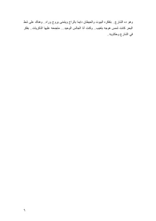 ‫ﻭﻫﻭ ﺩﻩ ﺍﻟﺸﺎﺭﻉ.. ﺒﺘﻔﻜﺭﻩ ﺍﻟﺒﻴﻭﺕ ﻭﺍﻟﺤﻴﻁﺎﻥ ﺩﺍﻴﻤﺎ ﺒﺎﻟﺭﺍﺡ ﻭﻴﺘﻤﻨﻰ ﻴﺭﻭﺡ ﻭﺭﺍﻩ.. ﻭﻫﻨﺎﻙ ﻋﻠﻰ ﺸﻁ‬
‫ﺍﻟﺒﺤﺭ ﻜﺎﻨﺕ ﺸﻤﺱ ﻫﻭﺠﻪ ﺒﺘﻐﻴﺏ.. ﻭﻜﻨﺕ ﺃﻨﺎ ﺍﻟﺠﺎﻟﺱ ﺍﻟﻭﺤﻴﺩ... ﻤﺘﺠﻤﻌﻪ ﻋﻠﻴﻬﺎ ﺍﻟﺫﻜﺭﻴﺎﺕ.. ﺒﻔﻜﺭ‬
                                                               ‫ﻓﻲ ﺍﻟﺸﺎﺭﻉ ﻭﺤﻜﺎﻭﻴﻪ..‬




‫٦‬
 