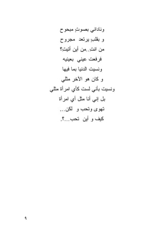 ‫ﻭﻨﺎﺩﺍﻨﻲ ﺒﺼﻭﺕ ﻤﺒﺤﻭﺡ‬
              ‫ٍ‬
        ‫ﻭ ﺒﻘﻠﺏ ﻴﺭﺘﻌﺩ ﻤﺠﺭﻭﺡ‬
                    ‫ٍ‬
        ‫ﻤﻥ ﺍﻨﺕ..ﻤﻥ ﺃﻴﻥ ﺃﺘﻴ ِ؟‬
         ‫ﺕ‬             ‫ِ‬
         ‫ﻓﺭﻓﻌﺕ ﻋﻴﻨﻲ ﺒﻌﻴﻨﻴﻪ‬
         ‫ﻭﻨﺴﻴﺕ ﺍﻟﺩﻨﻴﺎ ﺒﻤﺎ ﻓﻴﻬﺎ‬
         ‫ﻭ ﻜﺎﻥ ﻫﻭ ﺍﻵﺨﺭ ﻤﺜﻠﻲ‬
    ‫ﻭﻨﺴﻴﺕ ﺒﺄﻨﻲ ﻟﺴﺕ ﻜﺄﻱ ﺍﻤﺭﺃﺓ ﻤﺜﻠﻲ‬
        ‫ﺒل ﺇﻨﻲ ﺃﻨﺎ ﻤﺜل ﺃﻱ ﺍﻤﺭﺃﺓ‬
        ‫ﺘﻬﻭﻯ ﻭﺘﺤﺏ ﻭ ﻟﻜﻥ...‬
                      ‫‪‬‬
        ‫ﻜﻴﻑ ﻭ ﺃﻴﻥ ﺘﺤﺏ...؟.‬




‫٩‬
 