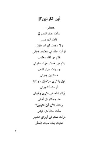 ‫ﺃﻴﻥ ﺘﻜﻭﻨﻴﻥ؟!‬
             ‫ﺤﺒﻴﺒﺘﻰ...‬
         ‫ﺴﺄﻟﺕ ﻋﻨﻙ ﺍﻟﻔﺼﻭل‬
         ‫َ‬      ‫ﹸ ِ‬
           ‫ﻓﺄﻨﺕ ﺍﻟﻬﻭﻯ...‬
                    ‫ِ‬
       ‫ﻭﻻ ﻭﺠﺩﺕ ﻟﻬﻭﺍﻙ ﻤﺜﻴﻼ.‬
        ‫ﹰ‬    ‫ِ‬     ‫ﹸ‬
     ‫ﻗﺭﺃﺕ ﻋﻨﻙ ﻓﻲ ﺨﻁﻭﻁ ﺠﺒﻴﻨﻲ‬
                   ‫ﹸ ِ‬
         ‫ﻓﻜﻡ ﻤﻥ ﻟﻘﺎﺀ ﻤﻌﻙ..‬
               ‫ٍ‬
     ‫ﻭﻜﻡ ﻤﻥ ﺤﺩﻴﺙ ﺤﺭﻙ ﺴﻜﻭﻨﻲ‬
               ‫ٍ‬
         ‫ﻭﻭﺠﺩﺕ ‪‬ﺒﻙ ﻜﻠﻪ..‬
               ‫ﹸﺤ ِ‬
          ‫‪‬ﻠ ‪‬ﺎ ﺒﻴﻥ ﺠﻔﻭﻨﻲ‬
                     ‫ﺤﻤ‬
     ‫ﻓﻬل ﻴﺎ ﹸﺭﻯ ﺴﻴﺘﺤﻘﻕ ﻟﻘﺎﺅﻨﺎ!؟‬
                       ‫ﺘ‬
          ‫ﺃﻡ ﺴﺘﺒﺩﺃ ﺸﺠﻭﻨﻲ‬
     ‫ﺃﺭﺍﻙ ﺩﺍﺌ ‪‬ﺎ ﻓﻲ ﻓﻜﺭﻱ ﻭﺨﻴﺎﻟﻲ‬
                     ‫ِ ﻤ‬
        ‫ﻟﻘﺩ ﺠﻌﻠﺘﻙ ﻜل ﺁﻤﺎﻟﻲ‬
                 ‫ﹸِ‬
       ‫ﻭﻟﻜﻨﻙ ﺍﻵﻥ ﺃﻴﻥ ﺘﻜﻭﻨﻴﻥ؟‬
                       ‫ِ‬
        ‫ﺴﺄﻟﺕ ﻋﻨﻙ ﻜل ﺍﻟﺒﺸﺭ‬
                 ‫ﹸ ِ‬
     ‫ﻗﺭﺃﺕ ﻋﻨﻙ ﻓﻲ ﺃﻭﺭﺍﻕ ﺍﻟﺸﺠﺭ‬
                    ‫ﹸ ِ‬
      ‫ﺘﻤﻨﻴﺘﻙ ﺒﻌﺩﺩ ﺤﺒﺎﺕ ﺍﻟﻤﻁﺭ‬
                      ‫ﹸِ‬

‫٠١‬
 