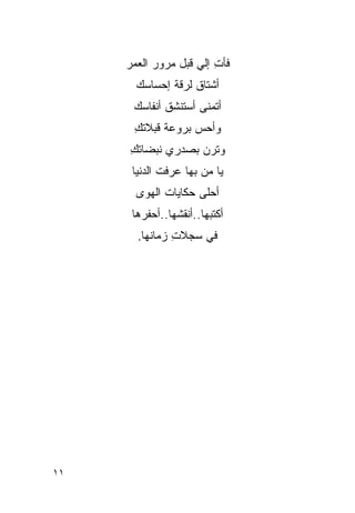 ‫ﻓﺄﺕ ﺇﻟﻲ ﻗﺒل ﻤﺭﻭﺭ ﺍﻟﻌﻤﺭ‬
                    ‫ِ ‪‬‬
       ‫ﺃﺸﺘﺎﻕ ﻟﺭﻗﺔ ﺇﺤﺴﺎﺴﻙ‬
                   ‫ﹸ‬
      ‫ﺃﺘﻤﻨﻰ ﺃﺴﺘﻨﺸﻕ ﺃﻨﻔﺎﺴﻙ‬
      ‫ﻭﺃﺤﺱ ﺒﺭﻭﻋﺔ ﻗ ‪‬ﻼﺘﻙ‬
      ‫ﹸﺒ ِ‬         ‫‪‬‬
     ‫ﻭﺘﺭﻥ ﺒﺼﺩﺭﻱ ﻨﺒﻀﺎﺘﻙ‬
     ‫ِ‬            ‫‪‬‬
      ‫ﻴﺎ ﻤﻥ ﺒﻬﺎ ‪‬ﺭﻓﺕ ﺍﻟﺩﻨﻴﺎ‬
                ‫ﻋ‬     ‫‪‬‬
       ‫ﺃﺤﻠﻰ ﺤﻜﺎﻴﺎﺕ ﺍﻟﻬﻭﻯ‬
      ‫ﺃﻜﺘﺒﻬﺎ..ﺃﻨﻘ ﹸﻬﺎ..ﺃﺤﻔ ‪‬ﻫﺎ‬
        ‫ﺭ‬        ‫ﺸ‬
       ‫ﻓﻲ ﺴﺠﻼﺕ ﺯﻤﺎﻨﻬﺎ.‬
               ‫ِ‬




‫١١‬
 