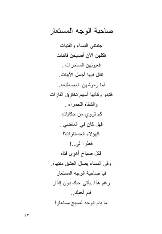 ‫ﺼﺎﺤﺒﺔ ﺍﻟﻭﺠﻪ ﺍﻟﻤﺴﺘﻌﺎﺭ‬
          ‫ﺠﻨﻨﺘﻨﻲ ﺍﻟﻨﺴﺎﺀ ﻭﺍﻟﻔﺘﻴﺎﺕ‬
        ‫ﻓﻜﻠﻬﻥ ﺍﻵﻥ ﺃﺼﺒﺤﻥ ﻓﺎﺘﻨﺎﺕ‬
                         ‫‪‬‬
          ‫ﻓﻌﻴﻭﻨﻬﻥ ﺍﻟﺴﺎﺤﺭﺍﺕ..‬
         ‫ﺘﻘﺎل ﻓﻴﻬﺎ ﺃﺠﻤل ﺍﻷﺒﻴﺎﺕ.‬
        ‫ﺃﻤﺎ ﺭﻤﻭﺸﻬﻥ ﺍﻟﻤﺼﻁﻨﻌﻪ..‬
     ‫ﻓﺘﺒﺩﻭ ﻭﻜﺄﻨﻬﺎ ﺃﺴﻬﻡ ﺘﺨﺘﺭﻕ ﺍﻟﻘﺎﺭﺍﺕ‬
            ‫ﻭﺍﻟﺸﻔﺎﻩ ﺍﻟﺤﻤﺭﺍﺀ..‬
          ‫ﻜﻡ ﺘﺭﻭﻱ ﻤﻥ ﺤﻜﺎﻴﺎﺕ.‬
          ‫ﻓﻬل ﻜﺎﻥ ﻓﻲ ﺍﻟﻤﺎﻀﻲ..‬
           ‫ﻜﻬﺅﻻﺀ ﺍﻟﺤﺴﻨﺎﻭﺍﺕ؟‬
               ‫ﻓﻌﺫ ‪‬ﺍ ﻟﻲ..!‬
                  ‫ﺭ ‪‬‬
          ‫ﻓﻜل ﺼﺒﺎﺡ ﺃﻫﻭﻯ ﻓﺘﺎﻩ‬
     ‫ﻭﻓﻰ ﺍﻟﻤﺴﺎﺀ ﻴﺼل ﺍﻟﻌﺸﻕ ﻤﻨﺘﻬﺎﻩ.‬
        ‫ﻓﻴﺎ ﺼﺎﺤﺒﺔ ﺍﻟﻭﺠﻪ ﺍﻟﻤﺴﺘﻌﺎﺭ‬
      ‫ﺭﻏﻡ ﻫﺫﺍ..ﻴﺄﺘﻰ ﺤﺒﻙ ﺩﻭﻥ ﺇﻨﺫﺍﺭ‬
               ‫ﻓﻠﻡ ﺃﺤﺒﻙ..‬
                      ‫‪‬‬
       ‫ﻤﺎ ﺩﺍﻡ ﺍﻟﻭﺠﻪ ﺃﺼﺒﺢ ﻤﺴﺘﻌﺎ ‪‬ﺍ‬
        ‫ﺭ‬

‫٢١‬
 