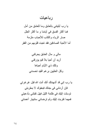 ‫ﺭﺒﺎﻋﻴﺎﺕ‬
        ‫ﻴﺎ ﺭﺏ ﺃﺒﻠﻴﺘﻨﻲ ﺒﺎﻟﻌﺸﻕ ﻭﻤﺎ ﻟﻠﻌﺸﻕ ﻤﻥ ﺃﻤل‬
        ‫ِ‬
        ‫ﻓﻤﺎ ﺃﻜﺜﺭ ﺍﻟﻔﺴﻕ ﻓﻲ ﺃﻴﺎﻤﻨﺎ ﻭ ﻤﺎ ﺃﻜﺜﺭ ﺍﻟ ِﻠل‬
        ‫ﻌ ِ‬
          ‫ﺼﺎﺭ ﺍﻟﺭﻴﺎﺀ ﻭﺍﻟﻜﺫﺏ ﻟﻸﺤﺒﺎﺏ ﻤﻠﺯﻤﺔ‬
      ‫ﺃﻤﺎ ﺍﻷﺤﺒﺔ ﺍﻟﺼﺎﺩﻗﻴﻥ ﻓﻘﺩ ﺘﻌﺒﺕ ﻗﻠﻭﺒﻬﻡ ﻤﻥ ﺍﻟﻔﻘﺭ‬


              ‫ﻤﺎﻟﻲ ﻭ ﻤﺎل ﺍﻟﻌﺸﻕ ﻴﺤﺭﻗﻨﻲ‬
              ‫ﺃﺭﻴﺩ ﺃﻥ ﺃﺤﻴﺎ ﺒﻼ ﻗﻴﺩ ﻴﺅﺭﻗﻨﻲ‬
                     ‫ِ‬
                     ‫ٍ‬
                 ‫ﻭﺘﻠﻙ ﺫﻱ ﺍﻷﻴﺎﻡ ﺃﺤﻴﺎﻫﺎ‬
            ‫ﻭﻜل ﺍﻟﺨﻠﻴﻴﻥ ﺒﺭﻏﻡ ﺍﻟﻘﻴﺩ ﺘﺤﺴ ‪‬ﻨﻲ‬
              ‫ﺩ‬                ‫‪‬‬


     ‫ﻴﺎ ﺭﺏ ﺇﻨﻲ ﻗﺩ ﺃﺸﻬﺩﺘﻙ ﺃﻨﻙ ﺃﻨﺕ ﺍﷲ ﻗﺒل ﻏﺭﻏﺭﺘﻲ‬
        ‫ﻓﺈﻥ ﺃﺭﺩﺘﻨﻲ ﻓﻲ ﺠﻨﺘﻙ ﻓﺒﻌﻔﻭﻙ ﻻ ﺒﻤﻘﺭﺒﺘﻲ‬
                  ‫‪‬‬
     ‫ﺘﻭﺴﻠﺕ ﺇﻟﻴﻙ ﻓﻲ ﻅﻠﻤﺔ ﺍﻟﻠﻴل ﻓﻬل ﺘﻘﺒﻠﻨﻲ ﺒﺄﺩﻋﻴﺘﻲ‬
                                      ‫ﹸ ‪‬‬
     ‫ﻓﻤﻬﻤﺎ ﺘﻘﺭﺒﺕ ﺇﻟﻴﻙ ﻭﻟﻡ ﺘﺭﻀﺎﻨﻲ ﺴﺘﻨﻬﺎﺭ ﺃﻋﻤﺩﺘﻲ‬
                              ‫ﹸ ‪‬‬




‫٤١‬
 