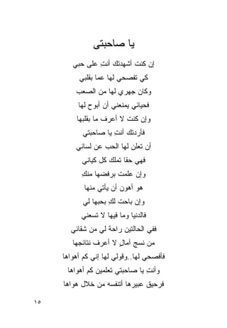 ‫ﻴﺎ ﺼﺎﺤﺒﺘﻰ‬
        ‫ﺇﻥ ﻜﻨﺕ ﺃﺸﻬﺩﺘﻙ ﺃﻨﺕ ﻋﻠﻰ ﺤﺒﻲ‬
                ‫ِ‬
          ‫ﻜﻲ ﺘﻔﺼﺤﻲ ﻟﻬﺎ ﻋﻤﺎ ﺒﻘﻠﺒﻲ‬
         ‫ﻭﻜﺎﻥ ﺠﻬﺭﻱ ﻟﻬﺎ ﻤﻥ ﺍﻟﺼﻌﺏ‬
          ‫ﻓﺤﻴﺎﺌﻲ ﻴﻤﻨﻌﻨﻲ ﺃﻥ ﺃﺒﻭﺡ ﻟﻬﺎ‬
         ‫ﻭﺇﻥ ﻜﻨﺕ ﻻ ﺃﻋﺭﻑ ﻤﺎ ﺒﻘﻠﺒﻬﺎ‬
           ‫ﻓﺄﺭﺩﺘﻙ ﺃﻨﺕ ﻴﺎ ﺼﺎﺤﺒﺘﻲ‬
                     ‫ِ‬
         ‫ﺃﻥ ﺘﻌﻠﻥ ﻟﻬﺎ ﺍﻟﺤﺏ ﻋﻥ ﻟﺴﺎﻨﻲ‬
           ‫ﻓﻬﻲ ﺤﻘﺎ ﺘﻤﻠﻙ ﻜل ﻜﻴﺎﻨﻲ‬
                         ‫ﹶ‬
           ‫ﻭﺇﻥ ﻋﻠﻤﺕ ﺒﺭﻓﻀﻬﺎ ﻤﻨﻙ‬
           ‫ِ‬          ‫ﹸ‬
            ‫ﻫﻭ ﺃﻫﻭﻥ ﺃﻥ ﻴﺄﺘﻲ ﻤﻨﻬﺎ‬
           ‫ﻭﺇﻥ ﺒﺎﺤﺕ ﻟﻙ ﺒﺤﺒﻬﺎ ﻟﻲ‬
                    ‫ِ‬
           ‫ﻓﺎﻟﺩﻨﻴﺎ ﻭﻤﺎ ﻓﻴﻬﺎ ﻻ ﺘﺴﻌﻨﻲ‬
       ‫ﻓﻔﻲ ﺍﻟﺤﺎﻟﺘﻴﻥ ﺭﺍﺤﺔ ﻟﻲ ﻤﻥ ﺸﻘﺎﺌﻲ‬
                ‫‪‬‬
        ‫ﻤﻥ ﻨﺴﺞ ﺁﻤﺎل ﻻ ﺃﻋﺭﻑ ﻨﺘﺎﺌﺠﻬﺎ‬
                       ‫ٍ‬
     ‫ﻓﺄﻓﺼﺤﻲ ﻟﻬﺎ..ﻭﻗﻭﻟﻲ ﻟﻬﺎ ﺇﻨﻲ ﻜﻡ ﺃﻫﻭﺍﻫﺎ‬
      ‫ﻭﺃﻨﺕ ﻴﺎ ﺼﺎﺤﺒﺘﻲ ﺘﻌﻠﻤﻴﻥ ﻜﻡ ﺃﻫﻭﺍﻫﺎ‬
                                 ‫ِ‬
     ‫ﻓﺭﺤﻴﻕ ﻋﺒﻴﺭﻫﺎ ﺃﺘﻨﻔﺴﻪ ﻤﻥ ﺨﻼل ﻫﻭﺍﻫﺎ‬

‫٥١‬
 