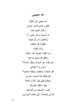 ‫‪‬ﺩ ﺤﺒﻴﺒﻰ‬
                      ‫ﻋ‬
            ‫‪‬ﺩ ﺤﺒﻴﺒﻲ ﺇﻟﻰ ﻟﻴﺎﻟﻴﻨﺎ‬
                               ‫ﻋ‬
          ‫ﻓﺎﻟﻴﻭﻡ ﻋﻨﺩﻱ ﻜﺩﻫﺭ ﻤﻀﻰ‬
              ‫ﻭﺍﺸﺘﺩ ﺍﻟﺸﻴﺏ ﻓﻴﻨﺎ‬
          ‫ﻟﻡ ﺍﻟﺭﺤﻴل ﻭﺃﻨﺕ ﺍﻟﻤﻨﻰ..؟‬
                               ‫‪‬‬
           ‫ﻭﺍﻟﻌﺸﻕ ﻤﺎ ﺯﺍل ﺒﺄﻴﺩﻴﻨﺎ‬
              ‫ﻓﺎﻟﻔﺅﺍﺩ ﻗﺩ ﺍﻤﺘﻠﻜﺘﻪ‬
                 ‫ﻭﺃﻨﺕ ﺍﻟﻔﺅﺍﺩ‬
         ‫ﻭﻤﺎ ﺍﻟﻔﺅﺍﺩ ﻟﻐﻴﺭﻙ ﺃﻨﺕ ﻋﺎﺸ ﹰﺎ‬
          ‫ﻘ‬
           ‫ﻭﺍﻟﻌﻘل ﻗﺩ ﻀﺎﻕ ﺒﻤﺎ ﻓﻴﻪ‬
     ‫ﻭﻟﻡ ﻴﻜﻑ ﻋﻥ ﺍﻟﺴﺅﺍل ﻭﻴﻅل ﻤﺘﺴﺎﺌﻼ‬
     ‫ﹰ‬
              ‫ﻭﺍﻟﺭﻭﺡ ﻻ ﺘﻬﺘﺩﻱ‬
     ‫ﻓﻠﻡ ﺃﻀﻌﺕ ﻤﺴﺘﻘﺒﻠﻨﺎ ﻭﺠﻌﻠﺘﻪ ﻤﺎﻀ ‪‬ﺎ؟‬
       ‫ﻴ‬                     ‫ﹶ‬    ‫ِ‪‬‬
         ‫ﻓﺒﺭﺤﻴﻠﻙ ﻫﺫﺍ ﺃﻀﻌﺕ ﻋﻤﺭﻱ‬
                       ‫‪‬‬
        ‫ﻭﺠﻌﻠﺕ ﻗﻠﺒﻲ ﻗﺒل ﺍﻷﻭﺍﻥ ﻜﺎﻫﻼ‬
        ‫ﹰ‬
             ‫ﻓﻬﻨﺎ ﺴﺘﻅل ﺫﻜﺭﻴﺎﺘﻨﺎ‬
         ‫ﺘﺠﻭﺏ ﺍﻟﺼﺤﺎﺭﻯ ﻭﺍﻟﺒﺴﺎﺘﻴﻥ‬
         ‫‪‬‬
     ‫‪‬ﺩ ﻟﻲ ﺒﺄﺤﻼﻤﻨﺎ..ﻜﻰ ﺘﻌﺘﺩل ﺍﻟﻤﻭﺍﺯﻴﻥ.‬
      ‫‪‬‬                              ‫ﻋ‬

‫٧١‬
 