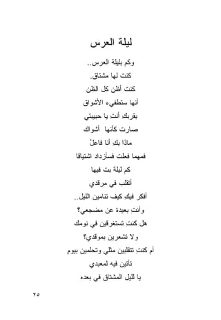 ‫ﻟﻴﻠﺔ ﺍﻟ ‪‬ﺭﺱ‬
               ‫ﻌ‬
            ‫ﻭﻜﻡ ﺒﻠﻴﻠﺔ ﺍﻟ ‪‬ﺭﺱ..‬
                ‫ﻌ‬
             ‫ﻜﻨﺕ ﻟﻬﺎ ﻤﺸﺘﺎﻕ.‬
                        ‫ﹸ‬
           ‫ﻜﻨﺕ ﺃﻅﻥ ﻜل ﺍﻟﻅﻥ‬
          ‫ﺃﻨﻬﺎ ﺴﺘﻁﻔﻲﺀ ﺍﻷﺸﻭﺍﻕ‬
           ‫ﺒﻘﺭﺒﻙ ﺃﻨﺕ ﻴﺎ ﺤﺒﻴﺒﺘﻲ‬
                     ‫ِ ِ‬
          ‫ﺼﺎﺭﺕ ﻜﺄﻨﻬﺎ ﺃﺸﻭﺍﻙ‬
             ‫ﻤﺎﺫﺍ ﺒﻙ ﺃﻨﺎ ﻓﺎﻋل‬
             ‫ُ‬        ‫ِ‬
        ‫ﻓﻤﻬﻤﺎ ﻓﻌﻠﺕ ﻓﺴﺄﺯﺩﺍﺩ ﺍﺸﺘﻴﺎ ﹰﺎ‬
         ‫ﻗ‬               ‫ﹸ‬
             ‫ﻜﻡ ﻟﻴﻠﺔ ﺒﺕ ﻓﻴﻬﺎ‬
                  ‫ﹸ‬
             ‫ﺃﺘﻘﻠﺏ ﻓﻲ ﻤﺭﻗﺩﻱ‬
                      ‫‪‬‬
       ‫ﺃﻓﻜﺭ ﻓﻴﻙ ﻜﻴﻑ ﺘﻨﺎﻤﻴﻥ ﺍﻟﻠﻴل..‬
                          ‫ِ‬
        ‫ﻭﺃﻨﺕ ﺒﻌﻴﺩﺓ ﻋﻥ ﻤﻀﺠﻌﻲ؟‬
                        ‫ِ‬
       ‫ﻫل ﻜﻨﺕ ﺘﺴﺘﻐﺭﻗﻴﻥ ﻓﻲ ﻨﻭﻤﻙ‬
               ‫‪‬‬        ‫ِ‬
          ‫ﻭﻻ ﺘﺸﻌﺭﻴﻥ ﺒﻤﻭﻗﺩﻱ؟‬
                  ‫‪‬‬
     ‫ﺃﻡ ﻜﻨﺕ ﺘﺘﻘﻠﺒﻴﻥ ﻤﺜﻠﻲ ﻭﺘﺤﻠﻤﻴﻥ ﺒﻴﻭﻡ‬
     ‫ٍ‬                         ‫ِ‬
             ‫ﺘﺄﺘﻴﻥ ﻓﻴﻪ ﻟﻤﻌﺒﺩﻱ‬
         ‫ﻴﺎ ﻟﻠﻴل ﺍﻟﻤﺸﺘﺎﻕ ﻓﻲ ﺒﻌﺩﻩ‬

‫٥٢‬
 