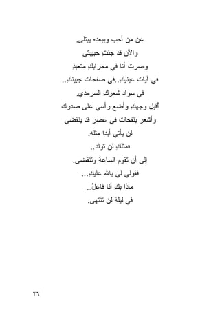 ‫ﻋﻥ ﻤﻥ ﺃﺤﺏ ﻭﺒﺒﻌﺩﻩ ﻴﺒﺘﻠﻰ.‬
                       ‫‪‬‬
           ‫ﻭﺍﻵﻥ ﻗﺩ ﺠﺌﺕ ﺤﺒﻴﺒﺘﻲ‬
                  ‫ِ‬
        ‫ﻭﺼﺭﺕ ﺃﻨﺎ ﻓﻲ ﻤﺤﺭﺍﺒﻙ ﻤﺘﻌﺒﺩ‬
        ‫ِ‬     ‫ِ‬             ‫ﹸ‬
     ‫ﻓﻲ ﺁﻴﺎﺕ ﻋﻴﻨﻴﻙ..ﻓﻰ ﺼﻔﺤﺎﺕ ﺠﺒﻴﻨﻙ..‬
       ‫ِ‬               ‫ِ‬
         ‫ﻓﻲ ﺴﻭﺍﺩ ﺸﻌﺭﻙ ﺍﻟﺴﺭﻤﺩﻱ.‬
                  ‫ِ‬
     ‫ُﻗﺒل ﻭﺠﻬﻙ ﻭﺃﻀﻊ ﺭﺃﺴﻲ ﻋﻠﻰ ﺼﺩﺭﻙ‬
                        ‫ِ‬       ‫ﺃ‬
     ‫ﻭﺃﺸﻌﺭ ﺒﻨﻔﺤﺎﺕ ﻓﻲ ﻋﺼﺭ ﻗﺩ ﻴﻨﻘﻀﻲ‬
             ‫ﻟﻥ ﻴﺄﺘﻲ ﺃﺒ ‪‬ﺍ ﻤﺜﻠﻪ.‬
                    ‫ﺩ‬
              ‫ﻓﻤﺜﻠﻙ ﻟﻥ ﺘﻭﻟﺩ..‬
                        ‫ِ‬
        ‫ﺇﻟﻰ ﺃﻥ ﺘﻘﻭﻡ ﺍﻟﺴﺎﻋﺔ ﻭﺘﻨﻘﻀﻰ.‬
           ‫ﻓﻘﻭﻟﻲ ﻟﻲ ﺒﺎﷲ ﻋﻠﻴﻙ...‬
              ‫ِ‬
             ‫ﻤﺎﺫﺍ ﺒﻙ ﺃﻨﺎ ﻓﺎﻋل..‬
               ‫ُ‬        ‫ِ‬
             ‫ﻓﻲ ﻟﻴﻠﺔ ﻟﻥ ﺘﻨﺘﻬﻰ.‬




‫٦٢‬
 