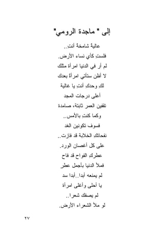 ‫ﺇﻟﻰ " ﻤﺎﺠﺩﺓ ﺍﻟﺭﻭﻤﻲ"‬
         ‫ﻋﺎﻟﻴﺔ ﺸﺎﻤﺨﺔ ﺃﻨﺕ..‬
           ‫ﹸ ِ‬ ‫ُ‬     ‫ﹸ‬
                     ‫ُ‬
      ‫ﻓﻠﺴﺕ ﻜﺄﻱ ﻨﺴﺎﺀ ﺍﻷﺭﺽ.‬
                     ‫ِ‬
      ‫ﻟﻡ ﺃﺭ ﻓﻲ ﺍﻟﺩﻨﻴﺎ ﺍﻤﺭﺃﺓ ﻤﺜﻠﻙ‬
                           ‫‪‬‬
      ‫ﻻ ﺃﻅﻥ ﺴﺘﺄﺘﻲ ﺍﻤﺭﺃﺓ ﺒﻌﺩﻙ‬
           ‫ﹸ‬
           ‫ُ‬
       ‫ﻟﻙ ﻭﺤﺩﻙ ﺃﻨﺕ ﻴﺎ ﻏﺎﻟﻴﺔ‬
                ‫ِ ِ‬      ‫ِ‬
         ‫ﺃﻋﻠﻰ ﺩﺭﺠﺎﺕ ﺍﻟﻤﺠﺩ‬
      ‫ﺘﻘﻔﻴﻥ ﺍﻟﻌﻤﺭ ﺜﺎﺒﺘﺔ، ﺼﺎﻤﺩﺓ‬
         ‫ﻭﻜﻤﺎ ﻜﻨﺕ ﺒﺎﻷﻤﺱ..‬
                 ‫ِ‬
         ‫ﻓﺴﻭﻑ ﺘﻜﻭﻨﻴﻥ ﺍﻟﻐﺩ‬
      ‫ﻨﻔﺤﺎﺘﻙ ﺍﻟﺨﻼﺒﺔ ﻗﺩ ﻓﺎﺯﺕ..‬
                       ‫ِ‬
       ‫ﻋﻠﻰ ﻜل ﺃﻏﺼﺎﻥ ﺍﻟﻭﺭﺩ.‬
        ‫ﻋﻁﺭﻙ ﺍﻟﻔﻭﺍﺡ ﻗﺩ ﻓﺎﺡ‬
                      ‫ِ‬
       ‫ﻓﻤﻸ ﺍﻟﺩﻨﻴﺎ ﺒﺄﺠﻤل ﻋﻁﺭ‬
       ‫ٍ‬
        ‫ﻟﻡ ﻴﻤﻨﹾﻌﻪ ﺃﺒ ‪‬ﺍ..ﺃﺒ ‪‬ﺍ ﺴﺩ‬
            ‫‪ ‬ﺩ ﺩ‬
        ‫ﻴﺎ ﺃﺤﻠﻰ ﻭﺃﻏﻠﻰ ﺍﻤﺭﺃﺓ‬
          ‫ﻟﻡ ﻴﺼﻔﻙ ﺸﻌ ‪‬ﺍ..‬
             ‫ﺭ‬
      ‫ﻟﻭ ﻤﻸ ﺍﻟ ﹸﻌﺭﺍﺀ ﺍﻷﺭﺽ.‬
                ‫ﺸ‬

‫٧٢‬
 