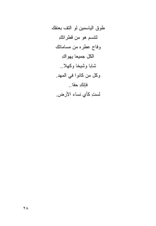 ‫ﻁﻭﻕ ﺍﻟﻴﺎﺴﻤﻴﻥ ﻟﻭ ﺍﻟﺘﻑ ﺒﻌﻨﻘﻙ‬
        ‫ﻟﺘﻨﺴﻡ ﻫﻭ ﻤﻥ ﻗﻁﺭﺍﺘﻙ‬
        ‫ِ‬
      ‫ﻭﻓﺎﺡ ﻋﻁﺭﻩ ﻤﻥ ﻤﺴﺎ ‪‬ﺎﺘﻙ‬
         ‫ﻤ‬
          ‫ﺍﻟﻜل ﺠﻤﻴ ‪‬ﺎ ﻴﻬﻭﺍﻙ‬
          ‫ِ‬      ‫ﻌ‬
         ‫ﺸﺎ ‪‬ﺎ ﻭﺸﻴ ﹰﺎ ﻭﻜﻬﻼ..‬
           ‫ﹰ‬     ‫ﺨ‬      ‫ﺒ‬
       ‫ﻭﻜل ﻤﻥ ﻜﺎﻨﻭﺍ ﻓﻲ ﺍﻟﻤﻬﺩ.‬
             ‫ﻓﺈﻨﻙ ﺤﻘﺎ..‬
                   ‫ِ‬
       ‫ﻟﺴﺕ ﻜﺄﻱ ﻨﺴﺎﺀ ﺍﻷﺭﺽ.‬
                      ‫ِ‬




‫٨٢‬
 