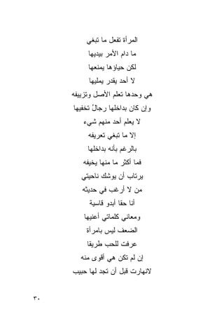 ‫ﺍﻟﻤﺭﺃﺓ ﺘﻔﻌل ﻤﺎ ﺘﺒﻐﻲ‬
          ‫ﻤﺎ ﺩﺍﻡ ﺍﻷﻤﺭ ﺒﻴﺩﻴﻬﺎ‬
          ‫ﻟﻜﻥ ﺤﻴﺎﺅﻫﺎ ﻴﻤﻨﻌﻬﺎ‬
          ‫ﻻ ﺃﺤﺩ ﻴﻘﺩﺭ ﻴﻤﻠﻴﻬﺎ‬
     ‫ﻫﻲ ﻭﺤﺩﻫﺎ ﺘﻌﻠﻡ ﺍﻷﺼل ﻭﺘﺯﻴﻴﻔﻪ‬
     ‫ﻭﺇﻥ ﻜﺎﻥ ﺒﺩﺍﺨﻠﻬﺎ ﺭﺠﺎل ﺘﺨﻔﻴﻬﺎ‬
            ‫ُ‬
        ‫ﻻ ﻴﻌﻠﻡ ﺃﺤﺩ ﻤﻨﻬﻡ ﺸﻲﺀ‬
                 ‫‪‬‬
          ‫ﺇﻻ ﻤﺎ ﺘﺒﻐﻲ ﺘﻌﺭﻴﻔﻪ‬
          ‫ﺒﺎﻟﺭﻏﻡ ﺒﺄﻨﻪ ﺒﺩﺍﺨﻠﻬﺎ‬
        ‫ﻓﻤﺎ ﺃﻜﺜﺭ ﻤﺎ ﻤﻨﻬﺎ ﻴﺨﻴﻔﻪ‬
        ‫ﻴﺭﺘﺎﺏ ﺃﻥ ﻴﻭﺸﻙ ﻨﺎﺤﻴﺘﻲ‬
        ‫ﻤﻥ ﻻ ﺃﺭﻏﺏ ﻓﻲ ﺤﺩﻴﺜﻪ‬
          ‫ﺃﻨﺎ ﺤﻘﺎ ﺃﺒﺩﻭ ﻗﺎﺴﻴﺔ‬
         ‫ﻭﻤﻌﺎﻨﻲ ﻜﻠﻤﺎﺘﻲ ﺃﻋﻨﻴﻬﺎ‬
         ‫ﺍﻟﻀﻌﻑ ﻟﻴﺱ ﺒﺎﻤﺭﺃﺓ‬
          ‫ﻋﺭﻓﺕ ﻟﻠﺤﺏ ﻁﺭﻴﻘﺎ‬
       ‫ﺇﻥ ﻟﻡ ﺘﻜﻥ ﻫﻲ ﺃﻗﻭﻯ ﻤﻨﻪ‬
     ‫ﻻﻨﻬﺎﺭﺕ ﻗﺒل ﺃﻥ ﺘﺠﺩ ﻟﻬﺎ ﺤﺒﻴﺏ‬


‫٠٣‬
 